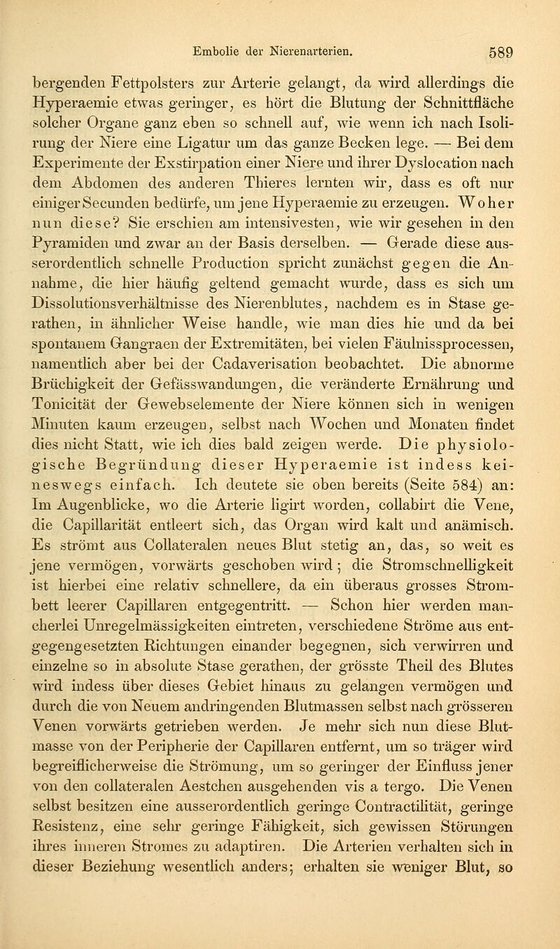 bergenden Fettpolsters zur Arterie gelangt, da wird allerdings die Hyperaemie etwas geringer, es hört die Blutung der Schnittfläche solcher Organe ganz eben so schnell auf, wie wenn ich nach Isoli- rung der Niere eine Ligatur um das ganze Becken lege. — Bei dem Experimente der Exstirpation einer Niere und ihrer Dyslocation nach dem Abdomen des anderen Thieres lernten wir, dass es oft nur einiger Secunden bedürfe, um jene Hyperaemie zu erzeugen. Woher nun diese? Sie erschien am intensivesten, wie wir gesehen in den Pyramiden und zwar an der Basis derselben. — Gerade diese aus- serordentlich schnelle Production spricht zunächst gegen die An- nahme, die hier häufig geltend gemacht wurde, dass es sich um Dissolutionsverhältnisse des Nierenblutes, nachdem es in Stase ge- rathen, in ähnlicher Weise handle, wie man dies hie und da bei spontanem Gangraen der Extremitäten, bei vielen Fäulnissprocessen, namentlich aber bei der Cadaverisation beobachtet. Die abnorme Brüchigkeit der Gefässwandungen, die veränderte Ernährung und Tonicität der Gewebselemente der Niere können sich in wenigen Minuten kaum erzeugen, selbst nach Wochen und Monaten findet dies nicht Statt, wie ich dies bald zeigen werde. Die physiolo- gische Begründung dieser Hyperaemie ist indess kei- neswegs einfach. Ich deutete sie oben bereits (Seite 584) an: Im Augenblicke, wo die Arterie ligirt worden, coUabirt die Vene, die Capillarität entleert sich, das Organ wird kalt und anämisch. Es strömt aus CoUateralen neues Blut stetig an, das, so weit es jene vermögen, vorwärts geschoben wird; die Stromschnelligkeit ist hierbei eine relativ schnellere, da ein überaus grosses Strom- bett leerer Capillaren entgegentritt. — Schon hier werden man- cherlei Unregelmässigkeiten eintreten, verschiedene Ströme aus ent- gegengesetzten Richtungen einander begegnen, sich verwirren und einzelne so in absolute Stase gerathen, der grösste Theil des Blutes wird indess über dieses Gebiet hinaus zu gelangen vermögen und durch die von Neuem andringenden Blutmassen selbst nach grösseren Venen vorwärts getrieben werden. Je mehr sich nun diese Blut- masse von der Peripherie der Capillaren entfernt, um so träger wird begreiflicherweise die Strömung, um so geringer der Einfluss jener von den collateralen Aestchen ausgehenden vis a tergo. Die Venen selbst besitzen eine ausserordentlich geringe Contractilität, geringe Resistenz, eine sehr geringe Fähigkeit, sich gewissen Störungen ihres inneren Stromes zu adaptiren. Die Arterien verhalten sich in dieser Beziehung wesentlich anders; erhalten sie wBniger Blut, so