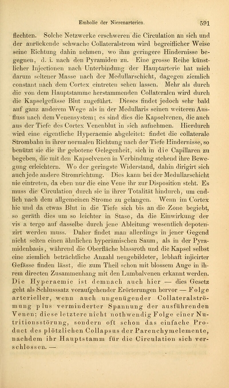 flechten. Solche Netzwerke erschweren die Circulation an sich und der anrückende schwache CoUateralstrom wü'd begreiflicher Weise seine Richtung dahin nehmen, wo ihm geringere Hindernisse be- gegnen, d. i. nach den Pyramiden zu. Eine grosse Reihe künst- licher Injectionen nach Unterbindung der Hauptarterie hat mich darum seltener Masse nach der Medullarschicht, dagegen ziemlich constant nach dem Cortex eintreten sehen lassen. Mehr als durch die von dem Hauptstamme herstammenden Collateralen wird durch die Kapselgefässe Blut zugeführt. Dieses findet jedoch sehr bald auf ganz anderem Wege als in der Medullaris seinen weiteren Aus- fluss nach dem Venensystem; es sind dies die Kapselvenen, die auch aus der Tiefe des Cortex Venenblut in sich aufnehmen. Hierdurch wird eine eigentliche Hyperaemie abgeleitet: findet die collaterale Strombahn in ihrer normalen Richtung nach der Tiefe Hindernisse, so benützt sie die ihr gebotene Grelegenheit, sich in die Capillaren zu begeben, die nait den Kapselvenen in Verbindung stehend ihre Bewe- gung erleichtern. Wo der geringste Widerstand, dahin dirigirt sich auch jede andere Stromrichtung. Dies kann bei der Medullarschicht nie eintreten, da eben nur die eine Vene ihr zur Disposition steht. Es muss die Circulation durch sie in ihrer Totalität hindurch, um end- lich nach dem allgemeinen Strome zu gelangen. Wenn im Cortex hie und da etwas Blut in die Tiefe sich bis an die Zone begiebt, so geräth dies um so leichter in Stase, da die Einwirkung der vis a tergo auf dasselbe durch jene Ableitung wesentlich depoten- zirt werden muss. Daher findet man allerdings in jener Gegend nicht selten einen ähnlichen hyperämischen Saum, als in der Pyra- midenbasis , während die Oberfläche blassroth und die Kapsel selbst eine ziemlich beträchtliche Anzahl neugebildeter, lebhaft injicirter Gefässe finden lässt, die zum Theil schon mit blossem Auge in ih- rem directen Zusammenhang mit den Lumbaivenen erkannt werden. Die Hyperaemie ist demnach auch hier — dies Gesetz geht als Schlusssatz voraufgehender Erörterungen hervor — Folge arterieller, wenn auch ungenügender CoUateralströ- mung plus verminderter Spannung der ausführenden Venen; diese letztere nicht nothwendig Folge einer Nu- tritionsstörung, sondern oft schon das einfache Pro- duct des plötzlichen Collapsus der Parenchymelemente, nachdem ihr Hauptstamm für die Circulation sich ver- schlossen. —