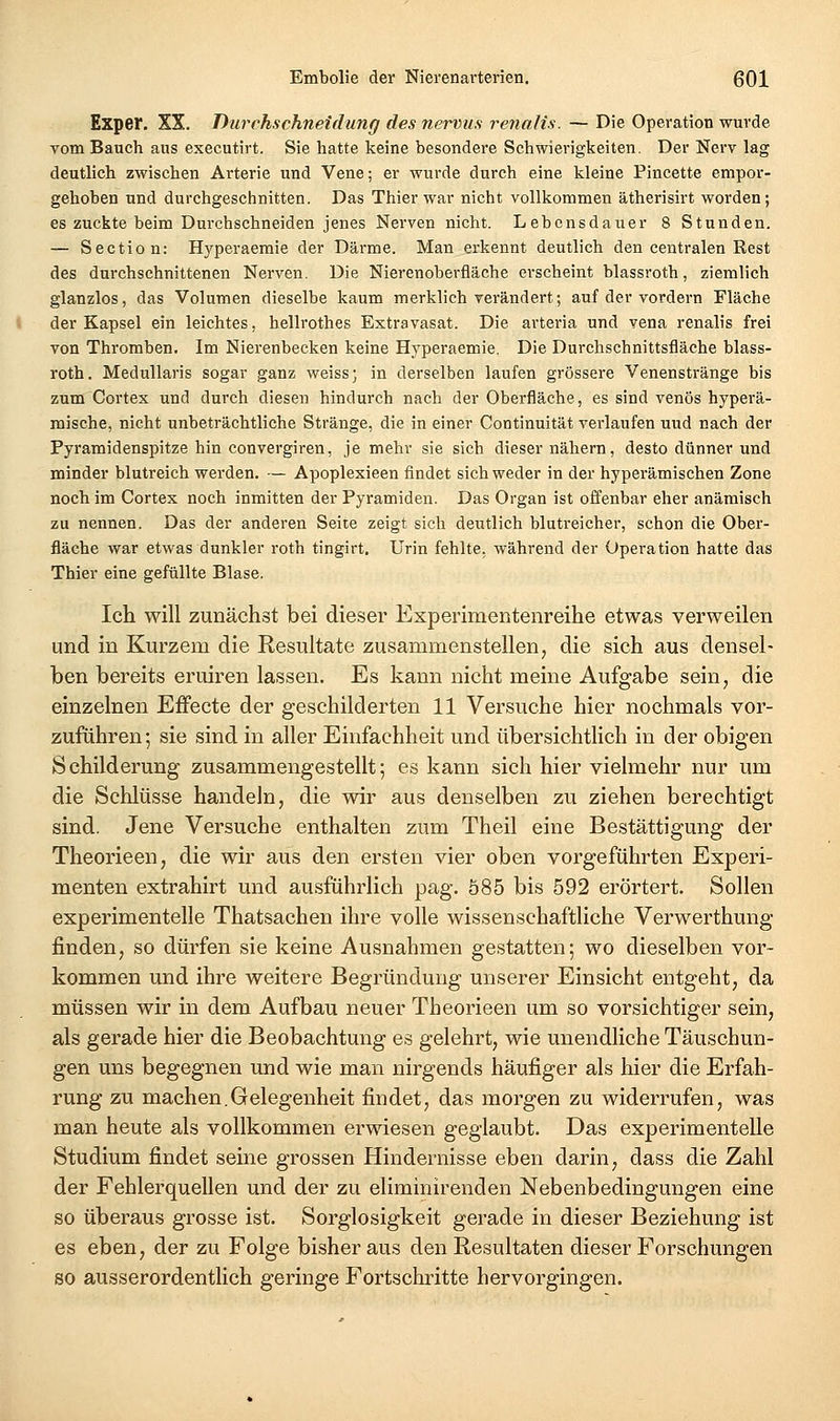 Exper. XX. Durchschneidung des nervus renalis. — Die Operation wurde Tom Bauch aus executirt. Sie hatte keine besondere Schwierigkeiten. Der Nerv lag deutlich zwischen Arterie und Vene; er wurde durch eine kleine Pincette empor- gehoben und durchgeschnitten. Das Thier war nicht vollkommen ätherisirt worden; es zuckte beim Durchschneiden jenes Nerven nicht. Lebensdauer 8 Stunden. — Sectio n: Hyperaemie der Därme. Man erkennt deutlich den centralen Rest des durchschnittenen Nerven. Die Nierenoberfläche erscheint blassroth, ziemlich glanzlos, das Volumen dieselbe kaum merklich verändert; auf der vordem Fläche der Kapsel ein leichtes, hellrothes Extravasat. Die arteria und vena renalis frei von Thromben. Im Nierenbecken keine Hyperaemie. Die Durchschnittsfläche blass- roth. Medullaris sogar ganz weiss; in derselben laufen grössere Venenstränge bis zum Cortex und durch diesen hindurch nach der Oberfläche, es sind venös hyperä- mische, nicht unbeträchtliche Stränge, die in einer Continuität verlaufen uud nach der Pyramidenspitze hin convergiren, je mehr sie sich dieser nähern, desto dünner und minder blutreich werden. — Apoplexieen findet sich weder in der hyperämischen Zone noch im Cortex noch inmitten der Pyramiden. Das Organ ist offenbar eher anämisch zu nennen. Das der anderen Seite zeigt sich deutlich blutreicher, schon die Ober- fläche war etwas dunkler roth tingirt. Urin fehlte, während der Operation hatte das Thier eine gefüllte Blase. Ich will zunächst bei dieser Experimentenreihe etwas verweilen und in Kurzem die Resultate zusammenstellen, die sich aus densel- ben bereits eruiren lassen. Es kann nicht meine Aufgabe sein, die einzelnen Effecte der geschilderten 11 Versuche hier nochmals vor- zufuhren; sie sind in aller Einfachheit und übersichtlich in der obigen Schilderung zusammengestellt; es kann sich hier vielmehr nur um die Schlüsse handeln, die wir aus denselben zu ziehen berechtigt sind. Jene Versuche enthalten zum Theil eine Bestättigung der Theorieen, die wir aus den ersten vier oben vorgeführten Experi- menten extrahirt und ausführlich pag. 585 bis 592 erörtert. Sollen experimentelle Thatsachen ihre volle wissenschaftliche Verwerthung finden, so dürfen sie keine Ausnahmen gestatten; wo dieselben vor- kommen und ihre weitere Begründung unserer Einsicht entgeht, da müssen wir in dem Aufbau neuer Theorieen um so vorsichtiger sein, als gerade hier die Beobachtung es gelehrt, wie unendliche Täuschun- gen uns begegnen und wie man nirgends häufiger als hier die Erfah- rung zu machen.Gelegenheit findet, das morgen zu widerrufen, was man heute als vollkommen erwiesen geglaubt. Das experimentelle Studium findet seine grossen Hindernisse eben darin, dass die Zahl der Fehlerquellen und der zu eliminirenden Nebenbedingungen eine so überaus grosse ist. Sorglosigkeit gerade in dieser Beziehung ist es eben, der zu Folge bisher aus den Resultaten dieser Forschungen so ausserordentlich geringe Fortschritte hervorgingen.