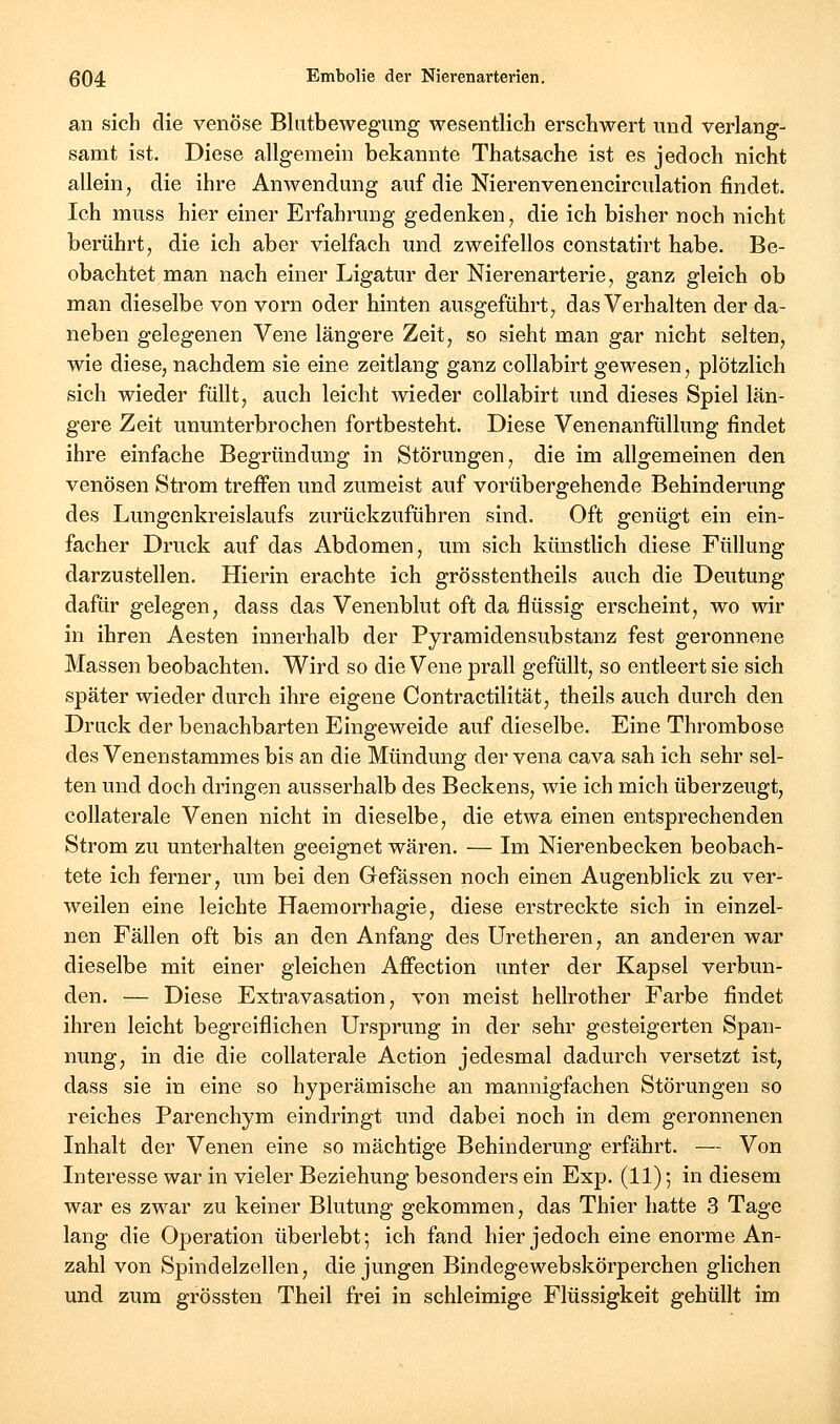 an sich die venöse Blutbewegung wesentlich erschwert und verlang- samt ist. Diese allgemein bekannte Thatsache ist es jedoch nicht allein, die ihre Anwendung auf die Nierenvenencirculation findet. Ich muss hier einer Erfahrung gedenken, die ich bisher noch nicht berührt, die ich aber vielfach und zweifellos constatirt habe. Be- obachtet man nach einer Ligatur der Nierenarterie, ganz gleich ob man dieselbe von vorn oder hinten ausgeführt, das Verhalten der da- neben gelegenen Vene längere Zeit, so sieht man gar nicht selten, wie diese, nachdem sie eine Zeitlang ganz collabirt gewesen, plötzlich sich wieder füllt, auch leicht wieder collabirt und dieses Spiel län- gere Zeit ununterbrochen fortbesteht. Diese Venenanfüllung findet ihre einfache Begründung in Störungen, die im allgemeinen den venösen Strom treffen und zumeist auf vorübergehende Behinderung des Lungenkreislaufs zurückzuführen sind. Oft genügt ein ein- facher Druck auf das Abdomen, um sich künstlich diese Füllung darzustellen. Hierin erachte ich grösstentheils auch die Deutung dafür gelegen, dass das Venenblut oft da flüssig erscheint, wo wir in ihren Aesten innerhalb der Pyramidensubstanz fest geronnene Massen beobachten. Wird so die Vene prall gefüllt, so entleert sie sich später wieder durch ihre eigene Contractilität, theils auch durch den Druck der benachbarten Eingeweide auf dieselbe. Eine Thrombose des Venen Stammes bis an die Mündung der vena cava sah ich sehr sel- ten und doch dringen ausserhalb des Beckens, wie ich mich überzeugt, collaterale Venen nicht in dieselbe, die etwa einen entsprechenden Strom zu unterhalten geeignet wären. — Im Nierenbecken beobach- tete ich ferner, um bei den Gefässen noch einen Augenblick zu ver- weilen eine leichte Haemorrhagie, diese erstreckte sich in einzel- nen Fällen oft bis an den Anfang des Uretheren, an anderen war dieselbe mit einer gleichen Afiection unter der Kapsel verbun- den. — Diese Extravasation, von meist hellrother Farbe findet ihren leicht begreiflichen Ursprung in der sehr gesteigerten Span- nung, in die die collaterale Action jedesmal dadurch versetzt ist, dass sie in eine so hyperämische an mannigfachen Störungen so reiches Parenchym eindringt und dabei noch in dem geronnenen Inhalt der Venen eine so mächtige Behinderung erfährt. — Von Interesse war in vieler Beziehung besonders ein Exp. (11) 5 in diesem war es zwar zu keiner Blutung gekommen, das Thier hatte 3 Tage lang die Operation überlebt; ich fand hier jedoch eine enorme An- zahl von Spindelzellen, die jungen BindegewebskÖrperchen glichen und zum grössten Theil frei in schleimige Flüssigkeit gehüllt im