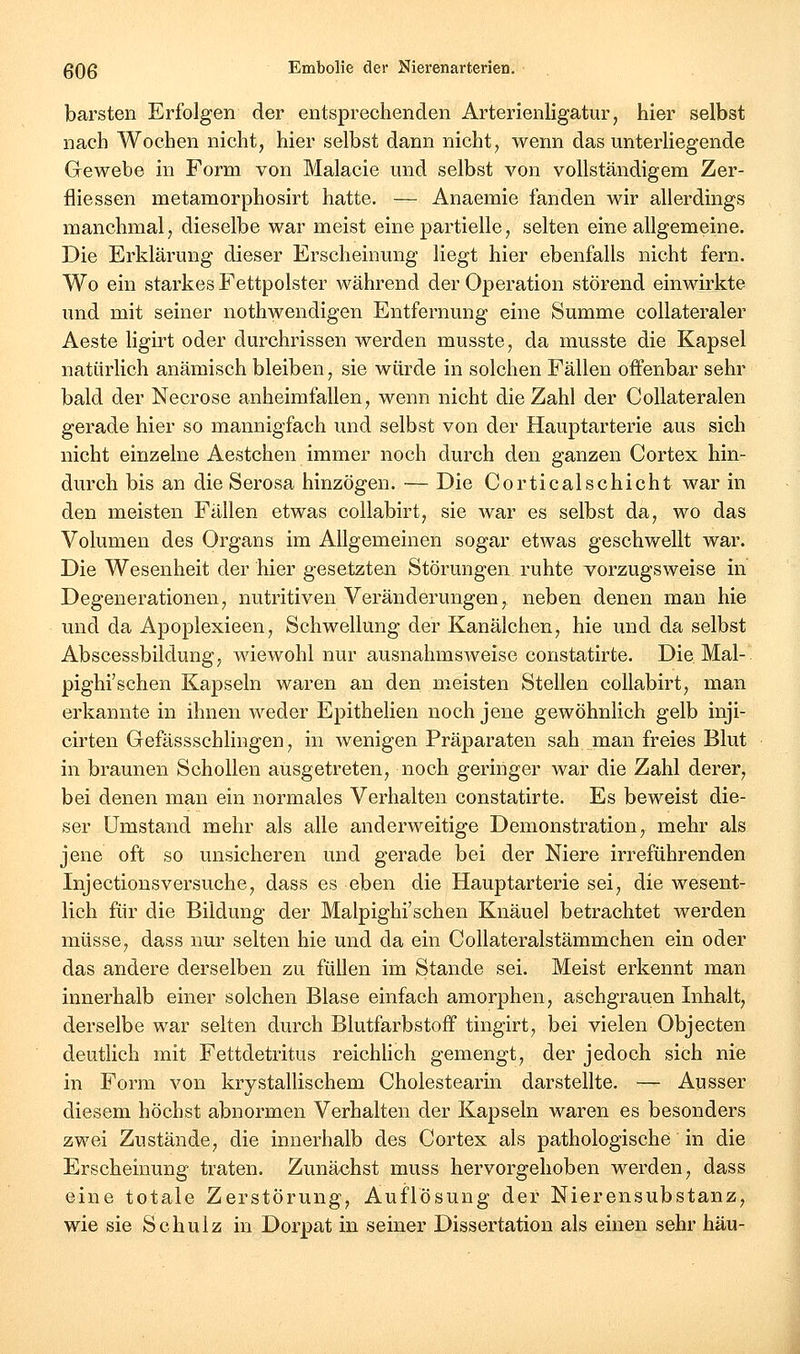 barsten Erfolgen der entsprechenden Arterienligatur, hier selbst nach Wochen nicht, hier selbst dann nicht, wenn das unterliegende Gewebe in Form von Malacie und selbst von vollständigem Zer- fliessen metamorphosirt hatte. — Anaemie fanden wir allerdings manchmal, dieselbe war meist eine partielle, selten eine allgemeine. Die Erklärung dieser Erscheinung liegt hier ebenfalls nicht fern. Wo ein starkes Fettpolster während der Operation störend einwirkte und mit seiner nothwendigen Entfernung eine Summe collateraler Aeste ligirt oder durchrissen werden musste, da musste die Kapsel natürlich anämisch bleiben, sie würde in solchen Fällen offenbar sehr bald der Necrose anheimfallen, wenn nicht die Zahl der Collateralen gerade hier so mannigfach und selbst von der Hauptarterie aus sich nicht einzelne Aestchen immer noch durch den ganzen Cortex hin- durch bis an die Serosa hinzögen. — Die Corticalschiebt war in den meisten Fällen etwas collabirt, sie war es selbst da, wo das Volumen des Organs im Allgemeinen sogar etwas geschwellt war. Die Wesenheit der hier gesetzten Störungen ruhte vorzugsweise in Degenerationen, nutritiven Veränderungen, neben denen man hie und da Apoplexieen, Schwellung der Kanälchen, hie und da selbst Abscessbildung, wiewohl nur ausnahmsweise constatirte. Die Mal-' pighi'schen Kapseln waren an den meisten Stellen collabirt, man erkannte in ihnen weder Epithelien noch jene gewöhnlich gelb inji- cirten Gefässschlingen, in wenigen Präparaten sah man freies Blut in braunen Schollen ausgetreten, noch geringer war die Zahl derer, bei denen man ein normales Verhalten constatirte. Es beweist die- ser umstand mehr als alle anderweitige Demonstration, mehr als jene oft so unsicheren und gerade bei der Niere irreführenden Injectionsversuche, dass es eben die Hauptarterie sei, die wesent- lich für die Bildung der Malpighi'schen Knäuel betrachtet werden müsse, dass nur selten hie und da ein Collateralstämmchen ein oder das andere derselben zu füllen im Stande sei. Meist erkennt man innerhalb einer solchen Blase einfach amorphen, aschgrauen Inhalt, derselbe war selten durch Blutfarbstoff tingirt, bei vielen Objecten deutlich mit Fettdetritus reichhch gemengt, der jedoch sich nie in Form von krystallischem Cholestearin darstellte. — Ausser diesem höchst abnormen Verhalten der Kapseln waren es besonders zwei Zustände, die innerhalb des Cortex als pathologische in die Erscheinung traten. Zunächst muss hervorgehoben werden, dass eine totale Zerstörung, Auflösung der Nierensubstanz, wie sie Schulz in Dorpat in seiner Dissertation als einen sehr hau-