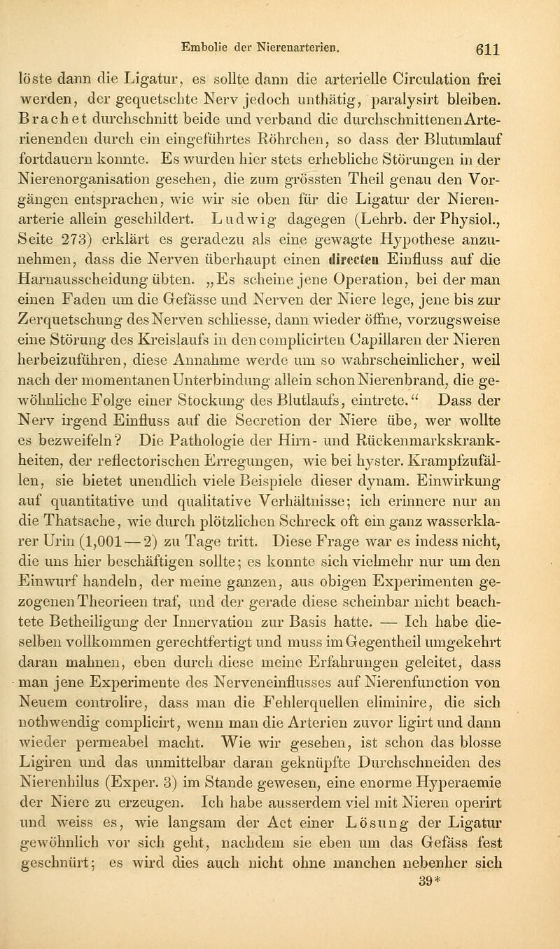 löste dann die Ligatur, es sollte dann die arterielle Circulation frei werden, der gequetschte Nerv jedoch unthätig, paralysirt bleiben. Brächet durchschnitt beide und verband die durchschnittenen Arte- rienenden durch ein eingeführtes Röhrchen, so dass der Blutumlauf fortdauern konnte. Es wurden hier stets erhebliche Störungen in der Nierenorganisation gesehen, die zum grössten Theil genau den Vor- gängen entsprachen, wie wir sie oben für die Ligatur der Nieren- arterie allein geschildert. Ludwig dagegen (Lehrb. der PhysioL, Seite 273) erklärt es geradezu als eine gewagte Hypothese anzu- nehmen, dass die Nerven überhaupt einen directeu Einfluss auf die Harnausscheidung übten. „Es scheine jene Operation, bei der man einen Faden um die Gefässe und Nerven der Niere lege, jene bis zur Zerquetschung des Nerven schliesse, dann wieder öffne, vorzugsweise eine Störung des Kreislaufs in den complicirten Capillaren der Nieren herbeizuführen, diese Annahme werde um so wahrscheinlicher, weil nach der momentanen Unterbindung allein schon Nierenbrand, die ge- wöhnliche Folge einer Stockung des Blutlaufs, eintrete. Dass der Nerv irgend Einfluss auf die Secretion der Niere übe, wer wollte es bezweifeln? Die Pathologie der Hirn- und Rückenmarkskrank- heiten, der reflectorischen Erregungen, wie bei hyster. Krampfzufäl- len, sie bietet unendlich viele Beispiele dieser dynam. Einwirkung auf quantitative und qualitative Verhältnisse; ich erinnere nur an die Thatsache, wie durch plötzlichen Schreck oft ein ganz wasserkla- rer Urin (1,001 — 2) zu Tage tritt. Diese Frage war es indess nicht, die uns hier beschäftigen sollte; es konnte sich vielmehr nur um den Einwurf handeln, der meine ganzen, aus obigen Experimenten ge- zogenen Theorieen traf, und der gerade diese scheinbar nicht beach- tete Betheiligung der Innervation zur Basis hatte. — Ich habe die- selben vollkommen gerechtfertigt und muss imGegentheil umgekehrt daran mahnen, eben durch diese meine Erfahrungen geleitet, dass man jene Experimente des Nerveneinflusses auf Nierenfunction von Neuem controhre, dass man die Fehlerquellen eliminire, die sich nothwendig complicirt, wenn man die Arterien zuvor ligirt und dann wieder permeabel macht. Wie wir gesehen, ist schon das blosse Ligiren und das unmittelbar daran geknüpfte Durchschneiden des Nierenhilus (Exper. 3) im Stande gewesen, eine enorme Hyperaemie der Niere zu erzeugen. Ich habe ausserdem viel mit Nieren operirt und weiss es, wie langsam der Act einer Lösung der Ligatur gewöhnlich vor sich geht, nachdem sie eben um das Gefäss fest geschnürt; es wird dies auch nicht ohne manchen nebenher sich 39*