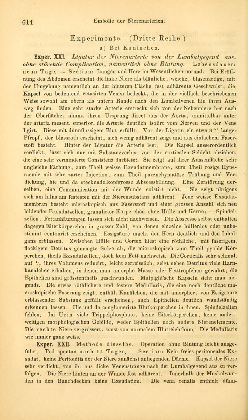 Experimente. (Dritte Reihe.) a) Bei Kaninchen. Exper. XXL Ligatur der Nierenarterie von der Lumbalgegend aus, ohne störende Complication, namentlich ohne Blutung. Lebensdauer: neun Tage. — Section: Lungen und Herz im Wesentlichen normal. Bei Eröff- nung des Abdomen erscheint die linke Niere als bläuliche, weiche, blasenartige, mit der Umgebung namentlich an der hinteren Fläche fest adhärente Geschwulst, die Kapsel von bedeutend ectasirten Venen bedeckt, die in der vielfach beschriebenen Weise sowohl am obern als untern Rande nach den Lumbaivenen hin ihren Aus- weg finden. Eine sehr starke Arterie erstreckt sich von der Nebenniere her nach der Oberfläche, nimmt ihren Ursprung direct aus der Aorta, unm.ittelbar unter der arteria mesent. superior, die Arterie deutlieh isolirt vom Nerven und der Vene ligirt. Diese mit dünnflüssigem Blut erfüllt. Vor der Ligatur ein etwa 3' langer Pfropf, der blassroth erscheint, sich wenig adhärent zeigt und aus einfachem Faser- stoff besteht. Hinter der Ligatur die Arterie leer. Die Kapsel ausserordentlich verdickt, lässt sich nur mit Substanzverlust von der corticalen Schicht abziehen, die eine sehr verminderte Consistenz darbietet. Sie zeigt auf ihrer Aussenfläche sehr ungleiche Färbung, zum Theil weisse Exsudatmembrane, zum Theil rosige Hype- raemie mit sehr zarter Injection, zum Theil parenchymatöse Trübung und Ver- dickung, hie und da stecknadelkopfgrosse Abscessbildung. Eine Zerstörung der- selben, eine Communication mit der Wunde existirt nicht. Sie zeigt übrigens sich am hilus am festesten mit der Nierensubstanz adhärent. Jene weisse Exsudat- membran besteht microskopisch aus Faserstoff und einer grossen Anzahl sich neu bildender Exsudatzellen, granulirter Körperchen ohne Hülle und Kerne; — Spindel- zellen , Fettanhäufungen lassen sich nicht nachweisen. Die Abscesse selbst enthalten dagegen Eiterkörperchen in grosser Zahl, von denen einzelne hüllenlos oder unbe- stimmt contourirt erscheinen. Essigsäure macht den Kern deutlich und den Inhalt ganz erblassen. Zwischen Hülle und Cortex fliest eine röthliche, mit faserigem, flockigem Detritus gemengte Sülze ab, die microskopisch zum Theil pyoide Kör- perchen , theils Exsudatzellen, doch kein Fett nachweist. Die Corticalis sehr schmal, auf Yj ihres Volumens reducirt, leicht zerreisslich, zeigt neben Detritus viele Harn- kanälchen erhalten, in denen man amorphe Masse oder Fetttröpfchen gewahrt; die Epithelien sind grösstentheils geschwunden. Malpighi'sche Kapseln sieht man nir- gends. Die etwas röthlichere und festere Medullaris, die eine noch deutliche ma- croskopische Faserung zeigt, enthält Kanälchen, die mit amorpher, von Essigsäure erblassender Substanz gefüllt erscheinen, auch Epithelien deutlich wandständig erkennen lassen. Hie und da conglomerirte Blutkörperchen in ihnen. Spindelzellen fehlen. Im Urin viele Trippelphosphate, keine Eiterkörperchen, keine ander- weitigen morphologischen Gebilde, weder Epithelien noch andere Nierenelemente. Die rechte Niere vergrössert, sonst von normalem Blutreichthum. Die Medullaris wie immer ganz weiss. Exper. XXII. Methode dieselbe. Operation ohne Blutung leicht ausge- führt. Tod spontan nach 14 Tagen. — Section: Kein freies peritoneales Ex- sudat, keine Peritonitis der der Niere zunächst anliegenden Därme. Kapsel der Niere sehr verdickt, von ihr aus dicke Venenstränge nach der Lumbaigegend aus zu ver- folgen. Die Niere hinten an der Wunde fest adhärent. Innerhalb der Muskelwun- den in den Bauchdecken keine Exsudation. Die vena renalis enthielt dünn-