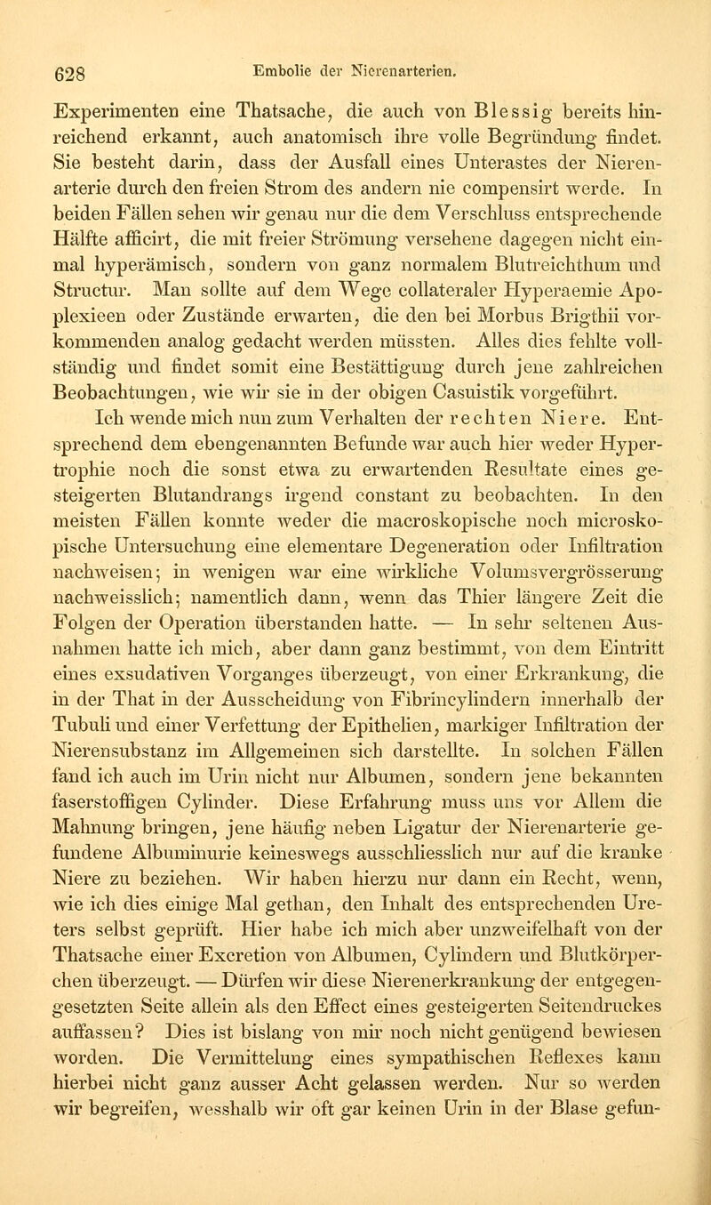 Experimenten eine Thatsache, die auch von Blessig bereits hin- reichend erkannt, auch anatomisch ihre volle Begründung findet. Sie besteht darin, dass der Ausfall eines Unterastes der Nieren- arterie durch den freien Strom des andern nie compensirt werde. In beiden Fällen sehen wir genau nur die dem Verschluss entsprechende Hälfte afficirt, die mit freier Strömung versehene dagegen nicht ein- mal hyperämisch, sondern von ganz normalem Blutreichthum und Structur. Man sollte auf dem Wege collateraler Hyperaemie Apo- plexieen oder Zustände erwarten, die den bei Morbus Brigthii vor- kommenden analog gedacht werden müssten. Alles dies fehlte voll- ständig und findet somit eine Bestättigung durch jene zahlreichen Beobachtungen, wie wir sie in der obigen Casuistik vorgeführt. Ich wende mich nun zum Verhalten der rechten Niere. Ent- sprechend dem ebengenannten Befunde war auch hier weder Hyper- trophie noch die sonst etwa zu erwartenden Resultate eines ge- steigerten Blutandrangs irgend constant zu beobachten. In den meisten Fällen konnte weder die macroskopische noch microsko- pische Untersuchung eine elementare Degeneration oder Infiltration nachweisen; in w^enigen war eine wirkliche Volumsvergrösserung nachweisslich; namentlich dann, wenn das Thier längere Zeit die Folgen der Operation überstanden hatte. — In sehr seltenen Aus- nahmen hatte ich mich, aber dann ganz bestimmt, von dem Eintritt eines exsudativen Vorganges überzeugt, von einer Erkrankung, die in der That in der Ausscheidung von Fibrincylindern innerhalb der TubuHund einer Verfettung der Epithelien, markiger Infiltration der Nieren Substanz im Allgemeinen sich darstellte. In solchen Fällen fand ich auch im Urin nicht nur Albumen, sondern jene bekannten faserstoffigen Cylinder. Diese Erfahrung muss uns vor Allem die Mahnung bringen, jene häufig neben Ligatur der Nierenarterie ge- fundene Albuminurie keineswegs ausschliesslich nur auf die kranke Niere zu beziehen. Wir haben hierzu nur dann ein Recht, wenn, wie ich dies einige Mal gethan, den Inhalt des entsprechenden Ure- ters selbst geprüft. Hier habe ich mich aber unzweifelhaft von der Thatsache einer Excretion von Albumen, Cylindern und Blutkörper- chen überzeugt. — Dürfen wir diese Nierenerkrankung der entgegen- gesetzten Seite allein als den Eö'ect eines gesteigerten Seitendruckes auffassen? Dies ist bislang von mir noch nicht genügend bewiesen worden. Die Vermittelung eines sympathischen Reflexes kann hierbei nicht ganz ausser Acht gelassen werden. Nur so werden wir begreifen, wesshalb wir oft gar keinen Urin in der Blase gefun-