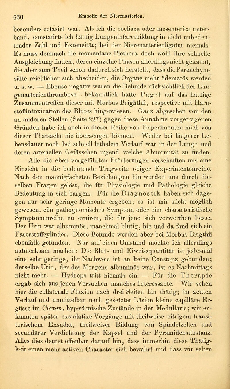 besonders ectasirt war. Als ich die coeliaca oder mesenterica unter- band, constatirte ich häufig Lungeninfarctbildung in nicht unbedeu- tender Zahl und Extensität; bei der Nierenarterienligatur niemals. Es muss demnach die momentane Plethora doch wohl ihre schnelle Ausgleichung finden, deren einzelne Phasen allerdings nicht gekannt, die aber zum Theil schon dadurch sich herstellt, dass dieParenchym- säfte reichlicher sich abscheiden, die Organe mehr ödematös werden u. s. w. — Ebenso negativ waren die Befunde rücksichtlich der Lun- genarterienthrombose-, bekanntlich hatte Paget auf das häufige Zusammentreffen dieser mit Morbus Brighthii, respective mit Harn- stoffintoxication des Blutes hingewiesen. Ganz abgesehen von den an anderen Stellen (Seite 227) gegen diese Annahme vorgetragenen Gründen habe ich auch in dieser Reihe von Experimenten mich von dieser Thatsache nie überzeugen können. Weder bei längerer Le- bensdauer noch bei schnell lethalem Verlauf war in der Lunge und deren arteriellen Gefässchen irgend welche Abnormität zu finden. Alle die eben vorgeführten Erörterungen verschafften uns eine Einsicht in die bedeutende Tragweite obiger Experimentenreihe. Nach den mannigfachsten Beziehungen hin wurden uns durch die- selben Fragen gelöst, die für Physiologie und Pathologie gleiche Bedeutung in sich bargen. Für die Diagnostik haben sich dage- gen nur sehr geringe Momente ergeben; es ist mir nicht möglich gewesen, ein pathognomisches Symptom oder eine characteristische Symptomenreihe zu eruiren, die für jene sich verwerthen Hesse. Der Urin war albuminös, manchmal blutig, hie und da fand sich ein Faserstoffcylinder. Diese Befunde werden aber bei Morbus Brigthii ebenfalls gefunden. Nur auf einen Umstand möchte ich allerdings aufmerksam machen: Die Blut- und Eiweissquantität ist jedesmal eine sehr geringe, ihr Nachweis ist an keine Constanz gebunden; derselbe Urin, der des Morgens albuminös war, ist es Nachmittags nicht mehr. — Hydrops tritt niemals ein. — Für die Therapie ergab sich aus jenen Versuchen manches Interessante. Wir sehen hier die coUaterale Fluxion nach drei Seiten hin thätig; im acuten Verlauf und unmittelbar nach gesetzter Läsion kleine capilläre Er- güsse im Cortex, hyperämische Zustände in der Medullaris; wir er- kannten später exsudatixe Vorgänge mit theilweise eitrigem transi- torischem Exsudat, theilweiser Bildung von Spindelzellen und secundärer Verdichtung der Kapsel und der Pyramidensubstanz. Alles dies deutet offenbar darauf hin, dass immerhin diese Thätig- keit einen mehr activen Character sich bewahrt und dass wir selten