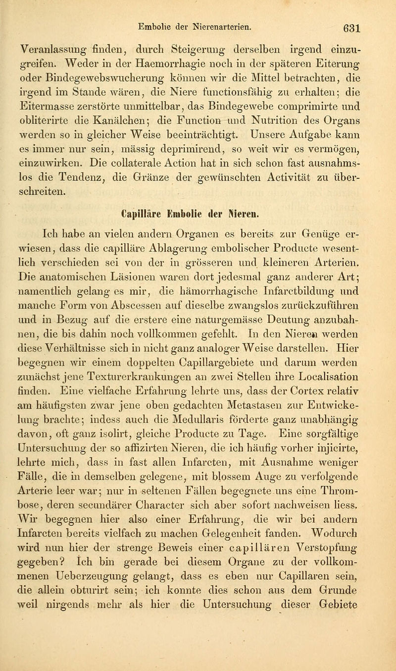 Veranlassung finden, durch Steigerung derselben irgend einzu- greifen. Weder in der Haemorrhagie noch in der späteren Eiterung oder Bindegewebswucherung können wir die Mittel betrachten, die irgend im Stande wären, die Niere functionsfähig zu erhalten; die Eitermasse zerstörte unmittelbar, das Bindegewebe comprimirte und obliterirte die Kanälchen-, die Function und Nutrition des Organs werden so in gleicher Weise beeinträchtigt. Unsere Aufgabe kann es immer nur sein, massig deprimirend, so weit wir es vermögen, einzuwirken. Die collaterale Action hat in sich schon fast ausnahms- los die Tendenz, die Gränze der gewünschten Activität zu über- schreiten. €apilläre Kmbolie der liieren. Ich habe an vielen andern Organen es bereits zur Genüge er- wiesen, dass die capilläre Ablagerung embolischer Producte Avesent- lich verschieden sei von der in grösseren und kleineren Arterien. Die anatomischen Läsionen waren dort jedesmal ganz anderer Art; namentlich gelang es mir, die hämorrhagische Infarctbildung und manche Form von Abscessen auf dieselbe zwangslos zurückzuführen und in Bezug auf die erstere eine naturgemässe Deutung anzubah- nen, die bis dahin noch vollkommen gefehlt. In den Niere» werden diese Verhältnisse sich in nicht ganz analoger Weise darstellen. Hier begegnen wir einem doppelten Capillargebiete und darum werden zunächst jene Texturerkrankungen an zwei Stellen ihre Localisation finden. Eine vielfache Erfahrung lehrte uns, dass der Cortex relativ am häufigsten zwar jene oben gedachten Metastasen zur Entwicke- lung brachte; indess auch die Medullaris förderte ganz unabhängig davon, oft ganz isolirt, gleiche Producte zu Tage. Eine sorgfältige Untersuchung der so affizirten Nieren, die ich häufig vorher injicirte, lehrte mich, dass in fast allen Infarcten, mit Ausnahme weniger Fälle, die in demselben gelegene, mit blossem Auge zu verfolgende Arterie leer war; nur in seltenen Fällen begegnete uns eine Throm- bose, deren secundärer Character sich aber sofort nachweisen liess. Wir begegnen hier also einer Erfahrung, die wir bei andern Infarcten bereits vielfach zu machen Gelegenheit fanden. Wodurch wird nun hier der strenge Beweis einer capillären Verstopfung gegeben? Ich bin gerade bei diesem Organe zu der vollkom- menen Ueberzeugung gelangt, dass es eben nur Capillären sein, die allein obturirt sein; ich konnte dies schon aus dem Grunde weil nirgends mehr als hier die Untersuchung dieser Gebiete