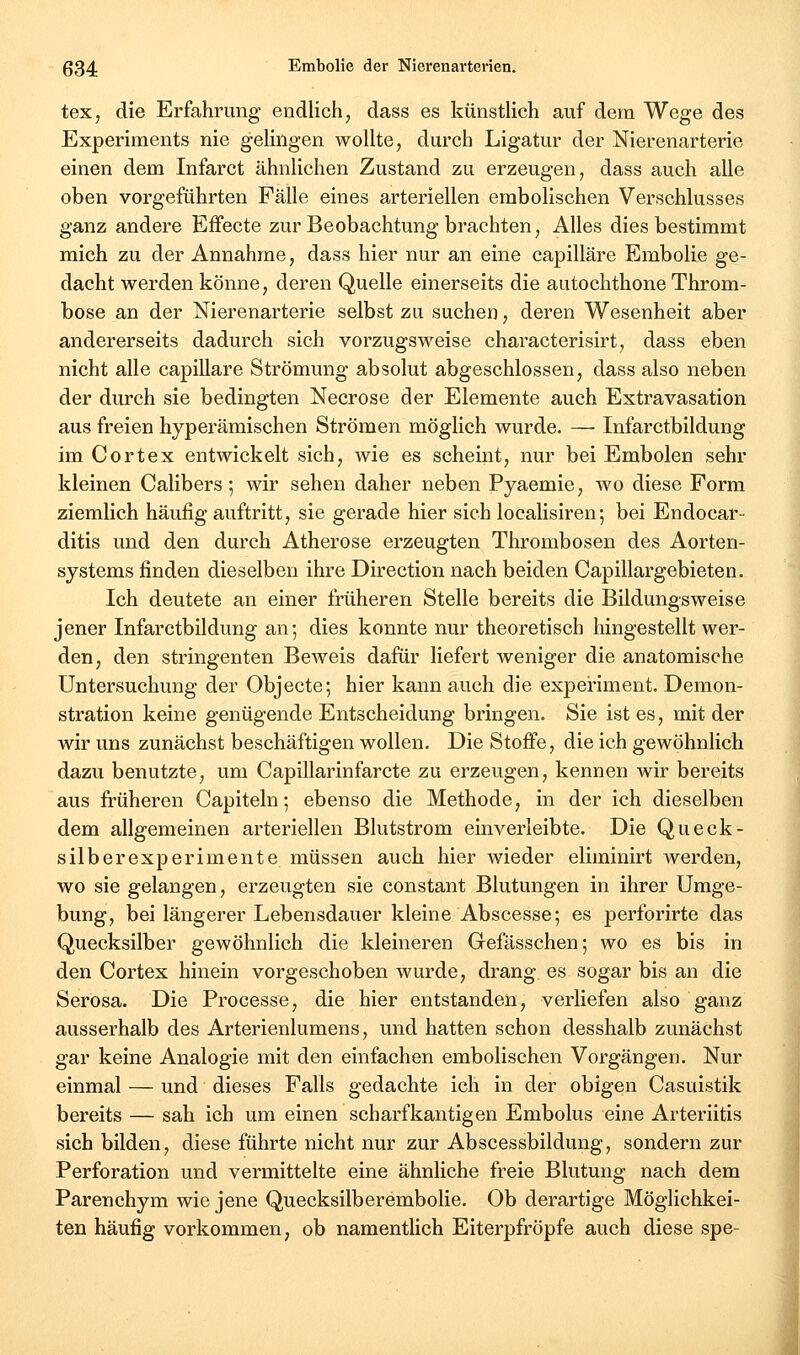 tex, die Erfahrung endlich, dass es künstlich auf dem Wege des Experiments nie gelingen wollte, durch Ligatur der Nierenarterie einen dem Infarct ähnlichen Zustand zu erzeugen, dass auch alle oben vorgeführten Fälle eines arteriellen embolischen Verschlusses ganz andere Effecte zur Beobachtung brachten. Alles dies bestimmt mich zu der Annahme, dass hier nur an eine capilläre Embolie ge- dacht werden könne, deren Quelle einerseits die autochthone Throm- bose an der Nierenarterie selbst zu suchen, deren Wesenheit aber andererseits dadurch sich vorzugsweise characterisirt, dass eben nicht alle capilläre Strömung absolut abgeschlossen, dass also neben der durch sie bedingten Necrose der Elemente auch Extravasation aus freien hyperämischen Strömen möglich wurde. — Infarctbildung im C ort ex entwickelt sich, wie es scheint, nur bei Embolen sehr kleinen Calibers; wir sehen daher neben Pyaemie, wo diese Form ziemlich häufig auftritt, sie gerade hier sich localisiren; bei Endocar- ditis und den durch Atherose erzeugten Thrombosen des Aorten- systems finden dieselben ihre Direction nach beiden Capillargebieten. Ich deutete an einer früheren Stelle bereits die Bildungsweise jener Infarctbildung an; dies konnte nur theoretisch hingestellt wer- den, den stringenten Beweis dafür liefert weniger die anatomische Untersuchung der Objecto; hier kann auch die experiment. Demon- stration keine genügende Entscheidung bringen. Sie ist es, mit der wir uns zunächst beschäftigen wollen. Die Stoffe, die ich gewöhnlich dazu benutzte, um Capillarinfarcte zu erzeugen, kennen wir bereits aus firüheren Capiteln; ebenso die Methode, in der ich dieselben dem allgemeinen arteriellen Blutstrom einverleibte. Die Queck- silberexperimente müssen auch hier wieder eliminirt Averden, wo sie gelangen, erzeugten sie constant Blutungen in ihrer Umge- bung, bei längerer Lebensdauer kleine Abscesse; es perforirte das Quecksilber gewöhnlich die kleineren Gefässchen; wo es bis in den Cortex hinein vorgeschoben wurde, drang es sogar bis an die Serosa. Die Processe, die hier entstanden, verliefen also ganz ausserhalb des Arterienlumens, und hatten schon desshalb zunächst gar keine Analogie mit den einfachen embolischen Vorgängen. Nur einmal — und dieses Falls gedachte ich in der obigen Casuistik bereits — sah ich um einen scharfkantigen Embolus eine Arteriitis sich bilden, diese führte nicht nur zur Abscessbildung, sondern zur Perforation und vermittelte eine ähnliche freie Blutung nach dem Parenchym wie jene Quecksilberembolie. Ob derartige Möglichkei- ten häufig vorkommen, ob namentlich Eiterpfropfe auch diese spe-