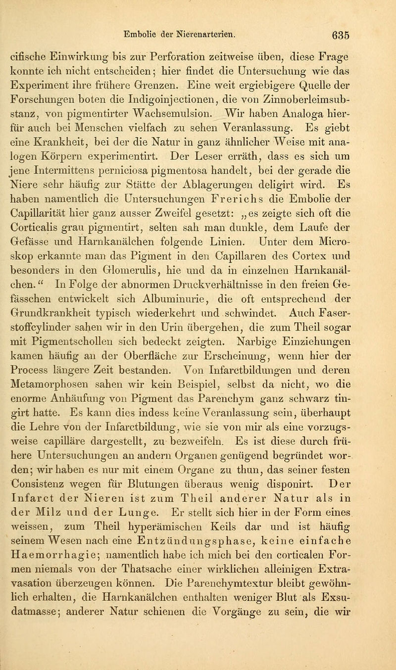 cifische Einwirkung bis zur Perforation zeitweise üben, diese Frage konnte ich nicht entscheiden; hier findet die Untersuchung wie das Experiment ihre frühere Grenzen. Eine weit ergiebigere Quelle der Forschungen boten die Indigoinjectionen, die von Zinnoberleimsub- stanz, von pigmentirter Wachsemulsion. Wir haben Analoga hier- für auch bei Menschen vielfach zu sehen Veranlassung. Es giebt eine Krankheit, bei der die Natur in ganz ähnlicher Weise mit ana- logen Körpern experimentirt. Der Leser erräth, dass es sich um jene Intermittens perniciosa pigmentosa handelt, bei der gerade die Niere sehr häufig zur Stätte der Ablagerungen deligirt wird. Es haben namentlich die Untersuchungen Frerichs die Embolie der Capillarität hier ganz ausser Zweifel gesetzt: „es zeigte sich oft die Corticalis grau pigmentirt, selten sah man dunkle, dem Laufe der Gefässe und Harnkanälchen folgende Linien. Unter dem Micro- skop erkannte man das Pigment in den Capillaren des Cortex und besonders in den Glomerulis, hie und da in einzelnen Harnkanäl- chen.  In Folge der abnormen DruckA^erhältnisse in den freien Ge- fässchen entwickelt sich Albuminurie, die oft entsprechend der Grundkrankheit typisch wiederkehrt und schwindet. Auch Faser- stoffcylinder sahen wir in den Urin übergehen, die zum Theil sogar mit Pigmentschollen sich bedeckt zeigten. Narbige Einziehungen kamen häufig au der Oberfläche zur Erscheinung, wenn hier der Process längere Zeit bestanden. Von Infarctbildungen und deren Metamorphosen sahen wir kein Beispiel, selbst da nicht, wo die enorme Anhäufung von Pigment das Parenchym ganz schwarz tin- girt hatte. Es kann dies indess keine Veranlassung sein, überhaupt die Lehre von der Infarctbildung, wie sie von mir als eine vorzugs- weise capilläre dargestellt, zu bezweifeln. Es ist diese durch frü- here Untersuchungen an andern Oi^ganen genügend begründet wor- den; wir haben es nur mit einem Organe zu thun, das seiner festen Consistenz wegen für Blutungen überaus wenig disponirt. Der Infarct der Nieren ist zum Theil anderer Natur als in der Milz und der Lunge. Er stellt sich hier in der Form eines weissen, zum Theil hyperämischen Keils dar und ist häufig seinem Wesen nach eine Entzündungsphase, keine einfache Haemorrhagie; namentlich habe ich mich bei den corticalen For- men niemals von der Thatsache einer wirklichen alleinigen Extra- vasation überzeugen können. Die Parenchymtextur bleibt gewöhn- lich erhalten, die Harnkanälchen enthalten weniger Blut als Exsu- datmasse; anderer Natur schienen die Vorgänge zu sein, die wir