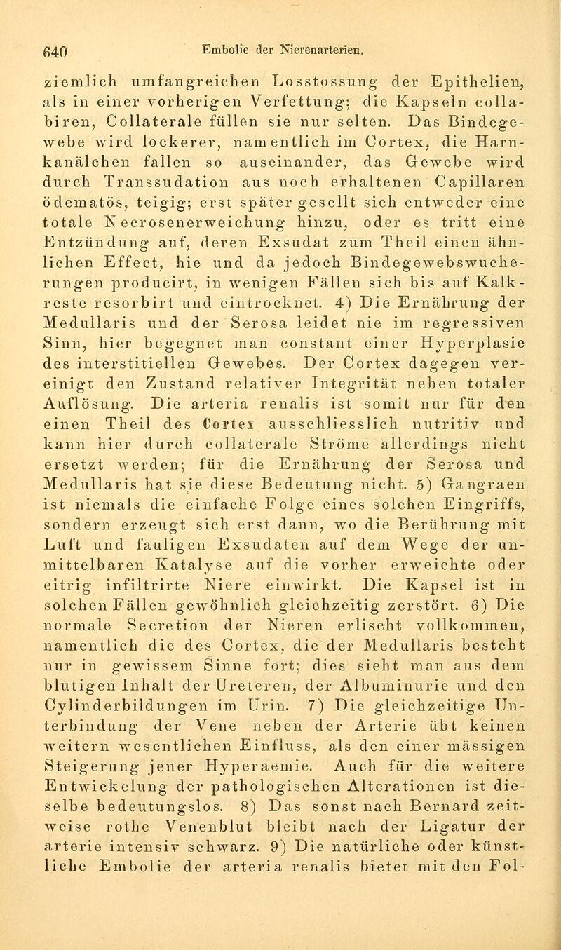 ziemlich umfangreichen Losstossung der Epithelien, als in einer vorherigen Verfettung; die Kapseln colla- biren, CoUaterale füllen sie nur selten. Das Bindege- webe wird lockerer, namentlich im Cortex, die Harn- kanälchen fallen so auseinander, das Gewebe wird durch Transsudation aus noch erhaltenen Capillaren ödematöSj teigig; erst später gesellt sich entweder eine totale N ecrosenerweichung hinzu, oder es tritt eine Entzündung auf, deren Exsudat zum Theil einen ähn- lichen Effect, hie und da jedoch Bindegewebswuche- rungen producirt, in wenigen Fällen sich bis auf Kalk- reste resorbirt und eintrocknet. 4) Die Ernährung der Medullaris und der Serosa leidet nie im regressiven Sinn, hier begegnet man constant einer Hyperplasie des interstitiellen Gewebes. Der Cortex dagegen ver- einigt den Zustand relativer Integrität neben totaler Auflösung. Die arteria renalis ist somit nur für den einen Theil des Cortex ausschliesslich nutritiv und kann hier durch collaterale Ströme allerdings nicht ersetzt werden; für die Ernährung der Serosa und Medullaris hat sie diese Bedeutung nicht. 5) Gangraen ist niemals die einfache Folge eines solchen Eingriffs, sondern erzeugt sich erst dann, wo die Berührung mit Luft und fauligen Exsudaten auf dem Wege der un- mittelbaren Katalyse auf die vorher erweichte oder eitrig infiltrirte Niere einwirkt. Die Kapsel ist in solchen Fällen gewöhnlich gleichzeitig zerstört. 6) Die normale Secretion der Nieren erlischt vollkommen, namentlich die des Cortex, die der Medullaris besteht nur in gewissem Sinne fort; dies sieht man aus dem blutigen Inhalt der Ureteren, der Albuminurie und den Cylinderbildungen im Urin. 7) Die gleichzeitige Un- terbindung der Vene neben der Arterie übt keinen weitern wesentlichen Einfluss, als den einer massigen Steigerung jener Hyperaemie. Auch für die weitere Entwickelung der pathologischen Alterationen ist die- selbe bedeutungslos. 8) Das sonst nach Bernard zeit- weise rothe Venenblut bleibt nach der Ligatur der arterie intensiv schwarz. 9) Die natürliche oder künst- liche Embolie der arteria renalis bietet mit den Fol-