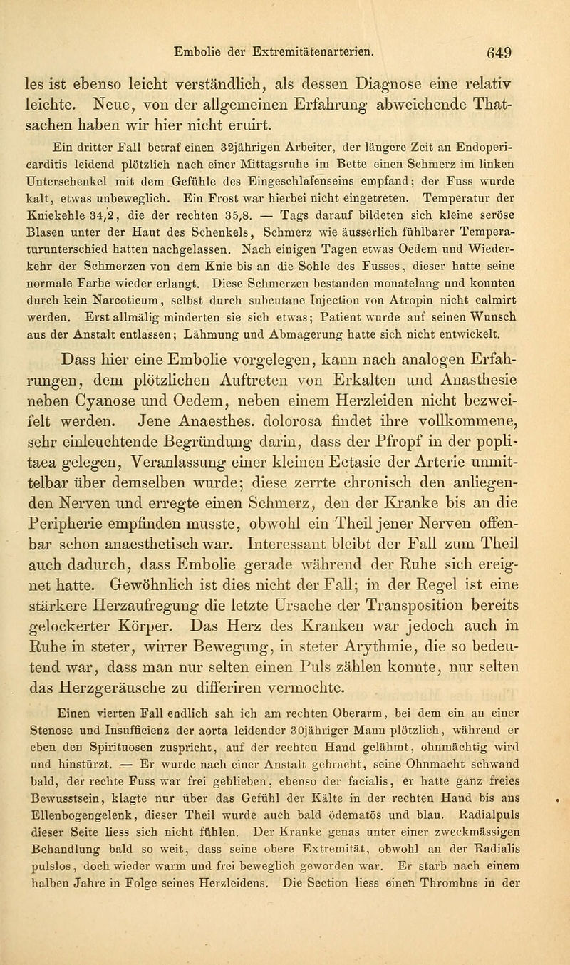 les ist ebenso leicht verständlich, als dessen Diagnose eine relativ leichte. Neue, von der allgemeinen Erfahrung abweichende That- sachen haben wir hier nicht eruirt. Ein dritter Fall betraf einen 32jährigen Arbeiter, der längere Zeit an Endoperi- carditis leidend plötzlich nach einer Mittagsruhe im Bette einen Schmerz im linken Unterschenkel mit dem Gefühle des Eingeschlafenseins empfand; der Fuss wurde kalt, etwas unbeweglich. Ein Frost war hierbei nicht eingetreten. Temperatur der Kniekehle 34,2, die der rechten 35,8. — Tags darauf bildeten sich kleine seröse Blasen unter der Haut des Schenkels, Schmerz wie äusserlich fühlbarer Tempera- turunterschied hatten nachgelassen. Nach einigen Tagen etwas Oedem und Wieder- kehr der Schmerzen von dem Knie bis an die Sohle des Fusses, dieser hatte seine normale Farbe wieder erlangt. Diese Schmerzen bestanden monatelang und konnten durch kein Narcoticum, selbst durch subcutane Injection von Atropin nicht calmirt werden. Erst allmälig minderten sie sich etwas; Patient wurde auf seinen Wunsch aus der Anstalt entlassen; Lähmung und Abmagerung hatte sich nicht entwickelt. Dass hier eine Embolie vorgelegen, kann nach analogen Erfah- rungen, dem plötzlichen Auftreten von Erkalten und Anästhesie neben Cyanose und Oedem, neben einem Herzleiden nicht bezwei- felt werden. Jene Anaesthes. dolorosa findet ihre vollkommene, sehr einleuchtende Begründung darin, dass der Pfropf in der popli- taea gelegen, Veranlassung einer kleinen Ectasie der Arterie unmit- telbar über demselben wurde; diese zerrte chronisch den anliegen- den Nerven und erregte einen Schmerz, den der Kranke bis an die Peripherie empfinden musste, obwohl ein Theil jener Nerven offen- bar schon anaesthetisch war. Interessant bleibt der Fall zum Theil auch dadurch, dass Embolie gerade während der Ruhe sich ereig- net hatte. Gewöhnlich ist dies nicht der Fall; in der Regel ist eine stärkere Herzaufregung die letzte Ursache der Transposition bereits gelockerter Körper. Das Herz des Kranken war jedoch auch in Ruhe in steter, wirrer Bewegmig, in steter Arythmie, die so bedeu- tend war, dass man nur selten einen Puls zählen konnte, nur selten das Herzgeräusche zu differiren vermochte. Einen vierten Fall endlich sah ich am rechten Oberarm, bei dem ein an einer Stenose und Insufficienz der aorta leidender SOjähriger Mann plötzlich, während er eben den Spirituosen zuspricht, auf der rechten Hand gelähmt, ohnmächtig wird und hinstürzt. :— Er wurde nach einer Anstalt gebracht, seine Ohnmacht schwand bald, der rechte Fuss war frei geblieben, ebenso der facialis, er hatte ganz freies Bewusstsein, klagte nur über das Gefühl der Kälte in der rechten Hand bis ans Ellenbogengelenk, dieser Theil wurde auch bald ödematös und blau. Radialpuls dieser Seite liess sich nicht fühlen. Der Kranke genas unter einer zweckmässigen Behandlung bald so weit, dass seine obere Extremität, obwohl an der Radialis pulslos, doch wieder warm und frei beweglich geworden war. Er starb nach einem halben Jahre in Folge seines Herzleidens. Die Section liess einen Thrombns in der