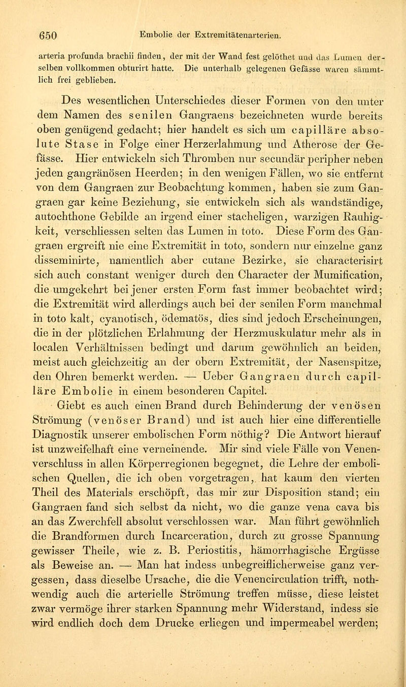 arteria profunda brachii finden, der mit der Wand fest gelöthet und das Lumen der- selben vollkommen obturirt hatte. Die unterhalb gelegenen Gefässe waren sämmt- lich frei geblieben. Des wesentlichen Unterschiedes dieser Formen von den unter dem Namen des senilen Gangraens bezeichneten wurde bereits oben genügend gedacht; hier handelt es sich um capilläre abso- lute Stase in Folge einer Herzerlahmung und Atherose der Ge- fässe. Hier entwickeln sich Thromben nur secundär peripher neben jeden gangränösen Heerden; in den wenigen Fällen, wo sie entfernt von dem Gangraen zur Beobachtung kommen, haben sie zum Gan- graen gar keine Beziehung, sie entwickeln sich als wandständige, autochthone Gebilde an irgend einer stacheligen, warzigen Rauhig- keit, verschliessen selten das Lumen in toto. Diese Form des Gan- graen ergreift nie eine Extremität in toto, sondern nur einzelne ganz disseminirte, namentlich aber cutane Bezirke, sie characterisirt sich auch constant weniger durch den Character der Mumification, die umgekehrt bei jener ersten Form fast immer beobachtet wird; die Extremität wird allerdings auch bei der senilen Form manchmal in toto kalt, cyanotisch, ödematös, dies sind jedoch Erscheinungen, die in der plötzlichen Erlahmung der Herzmuskulatur mehr als in localen Verhältnissen bedingt und darum gewöhnlich an beiden, meist auch gleichzeitig an der obern Extremität, der Nasenspitze, den Ohren bemerkt werden. — üeber Gangraen durch capil- läre Embolie in einem besonderen Capitel. Giebt es auch einen Brand durch Behinderung der venösen Strömung (venöser Brand) und ist auch hier eine differentielle Diagnostik unserer embolischen Form nöthig? Die Antwort hierauf ist unzweifelhaft eine verneinende. Mir sind viele Fälle von Venen- verschluss in allen Körperregionen begegnet, die Lehre der emboli- schen Quellen, die ich oben vorgetragen, hat kaum den vierten Theil des Materials erschöpft, das mir zur Disposition stand; ein Gangraen fand sich selbst da nicht, wo die ganze vena cava bis an das Zwerchfell absolut verschlossen war. Man führt gewöhnlich die Brandformen durch Incarceration, durch zu grosse Spannung gewisser Theile, wie z. B. Periostitis, hämorrhagische Ergüsse als Beweise an. — Man hat indess unbegreiflichei^weise ganz ver- gessen, dass dieselbe Ursache, die die Venencirculation trifft, noth- wendig auch die arterielle Strömung treffen müsse, diese leistet zwar vermöge ihrer starken Spannung mehr Widerstand, indess sie wird endlich doch dem Drucke erliegen und impermeabel werden;