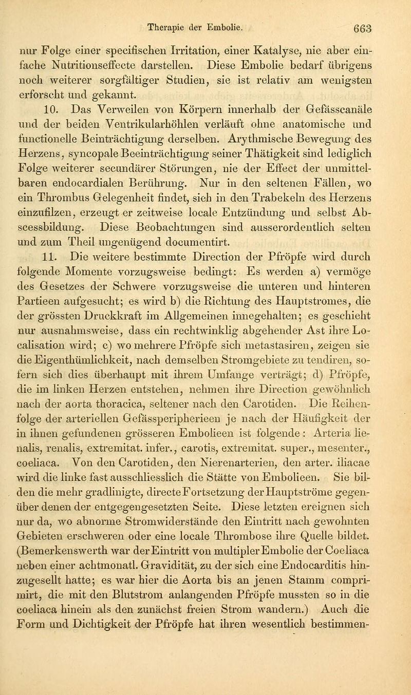 nur Folge einer specifischen Irritation, einer Katalyse, nie aber ein- fache Nutritionseffecte darstellen. Diese Embolie bedarf übrigens noch weiterer sorgfältiger Studien, sie ist relativ am wenigsten erforscht und gekannt. 10. Das Verweilen von Körpern innerhalb der Gefässcanäle und der beiden Ventrikularhöhlen verläuft ohne anatomische und functionelle Beinträchtigung derselben. Arythmische Bewegung des Herzens, syncopale Beeinträchtigung seiner Thätigkeit sind lediglich Folge weiterer secundärer Störungen, nie der Effect der unmittel- baren endocardialen Berührung. Nur in den seltenen Fällen, wo ein Thrombus Grelegenheit findet, sich in den Trabekeln des Herzeus einzufilzen, erzeugt er zeitweise locale Entzündung und selbst Ab- scessbüdung. Diese Beobachtungen sind ausserordentlich selten und zum Theil ungenügend documentirt. 11. Die weitere bestimmte Dii-ection der Pfropfe wird durch folgende Momente vorzugsweise bedingt: Es werden a) vermöge des Gesetzes der Schwere vorzugsweise die unteren und hinteren Partieen aufgesucht; es wird b) die Richtung des Hauptstromes, die der grössten Druckkraft im Allgemeinen innegehalten; es geschieht nur ausnahmsweise, dass ein rechtwinklig abgehender Ast ihre Lo- calisation Avird; c) wo mehrere Pfropfe sich metastash^en, zeigen sie die Eigenthümlichkeit, nach demselben Stromgebiete zu tendh-en, so- fern sich dies überhaupt mit ihrem Umfange verträgt; d) Pfropfe, die im linken Herzen entstehen, nehmen ihre Direction gewöhnhch nach der aorta thoracica, seltener nach den Carotiden. Die Reihen- folge der arteriellen Gefässperipherieen je nach der Häufigkeit der in ihnen gefundenen grösseren Embolieen ist folgende : Arteria lie- nalis, renalis, extremitat. infer., carotis, extremitat. super., mesenter., coeliaca. Von den Carotiden, den Nierenarterien, den arter. ihacae wird die linke fast ausschliesslich die Stätte von Embolieen. Sie bil- den die mehr gradlinigte, directe Fortsetzung der Hauptströme gegen- über denen der entgegengesetzten Seite. Diese letzten ereignen sich nur da, wo abnorme Stromwiderstände den Eintritt nach gewohnten Gebieten erschweren oder eine locale Thrombose ihre Quelle bildet. (Bemerkenswerth war der Eintritt von multipler Embolie der Coeliaca neben einer achtmonatl. Gravidität, zu der sich eine Endocarditis hin- zugesellt hatte; es war hier die Aorta bis an jenen Stamm compri- mirt, die mit den Blutstrom anlangenden Pfropfe mussten so in die coeliaca hinein als den zunächst fi'eien Strom wandern.) Auch die Form und Dichtigkeit der Pfropfe hat ihren wesentlich bestimmen-