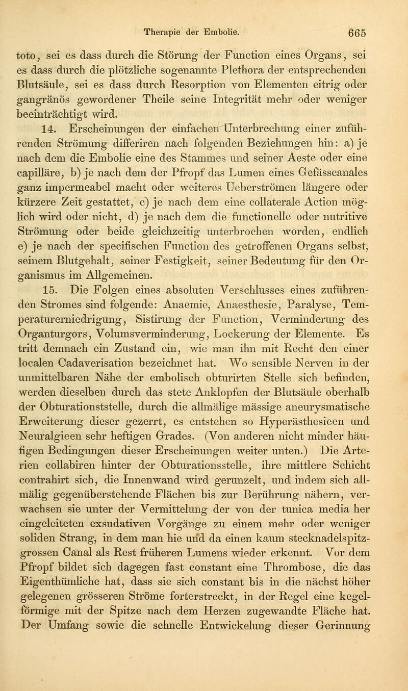 toto, sei es dass durch die Störung der Function eines Organs, sei es dass durch die plötzHche sogenannte Plethora der entsprechenden Bkitsäule, sei es dass durch Resorption von Elementen eitrig oder gangränös gewordener Theile seine Integrität mehr oder weniger beeinträchtigt wird. 14. Erscheinungen der einfachen Unterbrechung einer zufüh- renden Strömung differiren nach folgenden Beziehungen hin: a) je nach dem die Embolie eine des Stammes und seiner Aeste oder eine capilläre, b) je nach dem der Pfi-opf das Lumen eines Grefässcanales ganz impermeabel macht oder weiteres Ueberströmen längere oder kürzere Zeit gestattet, c) je nach dem eine coUaterale Action mög- lich wird oder nicht, d) je nach dem die functionelle oder nutritive Strömung oder beide gleichzeitig unterbrochen worden, endlich e) je nach der specifischen Function des getroffenen Organs selbst, seinem Blutgehalt, seiner Festigkeit, seiner Bedeutung für den Or- ganismus im Allgemeinen. 15. Die Folgen eines absoluten Verschlusses eines zuführen- den Stromes sind folgende: Anaemie, Anaesthesie, Paralyse, Tem- peraturerniedrigung, Sistirung der Function, Verminderung des Organturgors, Volumsverminderung, Lockerung der Elemente. Es tritt demnach ein Zustand ein, wie man ihn mit Recht den einer localen Cadaverisation bezeichnet hat. Wo sensible Nerven in der unmittelbaren Nähe der embolisch obturirten Stelle sich befinden, werden dieselben durch das stete Anklopfen der Blutsäule oberhalb der Obturationststelle, durch die allmälige massige aneurysmatische Erweiterung dieser gezerrt, es entstehen so Hyperästhesieen und Neuralgieen sehr heftigen Grades. (Von anderen nicht minder häu- figen Bedingungen dieser Erscheinungen weiter unten.) Die Arte- rien coUabiren hinter der Obturationsstelle, ihre mittlere Schicht contrahirt sich, die Innenwand wird gerunzelt, und indem sich all- mälig gegenüberstehende Flächen bis zur Berührung nähern, ver- wachsen sie unter der Vermittelung der von der tunica media her eingeleiteten exsudativen Vorgänge zu einem mehr oder weniger soliden Strang, in dem man hie und da einen kaum stecknadelspitz- grossen Canal als Rest früheren Lumens wieder erkennt. Vor dem Pfropf bildet sich dagegen fast constant eine Thrombose, die das EigenthümHche hat, dass sie sich constant bis in die nächst höher gelegenen grösseren Ströme forterstreckt, in der Regel eine kegel- förmige mit der Spitze nach dem Herzen zugewandte Fläche hat. Der Umfang sowie die schnelle Entwickelung dieser Gerinnung