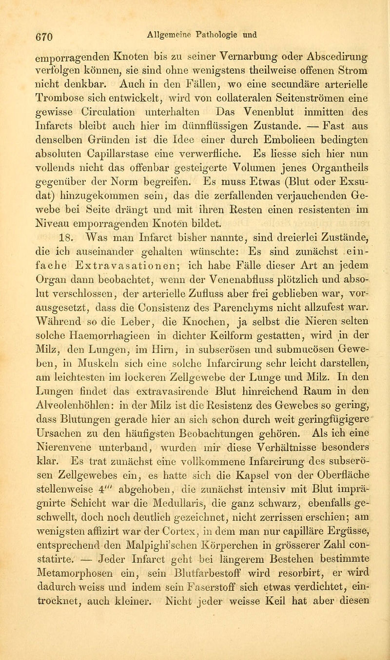 emporragenden Knoten bis zu seiner Vernarbung oder Abscedirung verfolgen können, sie sind ohne wenigstens tiieilweise offenen Strom nicht denkbar. Auch in den Fällen, wo eine secundäre arterielle Trombose sich entwickelt, wird von coUateralen Seitenströmen eine gewisse Circulation unterhalten Das Venenblut inmitten des Infarcts bleibt auch hier im dünnflüssigen Zustande. — Fast aus denselben Gründen ist die Idee einer durch Embolieen bedingten absoluten Capillarstase eine verwerfliche. Es Hesse sich hier nun vollends nicht das offenbar gesteigerte Volumen jenes Organtheils gegenüber der Norm begreifen. Es muss Etwas (Blut oder Exsu- dat) liinzugekommen sein, das die zerfallenden verjauchenden Ge- webe bei Seite drängt und mit ihren Resten einen resistenten im Niveau emporragenden Knoten bildet. 18. Was man Infarct bisher nannte, sind dreierlei Zustände, die ich auseinander gehalten wünschte: Es sind zunächst ein- fache Extravasationenj ich habe Fälle dieser Art an jedem Organ dann beobachtet, wenn der Venenabfluss plötzlich und abso- lut verschlossen, der arterielle Zufluss aber frei gebheben war, vor- ausgesetzt, dass die Consistenz des Parenchyms nicht allzufest war. Während so die Leber, die Knochen, ja selbst die Nieren selten solche Haemorrhagieen in dichter Keilform gestatten, wird m der Milz, den Lungen, im Hirn, in subserösen und submucösen Gewe- ben, in Muskeln sich eine solche Infarcirung sehr leicht darstellen, am leichtesten im lockeren Zellgewebe der Lunge und Milz. In den Lungen findet das extravasu^ende Blut hinreichend Raum in den Alveolenhöhlen: in der Milz ist die Resistenz des Gewebes so gering, dass Blutungen gerade hier an sich schon durch weit geringfügigere Ursachen zu den häufigsten Beobachtungen gehören. Als ich eine Nierenvene unterband, wurden mir diese Verhältnisse besonders klar. Es trat zunächst eine vollkommene Infarcirung des subserö- sen Zellgewebes ein, es hatte sich die Kapsel von der Oberfläche stellenweise 4' abgehoben, die zunächst intensiv mit Blut imprä- gnirte Schicht war die Medullaris, die ganz schwarz, ebenfalls ge- schwellt, doch noch deutlich gezeichnet, nicht zerrissen erschien; am wenigsten affizirt war der Cortex, in dem man nur capilläre Ergüsse, entsprechend den Malpighi'schen Körperchen in grösserer Zahl con- statirte. — Jeder Infarct geht bei längerem Bestehen bestimmte Metamorphosen ein, sein Blutfarbestoff wird resorbirt, er wird dadurch weiss und indem sein Faserstoff sich etwas verdichtet, ein- trocknet, auch kleiner. Nicht jeder weisse Keil hat aber diesen