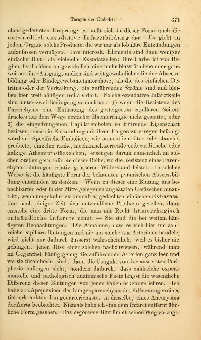 eben gedeuteten Ursprung; es stellt sich in dieser Form auch die entzündlich exsudative Infarctbildung dar. Es giebt in jedem Organe solcheProducte, die wir nur als lobuläre Entzündungen aufzufassen vermögen. Ihre microsk. Elemente sind dann weniger einfache Blut- als vielmehr Exsudatzellen-, ihre Farbe ist von Be- ginn des Leidens an gewöhnlich eine mehr blassröthliche oder ganz weisse; ihre Ausgangsstadien sind weit gewöhnlicher die der Abscess- bildung oder Bindegewebsmetamorphose, als die des einfachen De- tritus oder der Verkalkimg, die zuführenden Ströme sind und blei- ben hier weit häufiger fi-ei als dort. Solche exsudative Infarctkeile sind unter zwei Bedingungen denkbar: 1) wenn die Resistenz des Parenchyms eine Entlastung des gesteigerten capillären Seiten- druckes auf dem Wege einfacher Haemorrhagie nicht gestattet, oder 2) die eingedrungenen Capillarembolen so iritirende Eigenschaft besitzen, dass sie Entzündung mit ihren Folgen zu erregen befähigt werden. Specifische Embolieen, wie namentlich Eiter- oder Jauche- producte, einzelne rauhe, mechanisch zerrende endocarditische oder kalkige Athemrothstückeichen, erzeugen darumi namentlich an sol- chen Stellen gern Infarcte dieser Reihe, wo die Resistenz eines Paren- chyms Blutungen relativ grösseren Widerstand leistet. In solcher Weise ist die häufigste Form der bekannten pyämischen Abscessbil- dung entstanden zu denken. Wenn zu dieser eine Blutung aus be- nachbarten oder in der Mitte gelegenen angeätzten Gefässchen hinzu- tritt, wenn umgekehrt zu dersub a) gedachten einfachen Extravasa- tion nach einiger Zeit sich entzündliche Producte gesellen, dann entsteht eine dritte Form, die man mit Recht hämorrhagisch entzündliche Infarcte nennt. — Sie sind die bei weitem häu- figsten Beobachtungen. Die Annahme, dass es sich hier um zahl- reiche capilläre Blutungen und nie um solche aus Arteriolen handele, wird nicht nur dadurch äusserst wahrscheinlich, weil es bisher nie gelungen, jenen Riss einer solchen nachzuweisen, während man im Gegentheil häufig genug die zuführenden Arterien ganz leer und wo sie thrombosirt sind, dann die Coagula von der äussersten Peri- pherie anfangen sieht, sondern dadurch, dass zahlreiche experi- mentelle und pathologisch anatomische Facte längst die wesentliche Differenz dieser Blutungen von jenen haben erkennen lehren. Ich habe z.B.Apoplexieen des Lungenparenchyms durch Berstungen eines tief erkrankten Lungenarterienastes in dasselbe, eines Anemysma der Aorta beobachtet. Niemals habe ich eine dem Infarct entfernt ähn- liche Form gesehen. Das ergossene Blut findet seinen Weg Vorzugs-