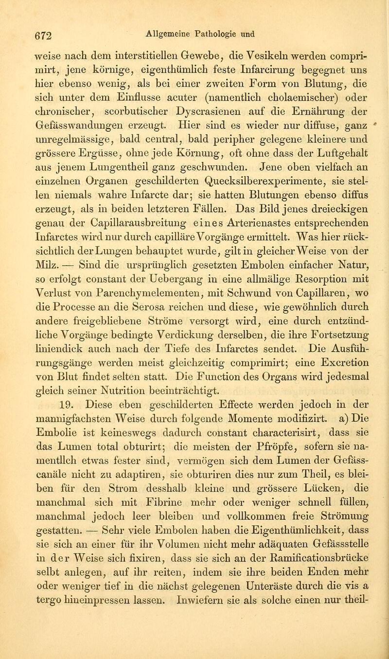 weise nach dem interstitiellen Gewebe, die Vesikeln werden compri- mirt^ jene körnige, eigenthümlich feste Infarcirung begegnet uns hier ebenso wenig, als bei einer zweiten Form von Blutung, die sich unter dem Einflüsse acuter (namentlich cholaemischer) oder chronischer, scorbutischer Dyscrasienen auf die Ernährung der GefässWandungen erzeugt. Hier sind es wieder nur diffuse, ganz unregelmässige, bald central, bald peripher gelegene kleinere und grössere Ergüsse, ohne jede Körnung, oft ohne dass der Luftgehalt aus jenem Lungentheil ganz geschwunden. Jene oben vielfach an einzelnen Organen geschilderten Quecksilberexperimente, sie stel- len niemals wahre Infarcte dar; sie hatten Blutungen ebenso diffus erzeugt, als in beiden letzteren Fällen. Das Bild jenes dreieckigen genau der Capillarausbreitung eines Arterienastes entsprechenden Infarctes wu'd nur durch capilläre Vorgänge ermittelt. Was hier rück- sichtlich der Lungen behauptet wurde, gilt in gleicherweise von der Milz. — Sind die ursprünglich gesetzten Embolen einfacher Natur, so erfolgt constant der Uebergang in eine allmähge Resorption mit Verlust von Parenchymelementen, mit Schwund von Capillaren, wo die Processe an die Serosa reichen und diese, wie gewöhnlich durch andere freigebHebene Ströme versorgt wird, eine durch entzünd- liche Vorgänge bedingte Verdickung derselben, die ihre Fortsetzung liniendick auch nach der Tiefe des Infarctes sendet. Die Ausfüh- rungsgänge werden meist gleichzeitig comprimirt; eine Excretion von Blut findet selten statt. Die Function des Organs wird jedesmal gleich seiner Nutrition beeinträchtigt. 19. Diese eben gescliilderten Effecte werden jedoch in der mannigfachsten Weise durch folgende Momente modifizirt. a) Die Embolie ist keineswegs dadurch constant characterisirt, dass sie das Lumen total obturirt; die meisten der Pfropfe, sofern sie na- mentlich etwas fester sind, vermögen sich dem Lumen der Gefäss- canäle nicht zu adaptiren, sie obturiren dies nur zum Theil, es blei- ben für den Strom desshalb kleine und grössere Lücken, die manchmal sich mit Fibrine mehr oder weniger schnell füllen, manchmal jedoch leer bleiben und vollkommen freie Strömung gestatten. — Sehr viele Embolen haben dieEigenthümlichkeit, dass sie sich an einer für ihr Volumen nicht mehr adäquaten Gefässstelle in der Weise sich fixiren, dass sie sich an der Ramificationsbrücke selbt anlegen, auf ihr reiten, indem sie ihre beiden Enden mehr oder weniger tief in die nächst gelegenen Unteräste durch die vis a tergo hineinpressen lassen. Liwiefern sie als solche einen nur theü-