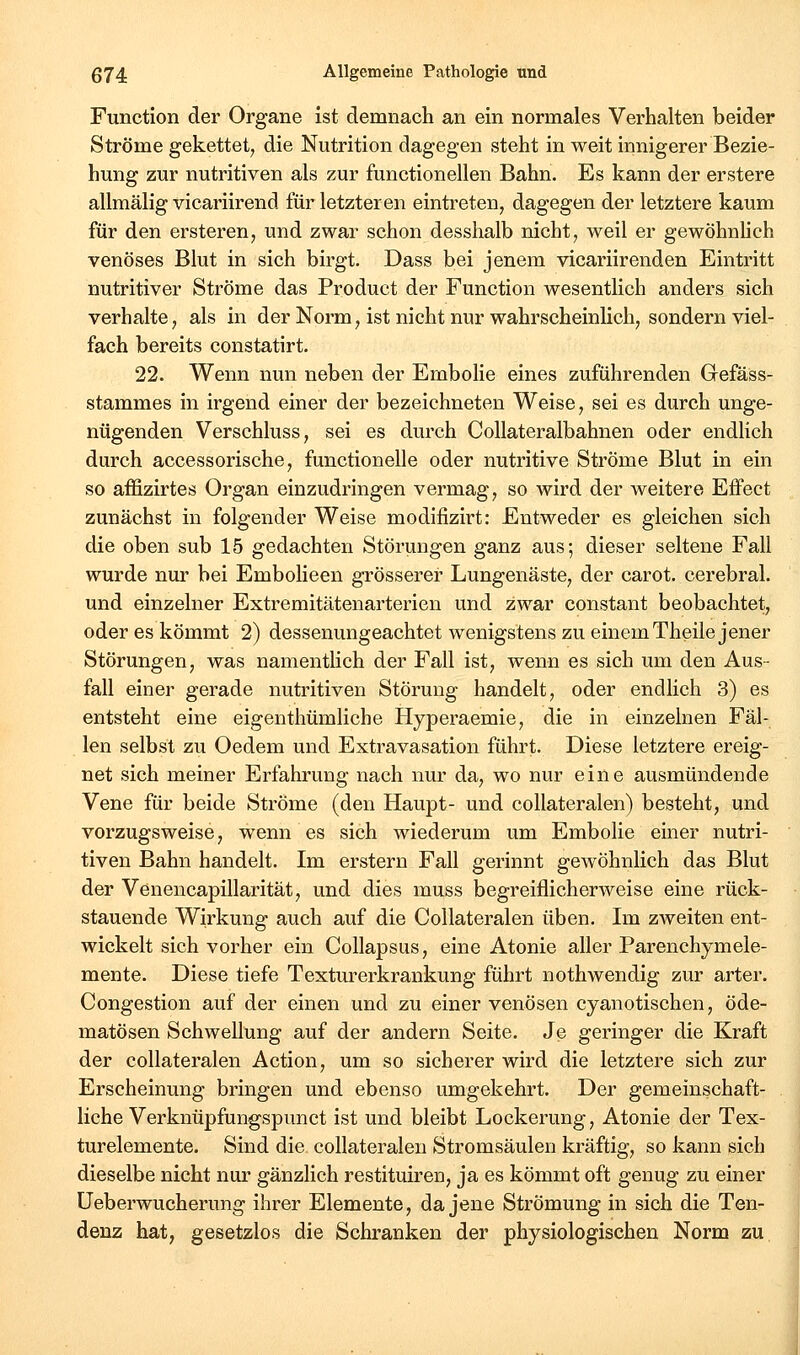 Function der Organe ist demnach an ein normales Verhalten beider Ströme gekettet, die Nutrition dagegen steht in weit innigerer Bezie- hung zur nutritiven als zur functionellen Bahn. Es kann der erstere allmälig vicariirend für letzteren eintreten, dagegen der letztere kaum für den ersteren, und zwar schon desshalb nicht, weil er gewöhnhch venöses Blut in sich birgt. Dass bei jenem vicariirenden Eintritt nutritiver Ströme das Product der Function wesentlich anders sich verhalte, als in der Norm, ist nicht nur wahrscheinlich, sondern viel- fach bereits constatirt. 22. Wenn nun neben der Embolie eines zuführenden Gefäss- stammes in irgend einer der bezeichneten Weise, sei es durch unge- nügenden Verschluss, sei es durch CoUateralbahnen oder endlich durch accessorische, functionelle oder nutritive Ströme Blut in ein so affizirtes Organ einzudringen vermag, so wird der weitere Effect zunächst in folgender Weise modifizirt: Entweder es gleichen sich die oben sub 15 gedachten Störungen ganz aus; dieser seltene Fall wurde nur bei Embolieen grösserer Lungenäste, der carot. cerebral, und einzelner Extremitätenarterien und zwar constant beobachtet, oder es kömmt 2) dessenungeachtet wenigstens zu einemTheile jener Störungen, was namentlich der Fall ist, wenn es sich um den Aus- fall einer gerade nutritiven Störung handelt, oder endlich 3) es entsteht eine eigenthümliche Hyperaemie, die in einzelnen Fal- len selbst zu Oedem und Extravasation führt. Diese letztere ereig- net sich meiner Erfahrung nach nur da, wo nur eine ausmündende Vene für beide Ströme (den Haupt- und collateralen) besteht, und vorzugsweise, wenn es sich wiederum um Embolie einer nutri- tiven Bahn handelt. Im erstem Fall gerinnt gewöhnlich das Blut der Venencapillarität, und dies muss begreiflicherweise eine rück- stauende Wirkung auch auf die Collateralen üben. Im zAveiten ent- wickelt sich vorher ein Collapsus, eine Atonie aller Parenchymele- mente. Diese tiefe Texturerkrankung führt nothwendig zur arter. Congestion auf der einen und zu einer venösen cyanotischen, öde- matösen Schwellung auf der andern Seite. Je geringer die Kraft der collateralen Action, um so sicherer wird die letztere sich zur Erscheinung bringen und ebenso umgekehrt. Der gemeinschaft- liche Verknüpfungspunct ist und bleibt Lockerung, Atonie der Tex- turelemente. Sind die collateralen Stromsäulen kräftig, so kann sich dieselbe nicht nur gänzlich restituiren, ja es kömmt oft genug zu einer üeberwucherung ihrer Elemente, da jene Strömung in sich die Ten- denz hat, gesetzlos die Schranken der physiologischen Norm zu