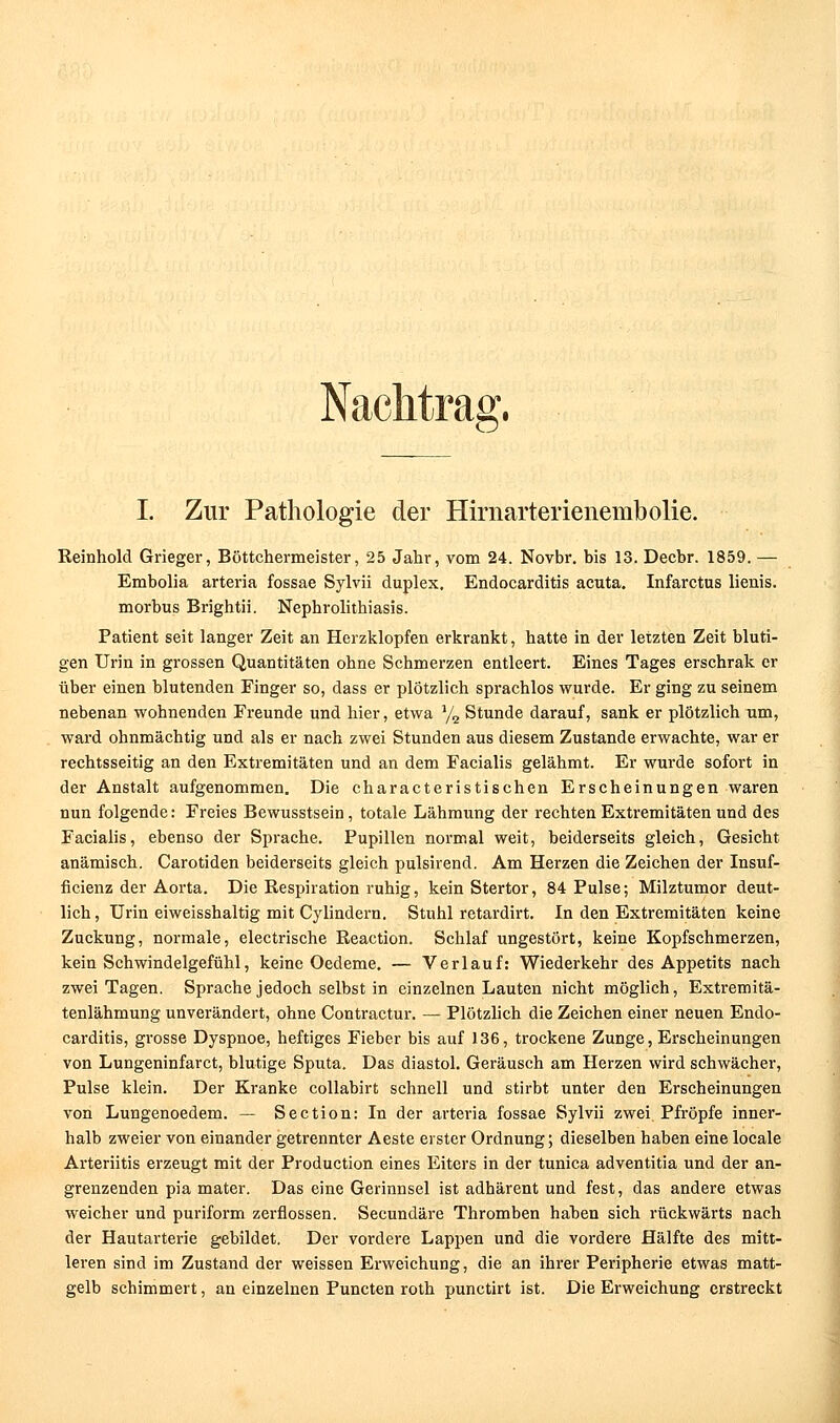 Nachtrag. I. Zur Pathologie der Hirnarterienembolie. Reinhold Grieger, Böttchermeister, 25 Jahr, vom 24. Novbr. bis 13. Decbr. 1859. — Embolia arteria fossae Sylvii duplex. Endocarditis acuta. Infarctus lienis. morbus Brightii. Nephrolithiasis. Patient seit langer Zeit an Herzklopfen erkrankt, hatte in der letzten Zeit bluti- gen Urin in grossen Quantitäten ohne Schmerzen entleert. Eines Tages erschrak er über einen blutenden Finger so, dass er plötzlich sprachlos wurde. Er ging zu seinem nebenan wohnenden Freunde und hier, etwa y^ Stunde darauf, sank er plötzlich um, ward ohnmächtig und als er nach zwei Stunden aus diesem Zustande erwachte, war er rechtsseitig an den Extremitäten und an dem Facialis gelähmt. Er wurde sofort in der Anstalt aufgenommen. Die characteristischen Erscheinungen waren nun folgende: Freies Bewusstsein, totale Lähmung der rechten Extremitäten und des Facialis, ebenso der Sprache. Pupillen normal weit, beiderseits gleich, Gesicht anämisch. Carotiden beiderseits gleich pulsirend. Am Herzen die Zeichen der Insuf- ficienz der Aorta. Die Respiration ruhig, kein Stertor, 84 Pulse; Milztumor deut- lich, Urin eiweisshaltig mit Cylindern. Stuhl rctardirt. In den Extremitäten keine Zuckung, normale, electrische Reaction. Schlaf ungestört, keine Kopfschmerzen, kein Schwindelgefühl, keine Oedeme. — Verlauf: Wiederkehr des Appetits nach zwei Tagen. Sprache jedoch selbst in einzelnen Lauten nicht möglich, Extremitä- tenlähmung unverändert, ohne Contractur. — Plötzlich die Zeichen einer neuen Endo- carditis, grosse Dyspnoe, heftiges Fieber bis auf 136, trockene Zunge, Erscheinungen von Lungeninfarct, blutige Sputa, Das diastol. Geräusch am Herzen wird schwächer. Pulse klein. Der Kranke collabirt schnell und stirbt unter den Erscheinungen von Lungenoedem. — Section: In der arteria fossae Sylvii zwei Pfropfe inner- halb zweier von einander getrennter Aeste erster Ordnung; dieselben haben eine locale Arteriitis erzeugt mit der Production eines Eiters in der tunica adventitia und der an- grenzenden pia mater. Das eine Gerinnsel ist adhärent und fest, das andere etwas weicher und puriform zerflossen. Secundäre Thromben hahen sich rückwärts nach der Hautarterie gebildet. Der vordere Lappen und die vordere Hälfte des mitt- leren sind im Zustand der weissen Erweichung, die an ihrer Peripherie etwas matt- gelb schimmert, an einzelnen Puncten roth punctirt ist. Die Erweichung erstreckt