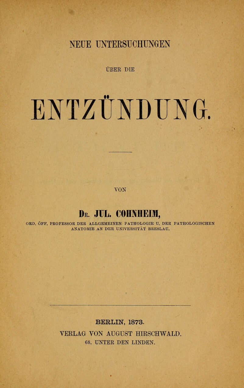 NEUE UNTERSUCHUNGEN ÜBER DIE ENTZÜNDUNG. VON Dr. JCL. COHNHEIH, ORD. ÖFF. PROFESSOR DER ALLGEMEINEN PATHOLOGIE U. DER PATHOLOGISCHEN ANATOMIE AN DER UNIVERSITÄT BRESLAU. BERLIN, 1873. VERLAG VON AUGUST HIRSCHWALD. 68. UNTER DEN LINDEN.