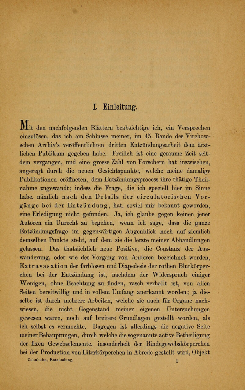 M it den nachfolgenden Blättern beabsichtige ich, ein Versprechen einzulösen, das ich am Schlüsse meiner, im 45. Bande des Virchow- schen Archiv's veröffentlichten dritten Entzündungsarbeit dem ärzt- lichen Publikum gegeben habe. Freilich ist eine geraume Zeit seit- dem vergangen, und eine grosse Zahl von Forschern hat inzwischen, angeregt durch die neuen Gesichtspunkte, welche meine damalige Publikationen eröffneten, dem Entzündungsprocess ihre thätige Theil- nahme zugewandt; indess die Frage, die ich speciell hier im Sinne habe, nämlich nach den Details der circulatorischen Vor- gänge bei der Entzündung, hat, soviel mir bekannt geworden, eine Erledigung nicht gefunden. Ja, ich glaube gegen keinen jener Autoren ein Unrecht zu begehen, wenn ich sage, dass die ganze Entzündungsfrage im gegenwartigen Augenblick noch auf ziemlich demselben Punkte steht, auf dem sie die letzte meiner Abhandlungen gelassen. Das thatsächlich neue Positive, die Constanz der Aus- wanderung, oder wie der Vorgang von Anderen bezeichnet worden, Extravasation der farblosen undDiapedesis der rothen Blutkörper- chen bei der Entzündung ist, nachdem der Widerspruch einiger Wenigen, ohne Beachtung zu finden, rasch verhallt ist, von allen Seiten bereitwillig und in vollem Umfang anerkannt worden; ja die- selbe ist durch mehrere Arbeiten, welche sie auch für Organe nach- wiesen, die nicht Gegenstand meiner eigenen Untersuchungen gewesen waren, noch auf breitere Grundlagen gestellt worden, als ich selbst es vermochte. Dagegen ist allerdings die negative Seite meiner Behauptungen, durch welche die sogenannte active Betheiligung der fixen Gewebselemente, insonderheit der Bindegewebskörperchen bei der Production von Eiterkörperchen in Abrede gestellt wird, Objekt Cohnheim, Entzündung. i