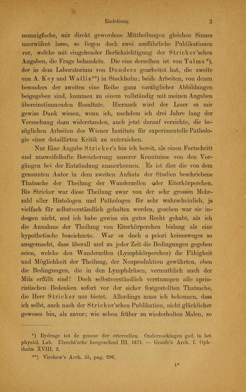 mannigfache, mir direkt gewordene Mittheilnngen gleichen Sinnes unerwähnt lasse, so liegen doch zwei ausführliche Publikationen vor, welche mit eingehender Berücksichtigung der Stricker'schen Angaben, die Frage behandeln. Die eine derselben ist von Talma*), der in dem Laboratorium von Donders gearbeitet hat, die zweite von A. Key und Wallis**) in Stockholm; beide Arbeiten, von denen besonders der zweiten eine Reihe ganz vorzüglicher Abbildungen beigegeben sind, kommen zu einem vollständig mit meinen Angaben übereinstimmenden Resultate. Hiernach wird der Leser es mir gewiss Dank wissen, wenn ich, nachdem ich drei Jahre lang der Versuchung dazu widerstanden, auch jetzt darauf verzichte, die be- züglichen Arbeiten des Wiener Instituts für experimentelle Patholo- gie einer detaillirten Kritik zu unterziehen. Nur Eine Angabe Stricker's bin ich bereit, als einen Fortschritt und unzweifelhafte Bereicherung unserer Kenntnisse von den Vor- gängen bei der Entzündung anzuerkennen. Es ist dies die von dem genannten Autor in dem zweiten Aufsatz der Studien beschriebene Thatsache der Theilung der Wanderzellen oder Eiterkörperchen. Bis Stricker war diese Theilung zwar von der sehr grossen Mehr- zahl aller Histologen und Pathologen für sehr wahrscheinlich, ja vielfach für selbstverständlich gehalten worden, gesehen war sie in- dessen nicht, und ich habe gewiss ein gutes Recht gehabt, als ich die Annahme der Theilung von Eiterkörperchen bislang als eine hypothetische bezeichnete. War es doch a priori keinesweges so ausgemacht, dass überall und zu jeder Zeit die Bedingungen gegeben seien, welche den Wanderzellen (Lymphkörperchen) die Fähigkeit und Möglichkeit der Theilung, der Neuproduktion gewährten, eben die Bedingungen, die in den Lymphdrüsen, vermuthlich auch der Milz erfüllt sind! Doch selbstverständlich verstummen alle aprio- ristischen Bedenken sofort vor der sicher festgestellten Thatsache, die Herr Stricker uns bietet. Allerdings muss ich bekennen, dass ich selbt, auch nach der Stricker'schen Publikation, nicht glücklicher gewesen bin, als zuvor; wie schon früher zu wiederholten Malen, so *) Bydrage tot de genese der ettercellen. Onderzoekingen ged. in het physiol. Lab. Utrecht'sche hoogeschool III. 1871. — Graefe's Arch. f. Oph- thalm XVIII. 2. **) Virchow's Arch. 55, pag. 296. 1*