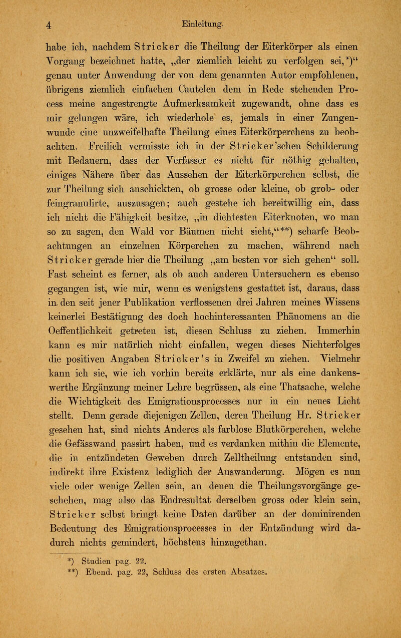 habe ich, nachdem Stricker die Theilung der Eiterkörper als einen Vorgang bezeichnet hatte, „der ziemlich leicht zu verfolgen sei,*) genau unter Anwendung der von dem genannten Autor empfohlenen, übrigens ziemlich einfachen Cautelen dem in Rede stehenden Pro- cess meine angestrengte Aufmerksamkeit zugewandt, ohne dass es mir gelungen wäre, ich wiederhole es, jemals in einer Zungen- wunde eine unzweifelhafte Theilung eines Eiterkörperchens zu beob- achten. Freilich vermisste ich in der Strick er'sehen Schilderung mit Bedauern, dass der Verfasser es nicht für nöthig gehalten, einiges Nähere über das Aussehen der Eiterkörperchen selbst, die zur Theilung sich anschickten, ob grosse oder kleine, ob grob- oder feingranulirte, auszusagen; auch gestehe ich bereitwillig ein, dass ich nicht die Fähigkeit besitze, „in dichtesten Eiterknoten, wo man so zu sagen, den Wald vor Bäumen nicht sieht,**) scharfe Beob- achtungen an einzelnen Körperchen zu machen, während nach Stricker gerade hier die Theilung „am besten vor sich gehen soll. Fast scheint es ferner, als ob auch anderen Untersuchern es ebenso gegangen ist, wie mir, wenn es wenigstens gestattet ist, daraus, dass in. den seit jener Publikation verflossenen drei Jahren meines Wissens keinerlei Bestätigung des doch hochinteressanten Phänomens an die Oeffentlichkeit getreten ist, diesen Schluss zu ziehen. Immerhin kann es mir natürlich nicht einfallen, wegen dieses Nichterfolges die positiven Angaben Stricker's in Zweifel zu ziehen. Vielmehr kann ich sie, wie ich vorhin bereits erklärte, nur als eine dankens- werthe Ergänzung meiner Lehre begrüssen, als eine Thatsache, welche die Wichtigkeit des Emigrationsprocesses nur in ein neues Licht stellt. Denn gerade diejenigen Zellen, deren Theilung Hr. Stricker gesehen hat, sind nichts Anderes als farblose Blutkörperchen, welche die Gefässwand passirt haben, und es verdanken mithin die Elemente, die in entzündeten Geweben durch Zelltheilung entstanden sind, indirekt ihre Existenz lediglich der Auswanderung. Mögen es nun viele oder wenige Zellen sein, an denen die Theilungsvorgänge ge- schehen, mag also das Endresultat derselben gross oder klein sein, Stricker selbst bringt keine Daten darüber an der dominirenden Bedeutung des Emigrationsprocesses in der Entzündung wird da- durch nichts gemindert, höchstens hinzugethan. *) Studien pag. 22. **) Ebend. pag. 22, Schluss des ersten Absatzes.