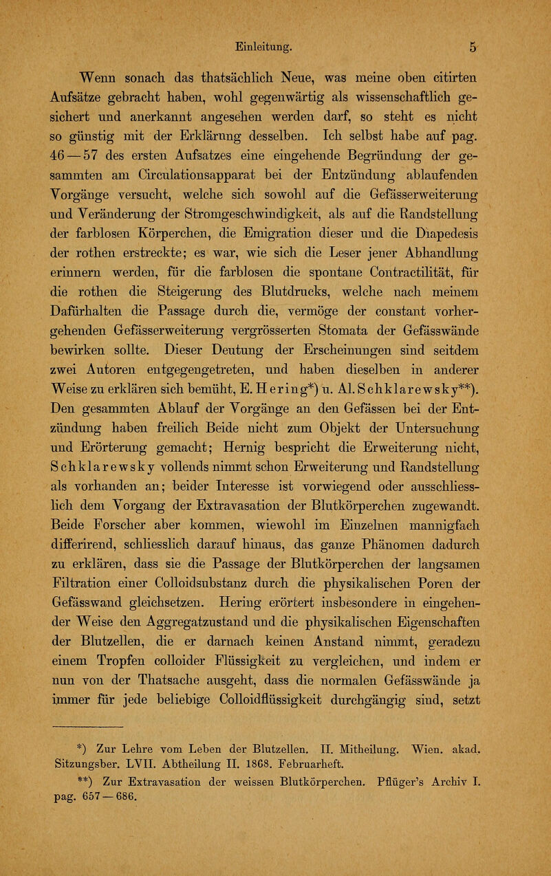 Wenn sonach das thatsächlich Neue, was meine oben citirten Aufsätze gebracht haben, wohl gegenwärtig als wissenschaftlich ge- sichert und anerkannt angesehen werden darf, so steht es nicht so günstig mit der Erklärung desselben. Ich selbst habe auf pag. 46 — 57 des ersten Aufsatzes eine eingehende Begründung der ge- sammten am Circulationsapparat bei der Entzündung ablaufenden Vorgänge versucht, welche sich sowohl auf die Gefässerweiterung und Veränderung der Stromgeschwindigkeit, als auf die Randstellung der farblosen Körperchen, die Emigration dieser und die Diapedesis der rothen erstreckte; es war, wie sich die Leser jener Abhandlung erinnern werden, für die farblosen die spontane Contractilität, für die rothen die Steigerung des Blutdrucks, welche nach meinem Dafürhalten die Passage durch die, vermöge der constant vorher- gehenden Gefässerweiterung vergrösserten Stomata der Gefässwände bewirken sollte. Dieser Deutung der Erscheinungen sind seitdem zwei Autoren entgegengetreten, und haben dieselben in anderer Weise zu erklären sich bemüht, E. Hering*) u. AI. Schklarewsky**). Den gesammten Ablauf der Vorgänge an den Gefässen bei der Ent- zündung haben freilich Beide nicht zum Objekt der Untersuchung und Erörterung gemacht; Hernig bespricht die Erweiterung nicht, Schklarewsky vollends nimmt schon Erweiterung und Randstellung als vorhanden an; beider Interesse ist vorwiegend oder ausschliess- lich dem Vorgang der Extravasation der Blutkörperchen zugewandt. Beide Forscher aber kommen, wiewohl im Einzelnen mannigfach differirend, schliesslich darauf hinaus, das ganze Phänomen dadurch zu erklären, dass sie die Passage der Blutkörperchen der langsamen Filtration einer Colloidsubstanz durch die physikalischen Poren der Gefässwand gleichsetzen. Hering erörtert insbesondere in eingehen- der Weise den Aggregatzustand und die physikalischen Eigenschaften der Blutzellen, die er darnach keinen Anstand nimmt, geradezu einem Tropfen colloider Flüssigkeit zu vergleichen, und indem er nun von der Thatsache ausgeht, dass die normalen Gefässwände ja immer für jede beliebige Colloidhussigkeit durchgängig sind, setzt *) Zur Lehre vom Leben der Blutzellen. IL Mitheilung. Wien. akad. Sitzungsber. LVII. Abtheilung IL 18C8. Februarheft. **) Zur Extravasation der weissen Blutkörperchen. Pflüger's Archiv I. pag. 657 — 686.