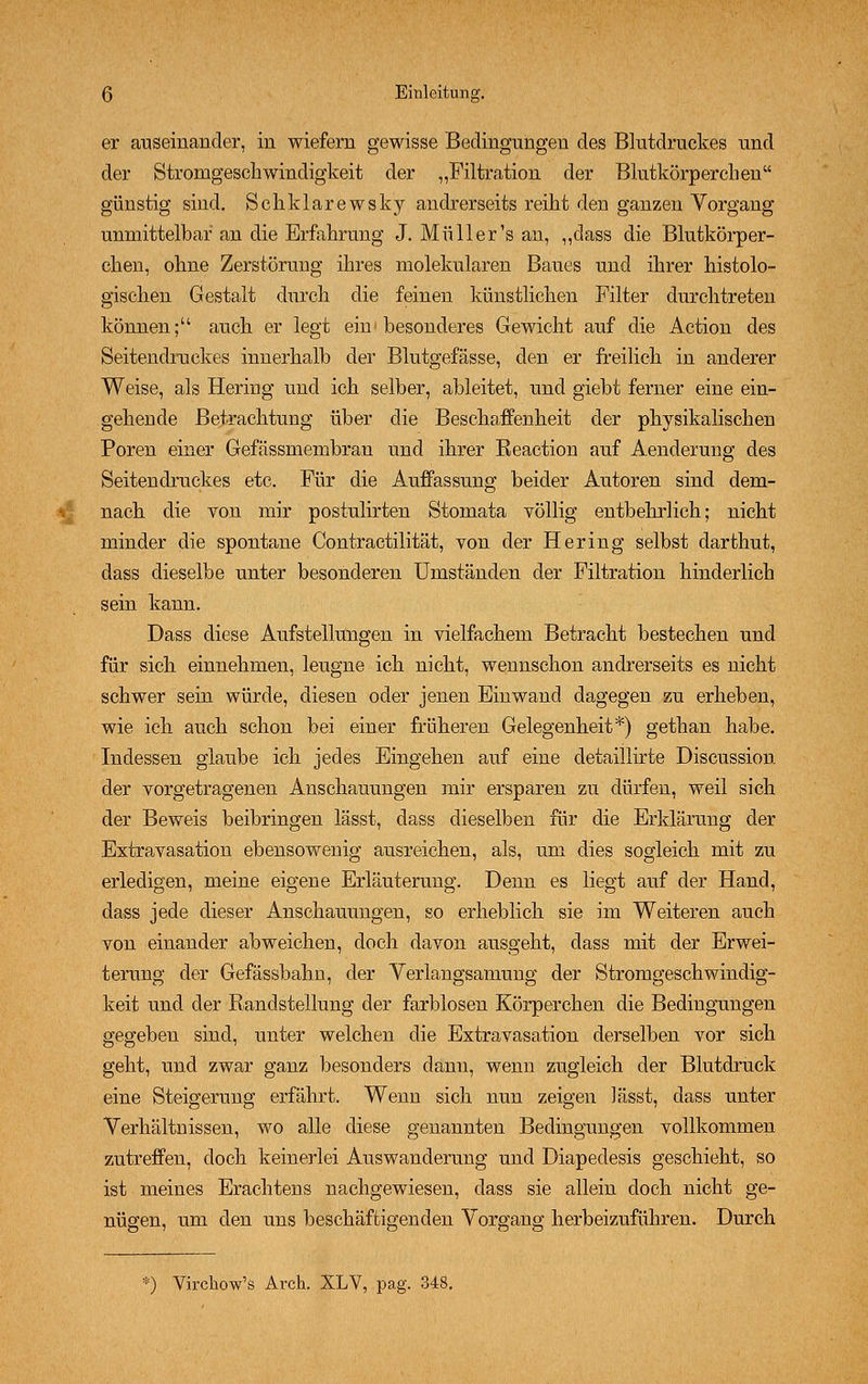 er auseinander, in wiefern gewisse Bedingungen des Blutdruckes und der Stronigeschwindigkeit der „Filtration der Blutkörperchen günstig sind. Schklarewsky andrerseits reiht den ganzen Vorgang unmittelbar an die Erfahrung J. Müller's an, „dass die Blutkörper- chen, ohne Zerstörung ihres molekularen Baues und ihrer histolo- gischen Gestalt durch die feinen künstlichen Filter durchtreten können; auch er legt ein1 besonderes Gewicht auf die Action des Seitendruckes innerhalb der Blutgefässe, den er freilich in anderer Weise, als Hering und ich selber, ableitet, und giebt ferner eine ein- gehende Betrachtung über die Beschaffenheit der physikalischen Poren einer Gefässmembran und ihrer Keaction auf Aenderung des Seitendruckes etc. Für die Auffassung beider Autoren sind dem- nach die von mir postulirten Stomata völlig entbehrlich; nicht minder die spontane Contractilität, von der Hering selbst darthut, dass dieselbe unter besonderen Umständen der Filtration hinderlich sein kann. Dass diese Aufstellungen in vielfachem Betracht bestechen und für sich einnehmen, leugne ich nicht, wennschon andrerseits es nicht schwer sein würde, diesen oder jenen Einwand dagegen zu erheben, wie ich auch schon bei einer früheren Gelegenheit*) gethan habe. Indessen glaube ich jedes Eingehen auf eine detaillirte Discussion der vorgetragenen Anschauungen mir ersparen zu dürfen, weil sich der Beweis beibringen lässt, dass dieselben für die Erklärung der Extravasation ebensowenig ausreichen, als, um dies sogleich mit zu erledigen, meine eigene Erläuterung. Denn es liegt auf der Hand, dass jede dieser Anschauungen, so erheblich sie im Weiteren auch von einander abweichen, doch davon ausgeht, dass mit der Erwei- terung der Gefässbahu, der Verlangsamung der Stromgeschwindig- keit und der Randstellung der farblosen Körperchen die Bedingungen gegeben sind, unter welchen die Extravasation derselben vor sich geht, und zwar ganz besonders dann, wenn zugleich der Blutdruck eine Steigerung erfährt. Wenn sich nun zeigen lässt, dass unter Verhältnissen, wo alle diese genannten Bedingungen vollkommen zutreffen, doch keinerlei Auswanderung und Diapedesis geschieht, so ist meines Erachtens nachgewiesen, dass sie allein doch nicht ge- nügen, um den uns beschäftigenden Vorgang herbeizuführen. Durch *) Virchow's Arch. XLV, pag. 348.