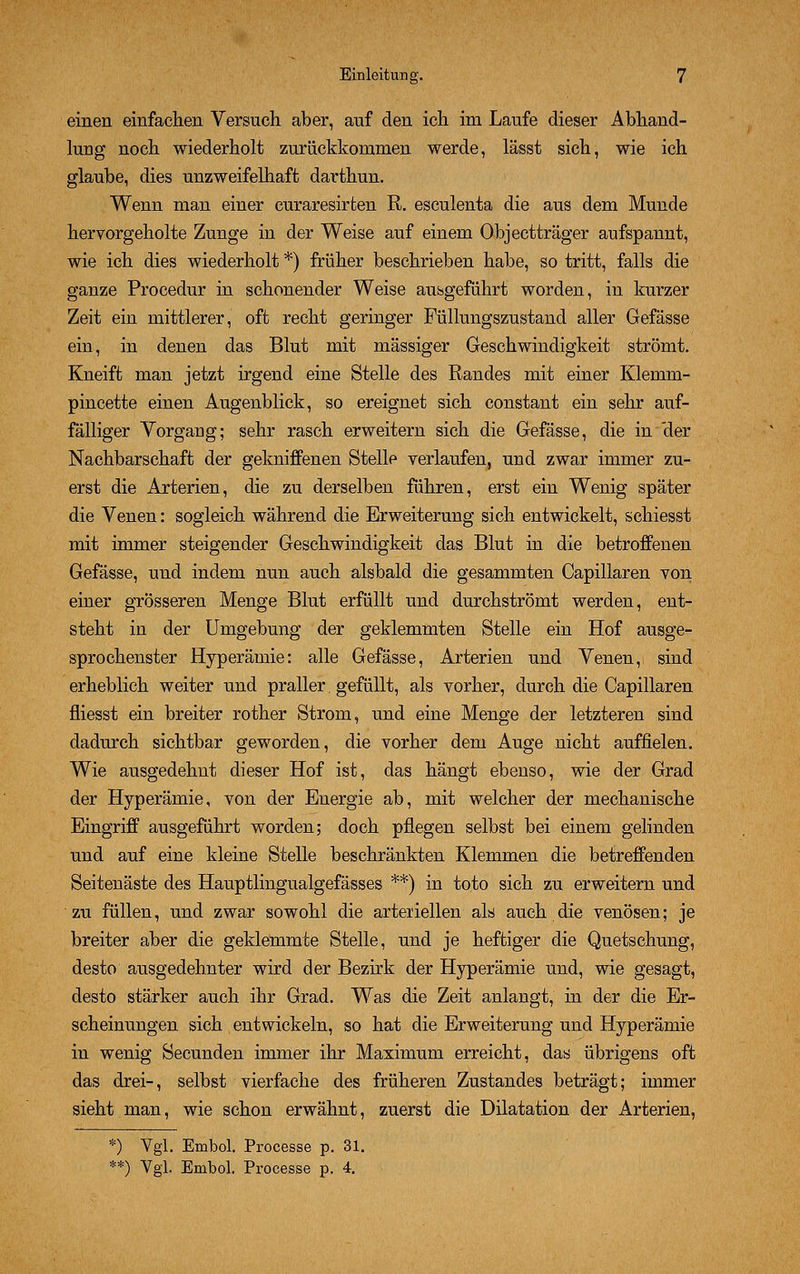 einen einfachen Versuch aber, auf den ich im Laufe dieser Abhand- lung noch wiederholt zurückkommen werde, lässt sich, wie ich glaube, dies unzweifelhaft darthun. Wenn man einer curaresirten R. esculenta die aus dem Munde hervorgeholte Zunge in der Weise auf einem Objectträger aufspannt, wie ich dies wiederholt *) früher beschrieben habe, so tritt, falls die ganze Procedur in schonender Weise ausgeführt worden, in kurzer Zeit ein mittlerer, oft recht geringer Füllungszustand aller Gefässe ein, in denen das Blut mit massiger Geschwindigkeit strömt. Kneift man jetzt irgend eine Stelle des Randes mit einer Klemm- pincette einen Augenblick, so ereignet sich constant ein sehr auf- fälliger Vorgang; sehr rasch erweitern sich die Gefässe, die in der Nachbarschaft der gekniffenen Stelle verlaufen, und zwar immer zu- erst die Arterien, die zu derselben führen, erst ein Wenig später die Venen: sogleich während die Erweiterung sich entwickelt, schiesst mit immer steigender Geschwindigkeit das Blut in die betroffenen Gefässe, und indem nun auch alsbald die gesammten Capillaren von einer grösseren Menge Blut erfüllt und durchströmt werden, ent- steht in der Umgebung der geklemmten Stelle ein Hof ausge- sprochenster Hyperämie: alle Gefässe, Arterien und Venen, sind erheblich weiter und praller. gefüllt, als vorher, durch die Capillaren fliesst ein breiter rother Strom, und eine Menge der letzteren sind dadurch sichtbar geworden, die vorher dem Auge nicht auffielen. Wie ausgedehnt dieser Hof ist, das hängt ebenso, wie der Grad der Hyperämie, von der Energie ab, mit welcher der mechanische Eingriff ausgeführt worden; doch pflegen selbst bei einem gelinden und auf eine kleine Stelle beschränkten Klemmen die betreffenden Seitenäste des Hauptlingualgefässes **) in to.to sich zu erweitern und zu füllen, und zwar sowohl die arteneilen als auch die venösen; je breiter aber die geklemmte Stelle, und je heftiger die Quetschung, desto ausgedehnter wird der Bezirk der Hyperämie und, wie gesagt, desto stärker auch ihr Grad. Was die Zeit anlangt, in der die Er- scheinungen sich entwickeln, so hat die Erweiterung und Hyperämie in wenig Secunden immer ihr Maximum erreicht, das übrigens oft das drei-, selbst vierfache des früheren Zustandes beträgt; immer sieht man, wie schon erwähnt, zuerst die Dilatation der Arterien, *) Ygl. Embol. Processe p. 31. **) Vgl. Embol. Processe p. 4.