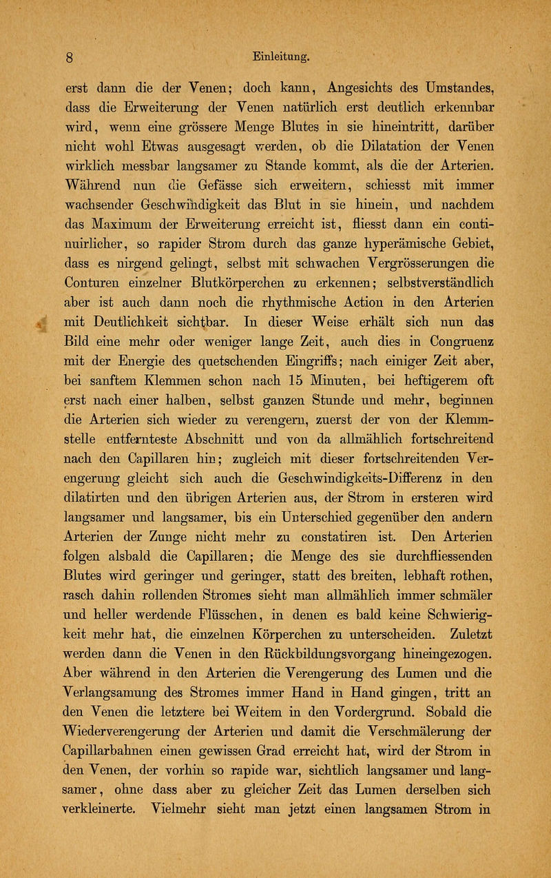 erst dann die der Venen; doch kann, Angesichts des Umstandes, dass die Erweiterung der Venen natürlich erst deutlich erkennbar wird, wenn eine grössere Menge Blutes in sie hineintritt, darüber nicht wohl Etwas ausgesagt werden, ob die Dilatation der Venen wirklich rnessbar langsamer zu Stande kommt, als die der Arterien. Während nun die Gefässe sich erweitern, schiesst mit immer wachsender Geschwindigkeit das Blut in sie hinein, und nachdem das Maximum der Erweiterung erreicht ist, fliesst dann ein conti- nuirlicher, so rapider Strom durch das ganze hyperämische Gebiet, dass es nirgend gelingt, selbst mit schwachen Vergrösserungen die Conturen einzelner Blutkörperchen zu erkennen; selbstverständlich aber ist auch dann noch die rhythmische Action in den Arterien mit Deutlichkeit sichtbar. In dieser Weise erhält sich nun das Bild eine mehr oder weniger lange Zeit, auch dies in Congruenz mit der Energie des quetschenden Eingriffs; nach einiger Zeit aber, bei sanftem Klemmen schon nach 15 Minuten, bei heftigerem oft erst nach einer halben, selbst ganzen Stunde und mehr, beginnen die Arterien sich wieder zu verengern, zuerst der von der Klemm- stelle entfernteste Abschnitt und von da allmählich fortschreitend nach den Capillaren hin; zugleich mit dieser fortschreitenden Ver- engerung gleicht sich auch die Geschwindigkeits-Differenz in den dilatirten und den übrigen Arterien aus, der Strom in ersteren wird langsamer und langsamer, bi3 ein Unterschied gegenüber den andern Arterien der Zunge nicht mehr zu constatiren ist. Den Arterien folgen alsbald die Capillaren; die Menge des sie durchfliessenden Blutes wird geringer und geringer, statt des breiten, lebhaft rothen, rasch dahin rollenden Stromes sieht man allmählich immer schmäler und heller werdende Flüsschen, in denen es bald keine Schwierig- keit mehr hat, die einzelnen Körperchen zu unterscheiden. Zuletzt werden dann die Venen in den RückbildungsVorgang hineingezogen. Aber während in den Arterien die Verengerung des Lumen und die Verlangsamung des Stromes immer Hand in Hand gingen, tritt an den Venen die letztere bei Weitem in den Vordergrund. Sobald die Wiederverengerung der Arterien und damit die Verschmälerung der Capillarbahnen einen gewissen Grad erreicht hat, wird der Strom in den Venen, der vorhin so rapide war, sichtlich langsamer und lang- samer, ohne dass aber zu gleicher Zeit das Lumen derselben sich verkleinerte. Vielmehr sieht man jetzt einen langsamen Strom in