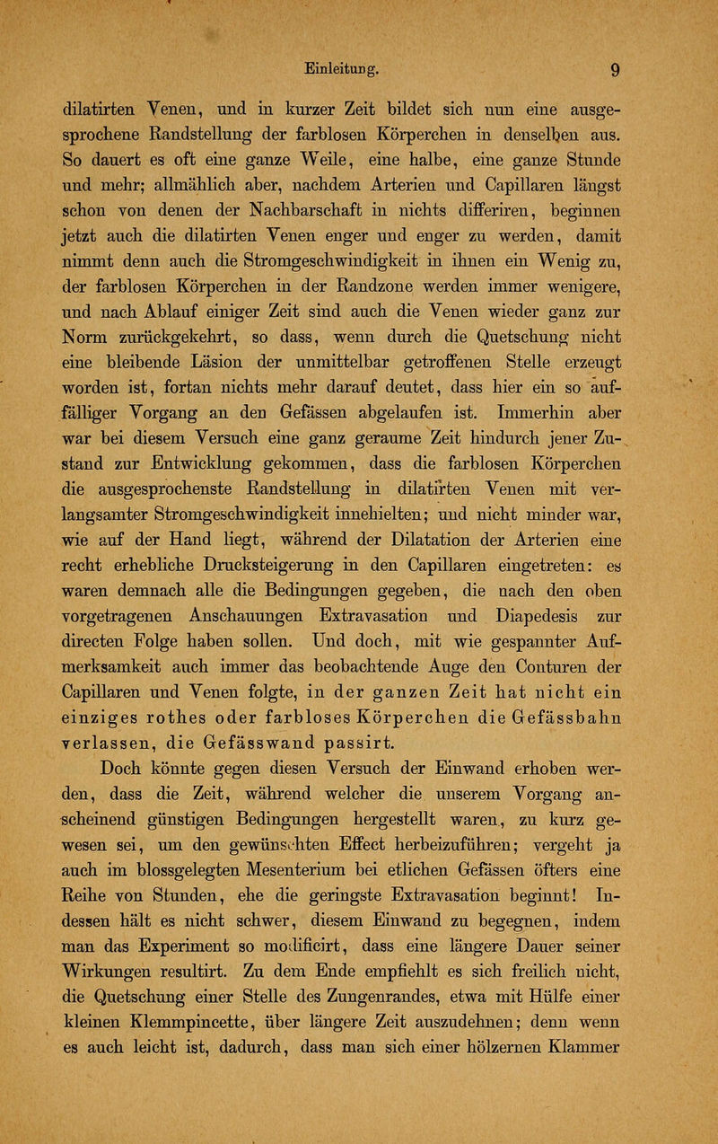 dilatirten Venen, und in kurzer Zeit bildet sich nun eine ausge- sprochene Randstellung der farblosen Körperchen in denselben aus. So dauert es oft eine ganze Weile, eine halbe, eine ganze Stunde und mehr; allmählich aber, nachdem Arterien und Capillaren längst schon von denen der Nachbarschaft in nichts differiren, beginnen jetzt auch die dilatirten Venen enger und enger zu werden, damit nimmt denn auch die Stromgeschwindigkeit in ihnen ein Wenig zu, der farblosen Körperchen in der Randzone werden immer wenigere, und nach Ablauf einiger Zeit sind auch die Venen wieder ganz zur Norm zurückgekehrt, so dass, wenn durch die Quetschung nicht eine bleibende Läsion der unmittelbar getroffenen Stelle erzeugt worden ist, fortan nichts mehr darauf deutet, dass hier ein so auf- fälliger Vorgang an den Gefässen abgelaufen ist. Immerhin aber war bei diesem Versuch eine ganz geraume Zeit hindurch jener Zu- stand zur Entwicklung gekommen, dass die farblosen Körperchen die ausgesprochenste Randstellung in dilatirten Venen mit ver- langsamter Stromgeschwindigkeit innehielten; und nicht minder war, wie auf der Hand liegt, während der Dilatation der Arterien eine recht erhebliche Drucksteigerung in den Capillaren eingetreten: es waren demnach alle die Bedingungen gegeben, die nach den oben vorgetragenen Anschauungen Extravasation und Diapedesis zur directen Folge haben sollen. Und doch, mit wie gespannter Auf- merksamkeit auch immer das beobachtende Auge den Conturen der Capillaren und Venen folgte, in der ganzen Zeit hat nicht ein einziges rothes oder farbloses Körperchen die Gefässbahn verlassen, die Gefässwand passirt. Doch könnte gegen diesen Versuch der Einwand erhoben wer- den, dass die Zeit, während welcher die unserem Vorgang an- scheinend günstigen Bedingungen hergestellt waren, zu kurz ge- wesen sei, um den gewünschten Effect herbeizuführen; vergeht ja auch im blossgelegten Mesenterium bei etlichen Gefässen öfters eine Reihe von Stunden, ehe die geringste Extravasation beginnt! In- dessen hält es nicht schwer, diesem Einwand zu begegnen, indem man das Experiment so modificirt, dass eine längere Dauer seiner Wirkungen resultirt. Zu dem Ende empfiehlt es sich freilich nicht, die Quetschung einer Stelle des Zungenrandes, etwa mit Hülfe einer kleinen Klemmpincette, über längere Zeit auszudehnen; denn wenn es auch leicht ist, dadurch, dass man sich einer hölzernen Klammer