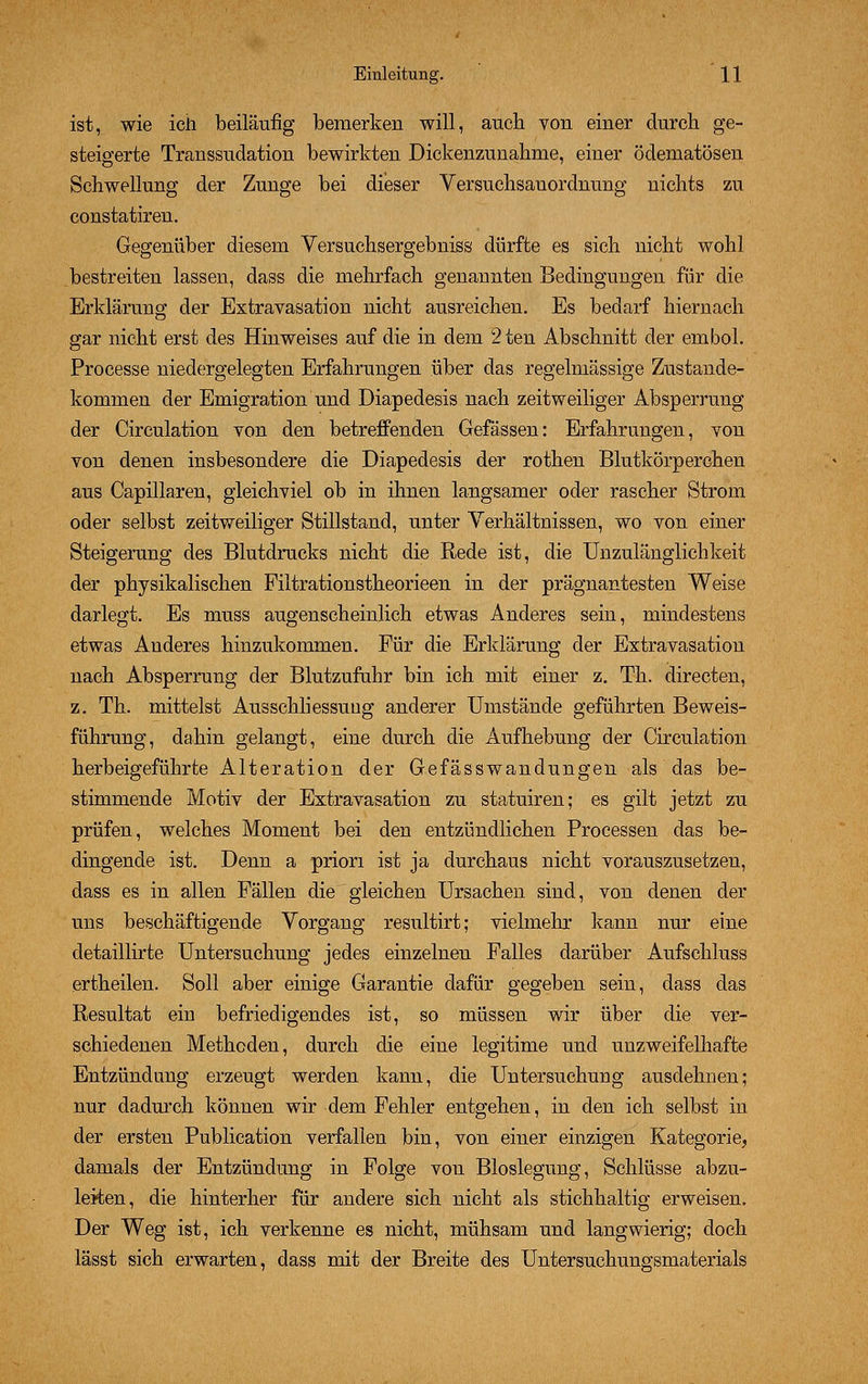 ist, wie ich beiläufig bemerken will, auch von einer durch ge- steigerte Transsudation bewirkten Dickenzunahme, einer ödematösen Schwellung der Zunge bei dieser Versuchsauordnung nichts zu constatiren. Gegenüber diesem Versuchsergebniss dürfte es sich nicht wohl bestreiten lassen, dass die mehrfach genannten Bedingungen für die Erklärung der Extravasation nicht ausreichen. Es bedarf hiernach gar nicht erst des Hinweises auf die in dem 2 ten Abschnitt der embol. Processe niedergelegten Erfahrungen über das regelmässige Zustande- kommen der Emigration und Diapedesis nach zeitweiliger Absperrung der Circulation von den betreffenden Gefässen: Erfahrungen, von von denen insbesondere die Diapedesis der rothen Blutkörperchen aus Capillaren, gleichviel ob in ihnen langsamer oder rascher Strom oder selbst zeitweiliger Stillstand, unter Verhältnissen, wo von einer Steigerung des Blutdrucks nicht die Rede ist, die Unzulänglichkeit der physikalischen Filtrationstheorieen in der prägnantesten Weise darlegt. Es muss augenscheinlich etwas Anderes sein, mindestens etwas Anderes hinzukommen. Für die Erklärung der Extravasation nach Absperrung der Blutzufuhr bin ich mit einer z. Th. directen, z. Th. mittelst Ausschliessung anderer Umstände geführten Beweis- führung, dahin gelangt, eine durch die Aufhebung der Circulation herbeigeführte Alteration der Gefässwandungen als das be- stimmende Motiv der Extravasation zu statuiren; es gilt jetzt zu prüfen, welches Moment bei den entzündlichen Processen das be- dingende ist. Denn a priori ist ja durchaus nicht vorauszusetzen, dass es in allen Fällen die gleichen Ursachen sind, von denen der uns beschäftigende Vorgang resultirt; vielmehr kann nur eine detaillirte Untersuchung jedes einzelnen Falles darüber Aufschluss ertheilen. Soll aber einige Garantie dafür gegeben sein, dass das Resultat ein befriedigendes ist, so müssen wir über die ver- schiedenen Methoden, durch die eine legitime und unzweifelhafte Entzündung erzeugt werden kann, die Untersuchung ausdehnen; nur dadurch können wir dem Fehler entgehen, in den ich selbst in der ersten Publication verfallen bin, von einer einzigen Kategorie, damals der Entzündung in Folge von Bloslegung, Schlüsse abzu- leiten, die hinterher für andere sich nicht als stichhaltig erweisen. Der Weg ist, ich verkenne es nicht, mühsam und langwierig; doch lässt sich erwarten, dass mit der Breite des Untersuchungsmaterials