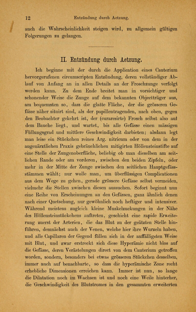 auch die Wahrscheinlichkeit steigen wird, zu allgemein gültigen Folgerungen zu gelangen. IL Entzündung durch Aetzung. Ich beginne mit der durch die Application eines Cauterium hervorgerufenen eircumscripten Entzündung, deren vollständiger Ab- lauf von Anfang an in allen Details an der Froschzunge verfolgt werden kann. Zu dem Ende breitet man in vorsichtiger und schonender Weise die Zunge auf dem bekannten Objectträger aus, am bequemsten so, dass die glatte Fläche, der die grösseren Ge- fässe näher situirt sind, als der papillentragenden, nach oben, gegen den Beobachter gekehrt ist, der (curaresirte) Frosch selbst also auf dem Bauche liegt, und wartet, bis alle Gefässe einen massigen Füllungsgrad und mittlere Geschwindigkeit darbieten; alsdann legt man leise ein Stückchen reines Arg. nitricum oder von dem in der augenärztlichen Praxis gebräuchlichen mitigirten Höllensteinstifte auf eine Stelle der Zungenoberfläche, beliebig ob man dieselben am seit- lichen Rande oder am vorderen, zwischen den beiden Zipfeln, oder mehr in der Mitte der Zunge zwischen den seitlichen Hauptgefäss- stämmen wählt; nur wolle man, um überflüssigen Complicationen aus dem Wege zu gehen, gerade grössere Gefässe selbst vermeiden, vielmehr die Stellen zwischen diesen aussuchen. Sofort beginnt nun eine Reihe von Erscheinungen an den Gefässen, ganz ähnlich denen nach einer Quetschung, nur gewöhnlich noch heftiger und intensiver. Während meistens zugleich kleine Muskelzuckungen in der Nähe des Höllensteinstückchens auftreten, geschieht eine rapide Erweite- rung zuerst der Arterien, die das Blut zu der geätzten Stelle hin- führen, demnächst auch der Venen, welche hier ihre Wurzeln haben, und alle Capillaren der Gegend füllen sich in der auffälligsten Weise mit Blut, und zwar erstreckt sich diese Hyperämie nicht blos auf die Gefässe, deren Verästelungen direct von dem Cauterium getroffen worden, sondern, besonders bei etwas grösseren Stückchen desselben, immer auch auf benachbarte, so dass die hyperämische Zone recht erhebliche Dimensionen erreichen kann. Immer ist nun, so lange die Dilatation noch im Wachsen ist und noch eine Weile hinterher, die Geschwindigkeit des Blutstromes in den gesammten erweiterten