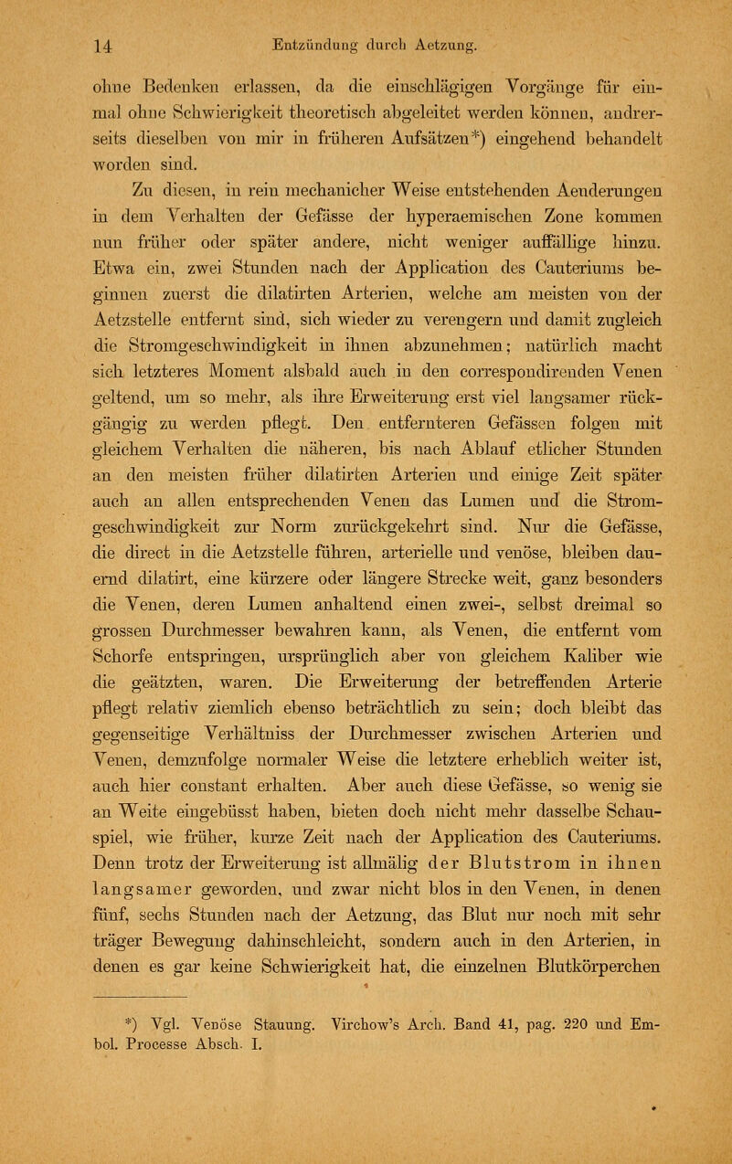 ohue Bedenken erlassen, da die einschlägigen Vorgänge für ein- mal ohne Schwierigkeit theoretisch abgeleitet werden können, andrer- seits dieselben von mir in früheren Aufsätzen*) eingehend behandelt worden sind. Zu diesen, in rein mechanicher Weise entstehenden Aenderungen in dem Verhalten der Gefässe der hyperaemischen Zone kommen nun früher oder später andere, nicht weniger auffällige hinzu. Etwa ein, zwei Stunden nach der Application des Cauteriums be- ginnen zuerst die dilatirten Arterien, welche am meisten von der Aetzstelle entfernt sind, sich wieder zu verengern und damit zugleich die Stromgeschwindigkeit in ihnen abzunehmen; natürlich macht sich letzteres Moment alsbald auch .in den correspondirenden Venen geltend, um so mehr, als ihre Erweiterung erst viel langsamer rück- gängig zu werden pflegt. Den entfernteren Gefässen folgen mit gleichem Verhalten die näheren, bis nach Ablauf etlicher Stunden an den meisten früher dilatirten Arterien und einige Zeit später auch an allen entsprechenden Venen das Lumen und die Strom- geschwindigkeit zur Norm zurückgekehrt sind. Nur die Gefässe, die direct in die Aetzstelle führen, arterielle und venöse, bleiben dau- ernd dilatirt, eine kürzere oder längere Strecke weit, ganz besonders die Venen, deren Lumen anhaltend einen zwei-, selbst dreimal so grossen Durchmesser bewahren kann, als Venen, die entfernt vom Schorfe entspringen, ursprünglich aber von gleichem Kaliber wie die geätzten, waren. Die Erweiterung der betreffenden Arterie pflegt relativ ziemlich ebenso beträchtlich zu sein; doch bleibt das gegenseitige Verhältniss der Durchmesser zwischen Arterien und Venen, demzufolge normaler Weise die letztere erheblieh weiter ist, auch hier constant erhalten. Aber auch diese Gefässe, so wenig sie an Weite eingebüsst haben, bieten doch nicht mehr dasselbe Schau- spiel, wie früher, kurze Zeit nach der Application des Cauteriums. Denn trotz der Erweiterung ist allmälig der Blutstrom in ihnen langsamer geworden, und zwar nicht blos in den Venen, in denen fünf, sechs Stunden nach der Aetzung, das Blut nur noch mit sehr träger Bewegung dahinschleicht, sondern auch in den Arterien, in denen es gar keine Schwierigkeit hat, die einzelnen Blutkörperchen *) Vgl. Venöse Stauung. VirchoVs Arch. Band 41, pag. 220 und Em- bol. Processe Abscli- I.