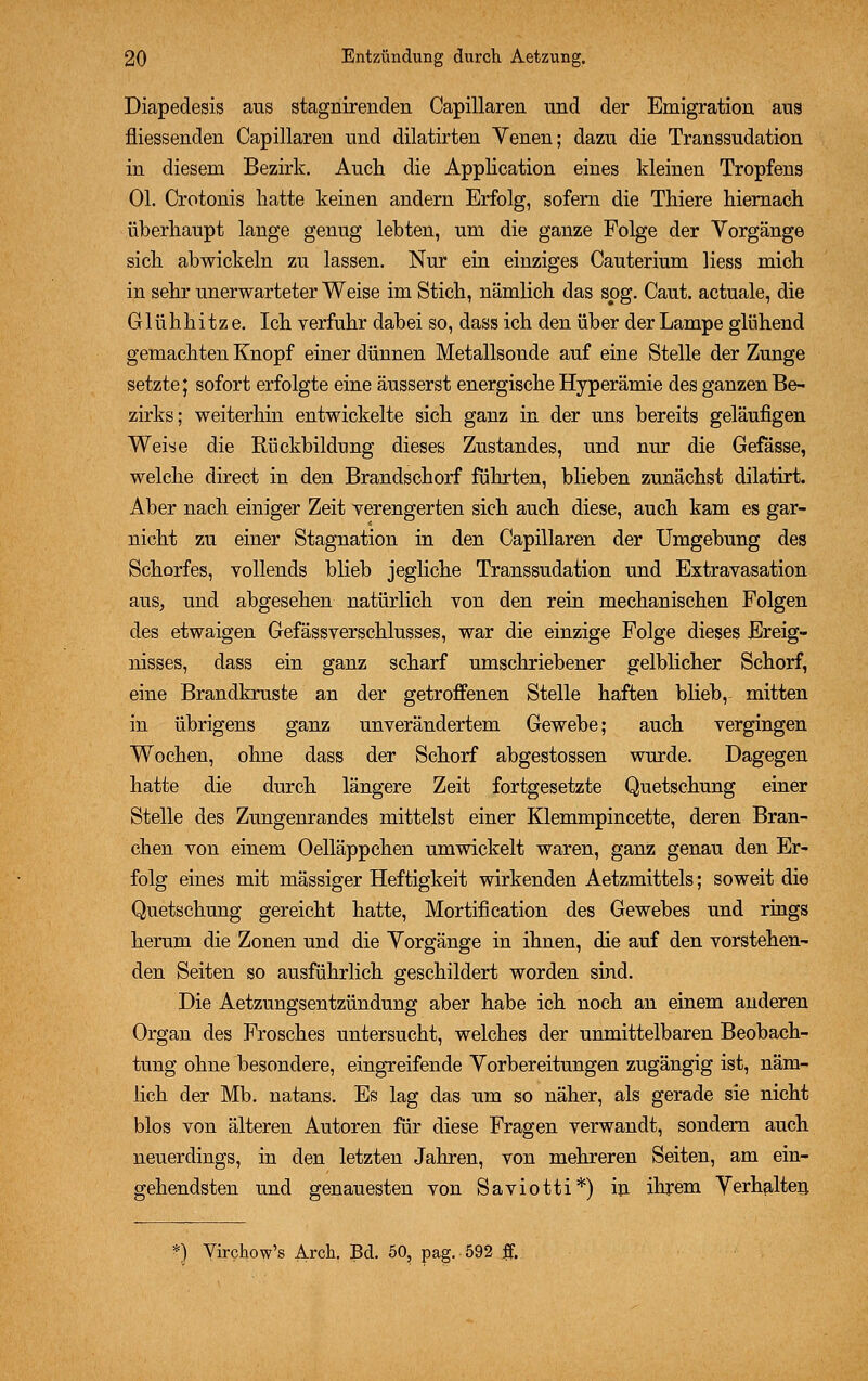 Diapedesis aus stagnirenden Capillaren und der Emigration aus niessenden Capillaren und dilatirten Venen; dazu die Transsudation in diesem Bezirk. Auch die Application eines kleinen Tropfens Ol. Crotonis hatte keinen andern Erfolg, sofern die Thiere hiernach überhaupt lange genug lebten, um die ganze Folge der Vorgänge sich abwickeln zu lassen. Nur ein einziges Cauterium liess mich in sehr unerwarteter Weise im Stich, nämlich das sog. Caut. actuale, die Glühhitze. Ich verfuhr dabei so, dass ich den über der Lampe glühend gemachten Knopf einer dünnen Metallsonde auf eine Stelle der Zunge setzte; sofort erfolgte eine äusserst energische Hyperämie des ganzen Be- zirks; weiterhin entwickelte sich ganz in der uns bereits geläufigen Weise die Rückbildung dieses Zustandes, und nur die Gefässe, welche direct in den Brandschorf führten, blieben zunächst dilatirt. Aber nach einiger Zeit verengerten sich auch diese, auch kam es gar- nicht zu einer Stagnation in den Capillaren der Umgebung des Schorfes, vollends blieb jegliche Transsudation und Extravasaten aus, und abgesehen natürlich von den rein mechanischen Folgen des etwaigen Gefässverschlusses, war die einzige Folge dieses Ereig- nisses, dass ein ganz scharf umschriebener gelblicher Schorf, eine Brandkruste an der getroffenen Stelle haften blieb,- mitten in übrigens ganz unverändertem Gewebe; auch vergingen Wochen, ohne dass der Schorf abgestossen wurde. Dagegen hatte die durch längere Zeit fortgesetzte Quetschung einer Stelle des Zungenrandes mittelst einer Klemmpincette, deren Bran- chen von einem Oelläppchen umwickelt waren, ganz genau den Er- folg eines mit massiger Heftigkeit wirkenden Aetzmittels; soweit die Quetschung gereicht hatte, Mortification des Gewebes und rings herum die Zonen und die Vorgänge in ihnen, die auf den vorstehen- den Seiten so ausführlich geschildert worden sind. Die Aetzungsentzündung aber habe ich noch an einem anderen Organ des Frosches untersucht, welches der unmittelbaren Beobach- tung ohne besondere, eingreifende Vorbereitungen zugängig ist, näm- lich der Mb. natans. Es lag das um so näher, als gerade sie nicht blos von älteren Autoren für diese Fragen verwandt, sondern auch neuerdings, in den letzten Jahren, von mehreren Seiten, am ein- gehendsten und genauesten von Saviotti*) in ihrem Verhalten *) Virchow's Arch. Bd. 50, pag. 592 ff.