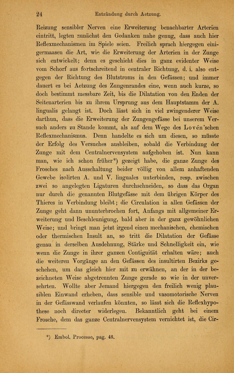 Reizung sensibler Nerven eine Erweiterung benachbarter Arterien eintritt, legten zunächst den Gedanken nahe genug, dass auch hier Reflexmechanismen im Spiele seien. Freilich sprach hiergegen eini- germaasen die Art, wie, die Erweiterung der Arterien in der Zunge sich entwickelt; denn es geschieht dies in ganz evidenter Weise vom Schorf aus fortschreitend in centraler Richtung, d. i. also ent- gegen der Richtung des Blutstroms in den Gefässen; und immer dauert es bei Aetzung des Zungenrandes eine, wenn auch kurze, so doch bestimmt messbare Zeit, bis die Dilatation von den Enden der Seitenarterien bis zu ihrem Ursprung aus dem Hauptstamm der A. lingualis gelangt ist. Doch lässt sich in viel zwingenderer Weise darthun, dass die Erweiterung der Zungengefasse bei unserem Ver- such anders zu Stande kommt, als auf dem Wege des Loven'sehen Reflexmechanismus. Denn handelte es sich um diesen, so müsste der Erfolg des Versuches ausbleiben, sobald die Verbindung der Zunge mit dem Centralnervensystem aufgehoben ist. Nun kann man, wie ich schon früher*) gezeigt habe, die ganze Zunge des Frosches nach Ausschaltung beider völlig von allem anhaftenden Gewebe isohrten A. und V. linguales unterbinden, resp. zwischen zwei so angelegten Ligaturen durchschneiden, so dass das Organ nur durch die genannten Blutgefässe mit dem übrigen Körper des Thieres in Verbindung bleibt; die Circulation in allen Gefässen der Zunge geht dann ununterbrochen fort, Anfangs mit allgemeiner Er- weiterung und Beschleunigung, bald aber in der ganz gewöhnlichen Weise; und bringt man jetzt irgend einen mechanischen, chemischen oder thermischen Insult an, so tritt die Dilatation der Gefässe genau in derselben Ausdehnung, Stärke und Schnelligkeit ein, wie wenn die Zunge in ihrer ganzen Contiguität erhalten wäre; auch die weiteren Vorgänge an den Gefässen des insultirten Bezirks ge- schehen, um das gleich hier mit zu erwähnen, an der in der be- zeichneten Weise abgetrennten Zunge gerade so wie in der unver- sehrten. Wollte aber Jemand hiergegen den freilich wenig plau- siblen Einwand erheben, dass sensible und vasomotorische Nerven in der Gefässwand verlaufen könnten, so lässt sich die Reflexhypo- these noch directer widerlegen. Bekanntlich geht bei einem Frosche, dem das ganze Centralnervensystem vernichtet ist, die Cir- *) Ernbol. Processe, pag. 48.