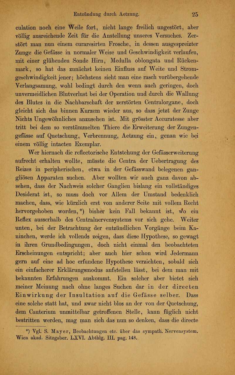 culation noch eine Weile fort, nicht lange freilich ungestört, aber völlig ausreichende Zeit für die Anstellung unseres Versuches. Zer- stört man nun einem curaresirten Frosche, in dessen ausgespreizter Zunge die Gefässe in normaler Weise und Geschwindigkeit verlaufen, mit einer glühenden Sonde Hirn, Medulla oblongata und Rücken- mark, so hat das zunächst keinen Einfluss auf Weite und Strom- gesschwindigkeit jener; höchstens sieht man eine rasch vorübergehende Verlangsamung, wohl bedingt durch den wenn auch geringen, doch unvermeidlichen Blutverlust bei der Operation und durch die Wallung des Blutes in die Nachbarschaft der zerstörten Centralorgane, doch gleicht sich das binnen Kurzem wieder aus, so dass jetzt der Zunge Nichts Ungewöhnliches anzusehen ist. Mit grösster Accuratesse aber tritt bei dem so verstümmelten Thiere die Erweiterung der Zungen- gefässe auf Quetschung, Verbrennung, Aetzung ein, genau wie bei einem völlig intacten Exemplar. Wer hiernach die reflectorische Entstehung der Gefässerweiterung aufrecht erhalten wollte, müsste die Centra der Uebertragung des Reizes in peripherischen, etwa in der Gefässwand belegenen gan- gliösen Apparaten suchen. Aber wollten wir auch ganz davon ab- sehen, dass der Nachweis solcher Ganglien bislang ein vollständiges Desiderat ist, so muss doch vor Allem der Umstand bedenklich machen, dass, wie kürzlich erst von anderer Seite mit vollem Recht hervorgehoben worden, *) bisher kein Fall bekannt ist, wo ein Reflex ausserhalb des Centralnervensystems vor sich gehe. Weiter unten, bei der Betrachtung der entzündlichen Vorgänge beim Ka- ninchen, werde ich vollends zeigen, dass diese Hypothese, so gewagt in ihren Grundbedingungen, doch nicht einmal den beobachteten Erscheinungen entspricht; aber auch hier schon wird Jedermann gern auf eine ad hoc erfundene Hypothese verzichten, sobald sich ein einfacherer Erklärungsmodus aufstellen lässt, bei dem man mit bekannten Erfahrungen auskommt. Ein solcher aber bietet sich meiner Meinung nach ohne langes Suchen dar in der directen Einwirkung der Insultation auf die Gefässe selber. Dass eine solche statt hat, und zwar nicht blos an der von der Quetschung, dem Cauterium unmittelbar getroffenen Stelle, kann füglich nicht bestritten werden, mag man sich das nun so denken, dass die directe *) Vgl. S. Mayer, Beobachtungen etc. über das sympath. Nervensystem. Wien akad. Sitzgsber. LXYI. Abthlg. III. pag. 148.