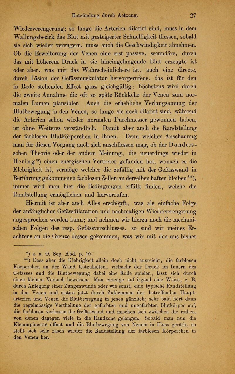 Wiederverengerung; so lange die Arterien dilatirt sind, muss in dem Wallungsbezirk das Blut mit gesteigerter Schnelligkeit fliessen, sobald sie sich, wieder verengern, muss auch die Geschwindigkeit abnehmen. Ob die Erweiterung der Yenen eine erst passive, secundäre, durch das mit höherem Druck in sie hineingelangende Blut erzeugte ist oder aber, was mir das Wahrscheinlichere ist, auch eine directe, durch Läsion der Gefässmuskulatur hervorgerufene, das ist für den in Rede stehenden Effect ganz gleichgültig; höchstens wird durch die zweite Annahme die oft so späte Rückkehr der Yenen zum nor- malen Lumen plausibler. Auch die erhebliche Yerlangsamung der Blutbewegung in den Yenen, so lange sie noch dilatirt sind, während die Arterien schon wieder normalen Durchmesser gewonnen haben, ist ohne Weiteres verständlich. Damit aber auch die Randstellung der farblosen Blutkörperchen in ihnen. Denn welcher Anschauung man für diesen Yorgang auch sich anschliessen mag, ob der Donders- schen Theorie oder der andern Meinung, die neuerdings wieder in Hering*) einen energischen Vertreter gefanden hat, wonach es die Klebrigkeit ist, vermöge welcher die zufällig mit der Gefässwand in Berührung gekommenen farblosen Zellen an derselben haften bleiben**), immer wird man hier die Bedingungen erfüllt finden, welche die Randstellung ermöglichen und hervorrufen. Hiermit ist aber auch Alles erschöpft, was als einfache Folge der anfanglichen Gefässdilatation und nachmaligen Wiederverengerung' angesprochen werden kann; und nehmen wir hierzu noch die mechani- schen Folgen des resp. Gefässverschlusses, so sind wir meines Er- achtens an die Grenze dessen gekommen, was wir mit den uns bisher *) a. a. 0. Sep. Abd. p. 10. **) Dass aber die Klebrigkeit allein doch nicht ausreicht, die farblosen Körperehen an der Wand festzuhalten, vielmehr der Druck im Innern des Gefässes und die Blutbewegung dabei eine Rolle spielen, lässt sich durch einen kleinen Versuch beweisen. Man erzeuge auf irgend eine Weise, z. B. durch Anlegung einer Zungenwunde oder wie sonst, eine typische Randstellung in den Venen und sistire jetzt durch Zuklemmen der betreffenden Haupt- arterien und Venen die Blutbewegung in jenen gänzlich; sehr bald hört dann die regelmässige Vertheilung der gefärbten und ungefärbten Blutkörper auf, die farblosen verlassen die Gefässwand und mischen sich zwischen die rothen, von denen dagegen viele in die Randzone gelangen. Sobald man nun die Klemmpincette öffnet und die Blutbewegung von Neuem in Fluss geräth, so stellt sich sehr rasch wieder die Randstellung der farblosen Körperchen in den Venen her.