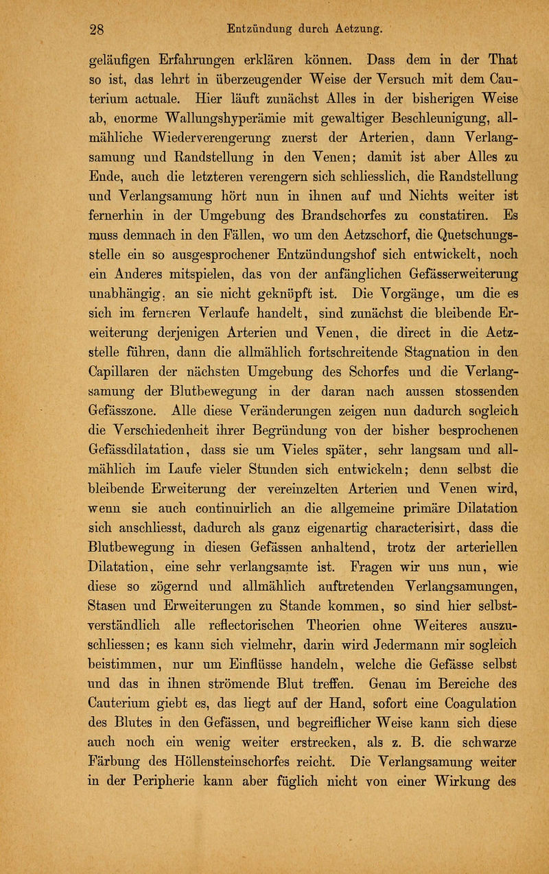 geläufigen Erfahrungen erklären können. Dass dem in der That so ist, das lehrt in überzeugender Weise der Versuch mit dem Cau- terium actuale. Hier läuft zunächst Alles in der bisherigen Weise ab, enorme Wallungshyperämie mit gewaltiger Beschleunigung, all- mähliche Wiederverengerung zuerst der Arterien, dann Verlang- samung und Randstellung in den Venen; damit ist aber Alles zu Ende, auch die letzteren verengern sich schliesslich, die Randstellung und Verlangsamung hört nun in ihnen auf und Nichts weiter ist fernerhin in der Umgebung des Brandschorfes zu constatiren. Es muss demnach in den Fällen, wo um den Aetzschorf, die Quetschungs- stelle ein so ausgesprochener Entzündungshof sich entwickelt, noch ein Anderes mitspielen, das von der anfänglichen Gefässerweiterung unabhängig, an sie nicht geknüpft ist. Die Vorgänge, um die es sich im ferneren Verlaufe handelt, sind zunächst die bleibende Er- weiterung derjenigen Arterien und Venen, die direct in die Aetz- stelle fuhren, dann die allmählich fortschreitende Stagnation in den Capillaren der nächsten Umgebung des Schorfes und die Verlang- samung der Blutbewegung in der daran nach aussen stossenden Gefässzone. Alle diese Veränderungen zeigen nun dadurch sogleich die Verschiedenheit ihrer Begründung von der bisher besprochenen Gefässdilatation, dass sie um Vieles später, sehr langsam und all- mählich im Laufe vieler Stunden sich entwickeln; denn selbst die bleibende Erweiterung der vereinzelten Arterien und Venen wird, wenn sie auch continuirlich an die allgemeine primäre Dilatation sich anschliesst, dadurch als ganz eigenartig characterisirt, dass die Blutbewegung in diesen Gefässen anhaltend, trotz der arteriellen Dilatation, eine sehr verlangsamte ist. Fragen wir uns nun, wie diese so zögernd und allmählich auftretenden Verlangsamungen, Stasen und Erweiterungen zu Stande kommen, so sind hier selbst- verständlich alle reflectorischen Theorien ohne Weiteres auszu- schliessen; es kann sich vielmehr, darin wird Jedermann mir sogleich beistimmen, nur um Einflüsse handeln, welche die Gefässe selbst und das in ihnen strömende Blut treffen. Genau im Bereiche des Cauterium giebt es, das liegt auf der Hand, sofort eine Coagulation des Blutes in den Gefässen, und begreiflicher Weise kann sich diese auch noch ein wenig weiter erstrecken, als z. B. die schwarze Färbung des Höllensteinschorfes reicht. Die Verlangsamung weiter in der Peripherie kann aber füglieh nicht von einer Wirkung des
