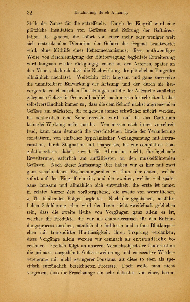 Stelle der Zunge für die zutreffende. Durch den Eingriff wird eine plötzliche Insultation von Gefässen und Störung der Saftcircu- lation etc. gesetzt, die sofort von einer mehr oder weniger weit sich erstreckenden Dilatation der Gefässe der Gegend beantwortet wird, ohne Mithilfe eines Reflexmechanismus; diese, nothwendiger Weise von Beschleunigung der Blutbewegung begleitete Erweiterung wird langsam wieder rückgängig, zuerst an den Arterien, spater an den Yenen, dadurch dass die Nachwirkung des plötzlichen Eingriffes allmählich nachlässt. Weiterhin tritt langsam und ganz successive die unmittelbare Einwirkung der Aetzung und der durch sie her- vorgerufenen chemischen Umsetzungen auf die der Aetzstelle zunächst gelegenen Gefässe in Scene, allmählich nach aussen fortschreitend, aber selbstverständlich immer so, dass die dem Schorf nächst angrenzenden Gefässe am stärksten, die folgenden immer schwächer afficirt werden, bis schliesslich eine Zone erreicht wird, auf die das Cauterium keinerlei Wirkung mehr ausübt. Yon aussen nach innen vorschrei- tend, kann man demnach die verschiedenen Grade der Veränderung constatiren, von einfacher hyperämischer Verlangsamung mit Extra- vasation, durch Stagnation mit Diapedesis, bis zur completten Coa- gulationsstase; dabei, soweit die Alteration reicht, durchgehende Erweiterung, natürlich am auffälligsten an den muskelführenden Gefässen. Nach dieser Auffassung aber haben wir es hier mit zwei ganz verschiedenen Erscheinungsreihen zu thun, der ersten, welche sofort auf den Eingriff eintritt, und der zweiten, welche viel später ganz langsam und allmählich sich entwickelt; die erste ist immer in relativ kurzer Zeit vorübergehend, die zweite von wesentlichen, z. Th. bleibenden Folgen begleitet. Nach der gegebenen, ausführ- lichen Schilderung aber wird der Leser nicht zweifelhaft geblieben sein, dass die zweite Reihe von Vorgängen ganz allein es ist, welcher die Produkte, die wir als charakteristisch für den Entzün- dungsprocess ansehen, nämlich die farblosen und rothen Blutkörper- chen mit transudirter Blutflüssigkeit, ihren Ursprung verdanken; diese Vorgänge allein werden wir demnach als entzündliche be- zeichnen. Freilich folgt an unserem Versuchsobject der Cauterisation die primäre, ausgedehnte Gefässerweiterung und consecutive Wieder- verengung mit nicht geringerer Constanz, als diese so eben als spe- cifisch entzündlich bezeichneten Processe. Doch wolle man nicht vergessen, dass die Froschzunge ein sehr delicates, von einer, beson-