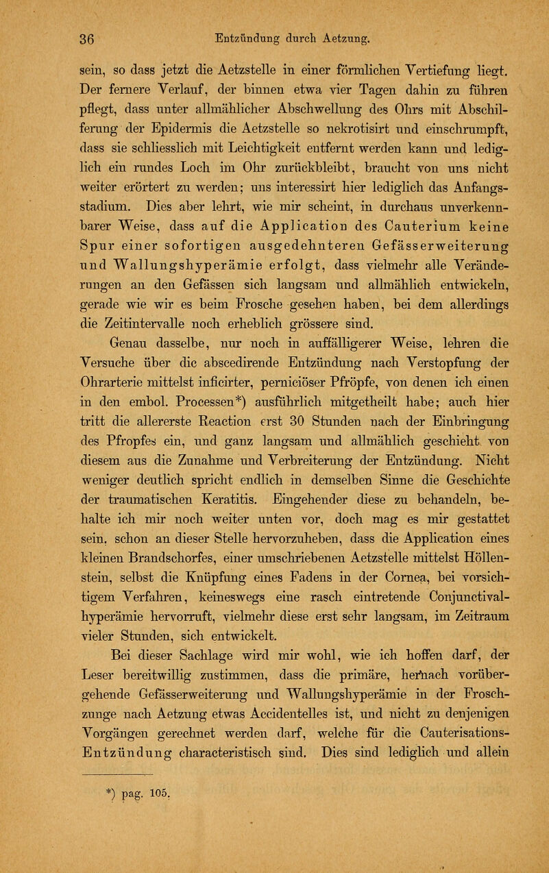 sein, so dass jetzt die Aetzstelle in einer förmlichen Vertiefung liegt. Der fernere Verlauf, der binnen etwa vier Tagen dahin zu führen pflegt, dass unter allmählicher Abschwellung des Ohrs mit Abschil- ferung der Epidermis die Aetzstelle so nekrotisirt und einschrumpft, dass sie schliesslich mit Leichtigkeit entfernt werden kann und ledig- lich ein rundes Loch im Ohr zurückbleibt, braucht von uns nicht weiter erörtert zu werden; uns interessirt hier lediglich das Anfangs- stadium. Dies aber lehrt, wie mir scheint, in durchaus unverkenn- barer Weise, dass auf die Application des Cauterium keine Spur einer sofortigen ausgedehnteren Gefässerweiterung und Wallungshyperämie erfolgt, dass vielmehr alle Verände- rungen an den Gefässen sich langsam und allmählich entwickeln, gerade wie wir es beim Frosche gesehen haben, bei dem allerdings die Zeitintervalle noch erheblich grössere sind. Genau dasselbe, nur noch in auffälligerer Weise, lehren die Versuche über die abscedirende Entzündung nach Verstopfung der Ohrarterie mittelst inficirter, pernieiöser Pfropfe, von denen ich einen in den embol. Processen*) ausführlich mitgetheilt habe; auch hier tritt die allererste Reaction erst 30 Stunden nach der Einbringung des Pfropfes ein, und ganz langsam und allmählich geschieht von diesem aus die Zunahme und Verbreiterung der Entzündung. Nicht weniger deutlich spricht endlich in demselben Sinne die Geschichte der traumatischen Keratitis. Eingehender diese zu behandeln, be- halte ich mir noch weiter unten vor, doch mag es mir gestattet sein, schon an dieser Stelle hervorzuheben, dass die Application eines kleinen Brandschorfes, einer umschriebenen Aetzstelle mittelst Höllen- stein, selbst die Knüpfung eines Fadens in der Cornea, bei vorsich- tigem Verfahren, keineswegs eine rasch eintretende Conjunctival- hyperämie hervorruft, vielmehr diese erst sehr langsam, im Zeitraum vieler Stunden, sich entwickelt. Bei dieser Sachlage wird mir wohl, wie ich hoffen darf, der Leser bereitwillig zustimmen, dass die primäre, herhach vorüber- gehende Gefässerweiterung und Wallungshyperämie in der Frosch- zunge nach Aetzung etwas Accidentelles ist, und nicht zu denjenigen Vorgängen gerechnet werden darf, welche für die Cauterisations- Entzündung characteristisch sind. Dies sind lediglich und allein *) pag. 105.