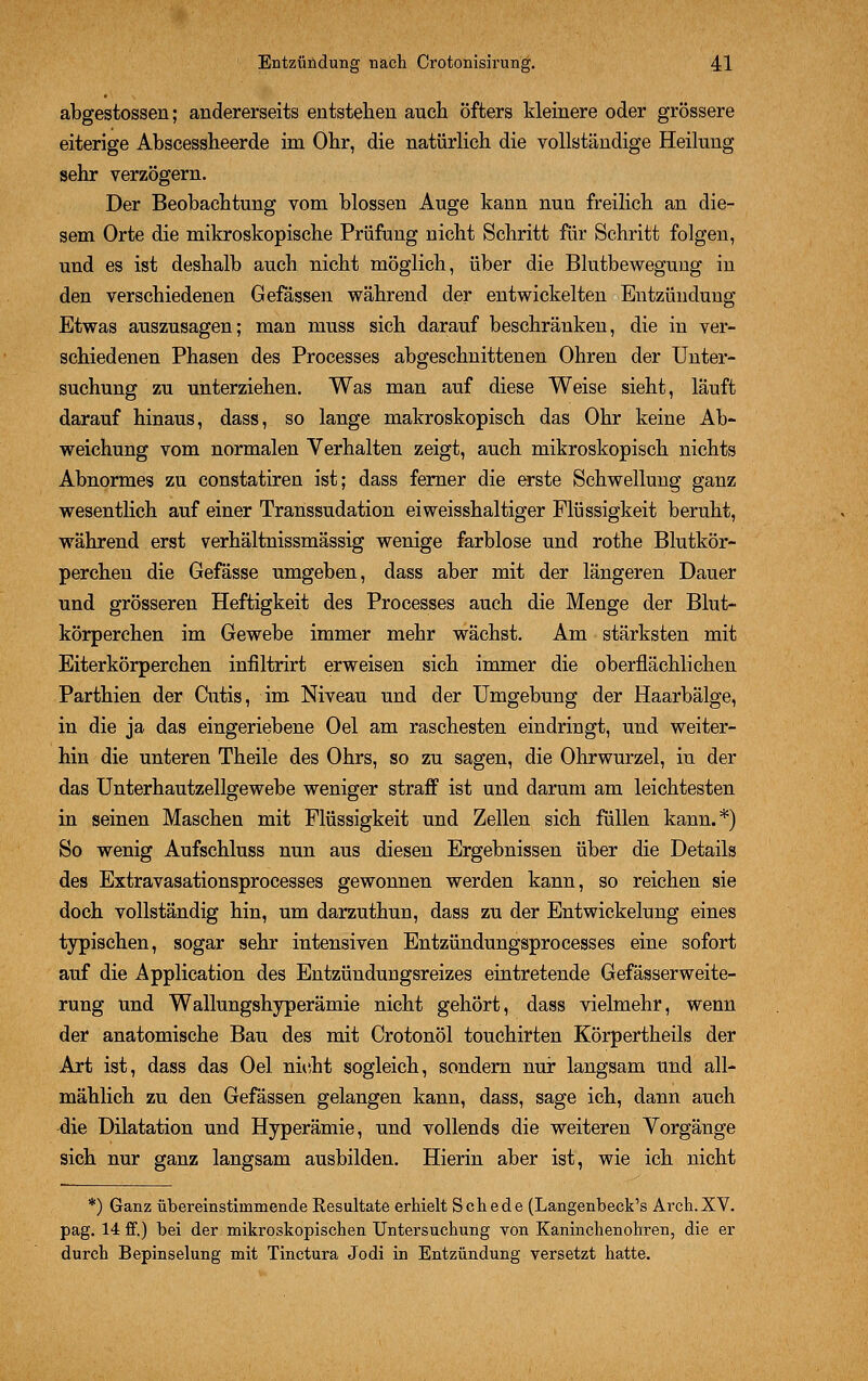 abgestossen; andererseits entstehen auch öfters kleinere oder grössere eiterige Abscessheerde im Ohr, die natürlich die vollständige Heilung sehr verzögern. Der Beobachtung vom blossen Auge kann nun freilich an die- sem Orte die mikroskopische Prüfung nicht Schritt für Schritt folgen, und es ist deshalb auch nicht möglich, über die Blutbewegung in den verschiedenen Gefässen während der entwickelten Entzündung Etwas auszusagen; man muss sich darauf beschränken, die in ver- schiedenen Phasen des Processes abgeschnittenen Ohren der Unter- suchung zu unterziehen. Was man auf diese Weise sieht, läuft darauf hinaus, dass, so lange makroskopisch das Ohr keine Ab- weichung vom normalen Verhalten zeigt, auch mikroskopisch nichts Abnormes zu constatiren ist; dass ferner die erste Schwellung ganz wesentlich auf einer Transsudation eiweisshaltiger Flüssigkeit beruht, während erst verhältnissmässig wenige farblose und rothe Blutkör- perchen die Gefässe umgeben, dass aber mit der längeren Dauer und grösseren Heftigkeit des Processes auch die Menge der Blut- körperchen im Gewebe immer mehr wächst. Am stärksten mit Eiterkörperchen infiltrirt erweisen sich immer die oberflächlichen Parthien der Cutis, im Niveau und der Umgebung der Haarbälge, in die ja das eingeriebene Oel am raschesten eindringt, und weiter- hin die unteren Theile des Ohrs, so zu sagen, die Ohrwurzel, in der das Unterhautzellgewebe weniger straff ist und darum am leichtesten in seinen Maschen mit Flüssigkeit und Zellen sich füllen kann.*) So wenig Aufschluss nun aus diesen Ergebnissen über die Details des Extravasationsprocesses gewonnen werden kann, so reichen sie doch vollständig hin, um darzuthun, dass zu der Entwicklung eines typischen, sogar sehr intensiven Entzündungsprocesses eine sofort auf die Application des Entzündungsreizes eintretende Gefässerweite- rung und Wallungshyperämie nicht gehört, dass vielmehr, wenn der anatomische Bau des mit Crotonöl touchirten Körpertheils der Art ist, dass das Oel nicht sogleich, sondern nur langsam und all- mählich zu den Gefässen gelangen kann, dass, sage ich, dann auch die Dilatation und Hyperämie, und vollends die weiteren Vorgänge sich nur ganz langsam ausbilden. Hierin aber ist, wie ich nicht *) Ganz übereinstimmende Eesultate erhielt Schede (Langenbeck's Arch.XV. pag. 14 ff.) bei der mikroskopischen Untersuchung von Kaninchenobren, die er durch Bepinselung mit Tinctura Jodi in Entzündung versetzt hatte.