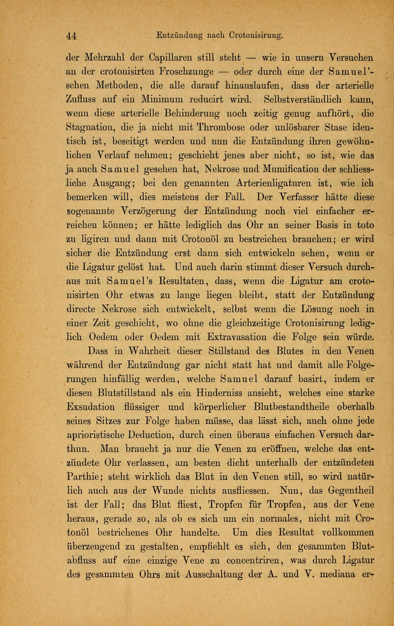 der Mehrzahl der Capillaren still steht — wie in unsern Versuchen an der crotonisirten Froschzunge — oder durch eine der Samuer- sehen Methoden, die alle darauf hinauslaufen, dass der arterielle Zufluss auf ein Minimum reducirt wird. Selbstverständlich kann, wenn diese arterielle Behinderung noch zeitig genug aufhört, die Stagnation, die ja nicht mit Thrombose oder unlösbarer Stase iden- tisch ist, beseitigt werden und nun die Entzündung ihren gewöhn- lichen Verlauf nehmen; geschieht jenes aber nicht, so ist, wie das ja auch Samuel gesehen hat, Nekrose und Mumification der schliess- liche Ausgang; bei den genannten Arterienligaturen ist, wie ich bemerken will, dies meistens der Fall. Der Verfasser hätte diese sogenannte Verzögerung der Entzündung noch viel einfacher er- reichen können; er hätte lediglich das Ohr an seiner Basis in toto zu ligiren und dann mit Crotonöl zu bestreichen brauchen; er wird sicher die Entzündung erst dann sich entwickeln sehen, wenn er die Ligatur gelöst hat. Und auch darin stimmt dieser Versuch durch- aus mit Samuel's Kesul taten, dass, wenn die Ligatur am croto- nisirten Ohr etwas zu lange liegen bleibt, statt der Entzündung directe Nekrose sich entwickelt, selbst wenn die Lösung noch in einer Zeit geschieht, wo ohne die gleichzeitige Crotonisirung ledig- lich Oedem oder Oedem mit Extravasation die Folge sein würde. Dass in Wahrheit dieser Stillstand des Blutes in den Venen Während der Entzündung gar nicht statt hat und damit alle Folge- rungen hinfällig werden, welche Samuel darauf basirt, indem er diesen Blutstillstand als ein Hinderniss ansieht, welches eine starke Exsudation flüssiger und körperlicher Blutbestandtheile oberhalb seines Sitzes zur Folge haben müsse, das lässt sich, auch ohne jede aprioristische Deduction, durch einen überaus einfachen Versuch dar- thun. Man braucht ja nur die Venen zu eröffnen, welche das ent- zündete Ohr verlassen, am besten dicht unterhalb der entzündeten Parthie; steht wirklich das Blut in den Venen still, so wird natür- lich auch aus der Wunde nichts ausfliessen. Nun, das Gegentheil ist der Fall; das Blut fliest, Tropfen für Tropfen, aus der Vene heraus, gerade so, als ob es sich um ein normales, nicht mit Cro- tonöl bestrichenes Ohr handelte. Um dies Resultat vollkommen überzeugend zu gestalten, empfiehlt es sich, den gesammten Blut- abfluss auf eine einzige Vene zu concentriren, was durch Ligatur des gesammten Ohrs mit Ausschaltung der A. und V. mediana er-