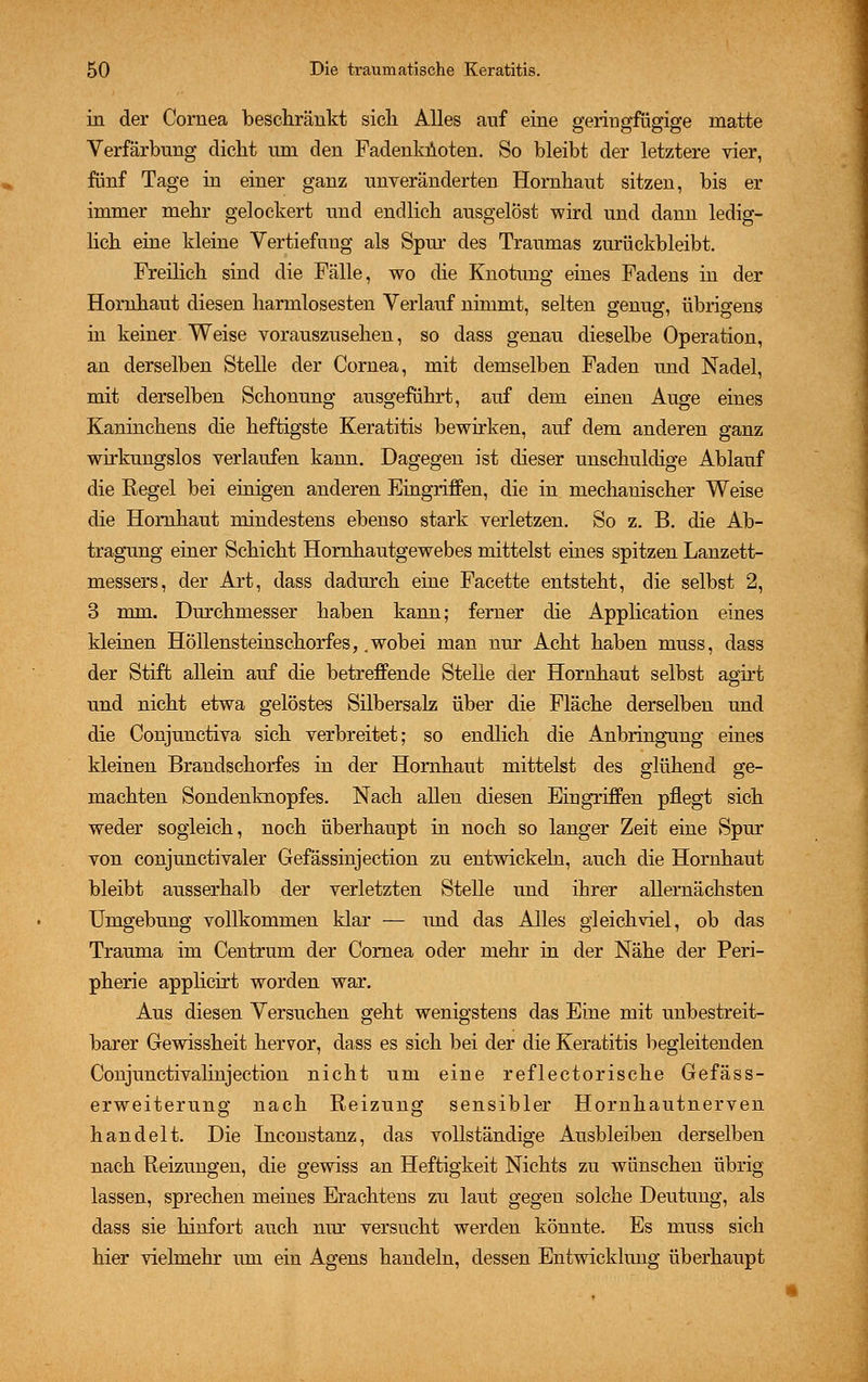 in der Cornea beschränkt sich Alles auf eine geringfügige matte Verfärbung dicht um den Fadenknoten. So bleibt der letztere vier, fünf Tage in einer ganz unveränderten Hornhaut sitzen, bis er immer mehr gelockert und endlich ausgelöst wird und dann ledig- lich eine kleine Vertiefung als Spur des Traumas zurückbleibt. Freilich sind die Fälle, wo die Knotung eines Fadens in der Hornhaut diesen harmlosesten Verlauf nimmt, selten genug, übrigens in keiner Weise vorauszusehen, so dass genau dieselbe Operation, an derselben Stelle der Cornea, mit demselben Faden und Nadel, mit derselben Schonung ausgeführt, auf dem einen Auge eines Kaninchens die heftigste Keratitis bewirken, auf dem anderen ganz wirkungslos verlaufen kann. Dagegen ist dieser unschuldige Ablauf die Regel bei einigen anderen Eingriffen, die in mechanischer Weise die Hornhaut mindestens ebenso stark verletzen. So z. B. die Ab- tragung einer Schicht Hornhautgewebes mittelst eines spitzen Lanzett- messers, der Art, dass dadurch eine Facette entsteht, die selbst 2, 3 mm. Durchmesser haben kann; ferner die Application eines kleinen Höllensteinschorfes, .wobei man nur Acht haben muss, dass der Stift allein auf die betreffende Stelle der Hornhaut selbst agirt und nicht etwa gelöstes Silbersalz über die Fläche derselben und die Conjunctiva sich verbreitet; so endlich die Anbringung eines kleinen Brandschorfes in der Hornhaut mittelst des glühend ge- machten Sondenknopfes. Nach allen diesen Eingriffen pflegt sich weder sogleich, noch überhaupt in noch so langer Zeit eine Spur von conjunctivaler Gefässinjection zu entwickeln, auch die Hornhaut bleibt ausserhalb der verletzten Stelle und ihrer allernächsten Umgebung vollkommen klar — und das Alles gleichviel, ob das Trauma im Centrum der Cornea oder mehr in der Nähe der Peri- pherie applicirt worden war. Aus diesen Versuchen geht wenigstens das Eine mit unbestreit- barer Gewissheit hervor, dass es sich bei der die Keratitis begleitenden Conjunctivalinjection nicht um eine reflectorische Gefäss- erweiterung nach Reizung sensibler Hornhautnerven handelt. Die Ineonstanz, das vollständige Ausbleiben derselben nach Reizungen, die gewiss an Heftigkeit Nichts zu wünschen übrig lassen, sprechen meines Erachtens zu laut gegen solche Deutung, als dass sie hinfort auch nur versucht werden könnte. Es muss sich hier vielmehr um ein Agens handeln, dessen Entwicklung überhaupt
