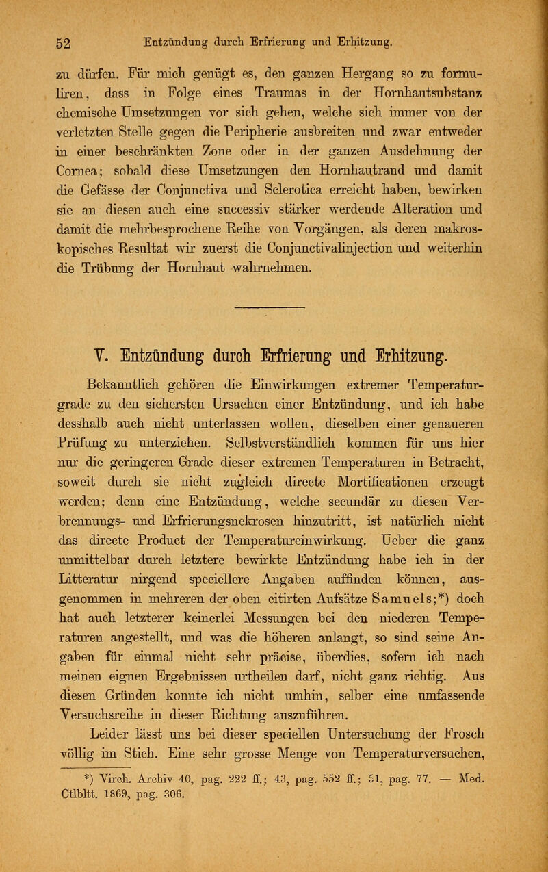 zu dürfen. Für mich genügt es, den ganzen Hergang so zu formu- liren, dass in Folge eines Traumas in der Hornhautsubstanz chemische Umsetzungen vor sich gehen, welche sich immer von der verletzten Stelle gegen die Peripherie ausbreiten und zwar entweder in einer beschränkten Zone oder in der ganzen Ausdehnung der Cornea; sobald diese Umsetzungen den Hornhautrand und damit die Gefässe der Conjunctiva und Sclerotica erreicht haben, bewirken sie an diesen auch eine successiv stärker werdende Alteration und damit die mehrbesprochene Reihe von Vorgängen, als deren makros- kopisches Resultat wir zuerst die Conjunetivalinjection und weiterhin die Trübung der Hornhaut wahrnehmen. Y. Entzündung durch Erfrierung und Erhitzung. Bekanntlich gehören die Einwirkungen extremer Temperatur- grade zu den sichersten Ursachen einer Entzündung, und ich habe desshalb auch nicht unterlassen wollen, dieselben einer genaueren Prüfung zu unterziehen. Selbstverständlich kommen für uns hier nur die geringeren Grade dieser extremen Temperaturen in Betracht, soweit durch sie nicht zugleich directe Mortificationen erzeugt werden; denn eine Entzündung, welche secundär zu diesen Ver- brennungs- und Erfrierungsnekrosen hinzutritt, ist natürlich nicht das directe Product der Temperatureinwirkung. Ueber die ganz unmittelbar durch letztere bewirkte Entzündung habe ich in der Litteratm* nirgend speciellere Angaben auffinden können, aus- genommen in mehreren der oben citirten Aufsätze Samuels;*) doch hat auch letzterer keinerlei Messungen bei den niederen Tempe- raturen angestellt, und was die höheren anlangt, so sind seine An- gaben für einmal nicht sehr präcise, überdies, sofern ich nach meinen eignen Ergebnissen urtheilen darf, nicht ganz richtig. Aus diesen Gründen konnte ich nicht umhin, selber eine umfassende Versuchsreihe in dieser Richtung auszuführen. Leider lässt uns bei dieser speciellen Untersuchung der Frosch völlig im Stich. Eine sehr grosse Menge von Temperaturversuchen, *) Virch. Archiv 40, pag. 222 ff.; 43, pag. 552 ff.; 51, pag. 77. — Med. Ctlbltt. 1869, pag. 306.