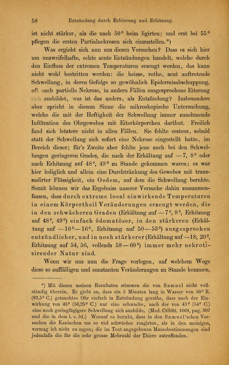 ist nicht stärker, als die nach 50° beim ligirten; und erst bei 55° pflegen die ersten Partialnekrosen sich einzustellen.*) Was ergiebt sich nun aus diesen Versuchen? Dass es sich hier um unzweifelhafte, echte acute Entzündungen handelt, welche durch den Einfluss der extremen Temperaturen erzeugt werden, das kann nicht wohl bestritten werden: die heisse, rothe, acut auftretende Schwellung, in deren Gefolge so gewöhnlich Epidermisabschuppung, oft auch partielle Nekrose, in andern Fällen ausgesprochene Eiterung l ausbildet, was ist das anders, als Entzündung? Insbesondere aber spricht in diesem Sinne die mikroskopische Untersuchung, welche die mit der Heftigkeit der Schwellung immer zunehmende Infiltration des Ohrgewebes mit Eiterkörperchen darthut. Freilich fand sich letztere nicht in allen Fällen. Sie fehlte erstens, sobald statt der Schwellung sich sofort eine Nekrose eingestellt hatte, im Bereich dieser; für's Zweite aber fehlte jene auch bei den Schwel- lungen geringeren Grades, die nach der Erkältung auf — 7, 8 ° oder nach Erhitzung auf 48 °, 49 ° zu Stande gekommen waren; es war hier lediglich und allein eine Durchtränkung des Gewebes mit trans- sudirter Flüssigkeit, ein Oedem, auf dem die Schwellung beruhte. Somit können wir das Ergebniss unserer Versuche dahin zusammen- fassen, dass durch extreme local einwirkende Temperaturen in einem Körpertheil Veränderungen erzeugt werden, die in den schwächeren Graden (Erkältung auf — 7°, 8°, Erhitzung auf 48°, 49°) einfach ödematöser, in den stärkeren (Erkäl- tung auf —10°—16°, Erhitzung auf 50 — 53°) ausgesprochen entzündlicher, und in noch stärkerer (Erkältung auf—18, 20°, Erhitzung auf 54, 56, vollends 58 — 60°) immer mehr nekroti- sirender Natur sind. Wenn wir uns nun die Frage vorlegen, auf welchem Wege diese so auffälligen und constanten Veränderungen zu Stande kommen, *) Mit diesen meinen Kesultaten stimmen die von Samuel nicht voll- ständig überein. Er giebt an, dass ein 5 Minuten lang in Wasser von 50° R. (62,5° C.) getauchtes Ohr einfach in Entzündung gerathe, dass nach der Ein- wirkung von 45° (56,25° C.) nur eine schwache, nach der von 43° (54° C.) eine noch geringfügigere Schwellung sich ausbilde. (Med. Ctlbltt. 1869, pag. 307 und die in dem 1. c. 51.) Worauf es beruht, dass in den Samuel'schen Ver- suchen die Kaninchen um so viel schwächer reagirten, als in den meinigen, vermag ich nicht zu sagen5 die im Text angegebenen Maassbestimmungen sind jedenfalls die für die sehr grosse Mehrzahl der Thiere zutreffenden.