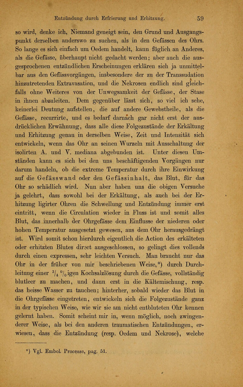 so wird, denke ich, Niemand geneigt sein, den Grand und Ausgangs- punkt derselben anderswo zu suchen, als in den Gefässen des Ohrs. So lange es sich einfach um Oedem handelt, kann füglieh an Anderes, als die Gefässe, überhaupt nicht gedacht werden; aber auch die aus- gesprochenen entzündlichen Erscheinungen erklären sich ja unmittel- bar aus den Gefässvorgängen, insbesondere der zu der Transsudation hinzutretenden Extravasaten, und die Nekrosen endlich sind gleich- falls ohne Weiteres von der Unwegsamkeit der Gefässe, der Stase in ihnen abzuleiten. Dem gegenüber lässt sich, so viel ich sehe, keinerlei Deutung aufstellen, die auf andere Gewebstheile, als die Gefässe, recurrirte, und es bedarf darnach gar nicht erst der aus- drücklichen Erwähnung, dass alle diese Folgezustände der Erkältung und Erhitzung genau in derselben Weise, Zeit und Intensität sich entwickeln, wenn das Ohr an seinen Wurzeln mit Ausschaltung der isolirten A. und V. mediana abgebunden ist. Unter diesen Um- ständen kann es sich bei den uns beschäftigenden Vorgängen nur darum handeln, ob die extreme Temperatur durch ihre Einwirkung auf die Gefässwand oder den Gefässinhalt, das Blut, für das Ohr so schädlich wird. Nun aber haben uns die obigen Versuche ja gelehrt, dass sowohl bei der Erkältung, als auch bei der Er- hitzung ligirter Ohren die Schwellung und Entzündung immer erst eintritt, wenn die Circulation wieder in Fluss ist und somit alles Blut, das innerhalb der Ohrgefässe dem Einflüsse der niederen oder hohen Temperatur ausgesetzt gewesen, aus dem Ohr herausgedrängt ist. Wird somit schon hierdurch eigentlich die Action des erkälteten oder erhitzten Blutes direct ausgeschlossen, so gelingt dies vollends durch einen expressen, sehr leichten Versuch. Man braucht nur das Ohr in der früher von mir beschriebenen Weise,*) durch Durch- leitung einer 3/4 °/0igen Kochsalzlösung durch die Gefässe, vollständig blutleer zu machen, und dann erst in die Kältemischung, resp. das heisse Wasser zu tauchen; hinterher, sobald wieder das Blut in die Ohrgefässe eingetreten, entwickeln sich die Folgezustände ganz in der typischen Weise, wie wir sie am nicht entbluteten Ohr kennen gelernt haben. Somit scheint mir in, wenn möglich, noch zwingen- derer Weise, als bei den anderen traumatischen Entzündungen, er- wiesen, dass die Entzündung (resp. Oedem und Nekrose), welche