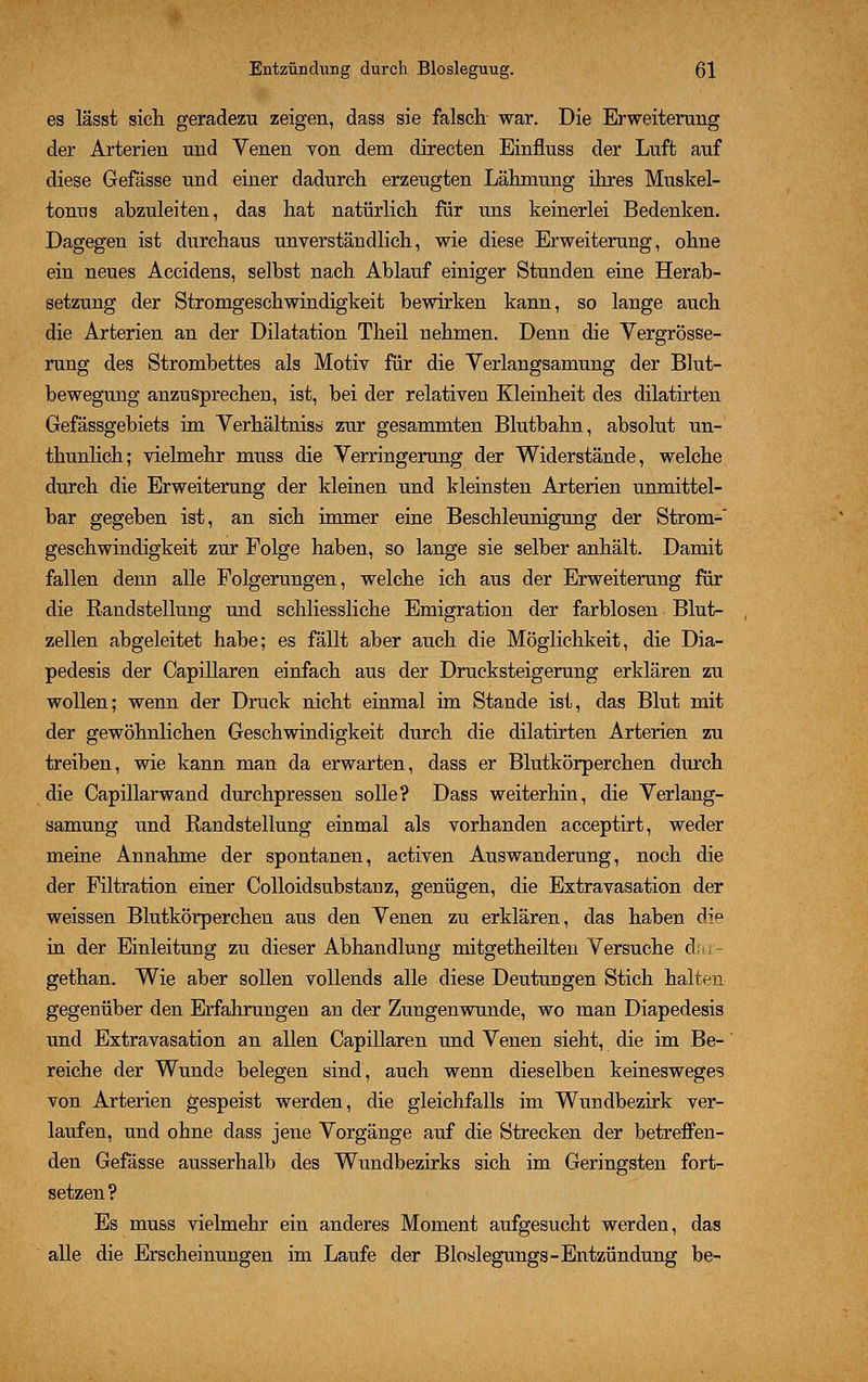 es lässt sich geradezu zeigen, dass sie falsch war. Die Erweiterung der Arterien und Yenen von dem directen Einfluss der Luft auf diese Gefässe und einer dadurch erzeugten Lähmung ihres Muskel- tonus abzuleiten, das hat natürlich für uns keinerlei Bedenken. Dagegen ist durchaus unverständlich, wie diese Erweiterung, ohne ein neues Accidens, selbst nach Ablauf einiger Stunden eine Herab- setzung der Stromgeschwindigkeit bewirken kann, so lange auch die Arterien an der Dilatation Theil nehmen. Denn die Vergrösse- rung des Strombettes als Motiv für die Yerlangsamung der Blut- bewegung anzusprechen, ist, bei der relativen Kleinheit des dilatirten Gefässgebiets im Verhältnis» zur gesammten Blutbahn, absolut un- thunlich; vielmehr muss die Verringerung der Widerstände, welche durch die Erweiterung der kleinen und kleinsten Arterien unmittel- bar gegeben ist, an sich immer eine Beschleunigung der Strom- geschwindigkeit zur Folge haben, so lange sie selber anhält. Damit fallen denn alle Folgerungen, welche ich aus der Erweiterung für die Randstellung und schliessliche Emigration der farblosen Blut- zellen abgeleitet habe; es fällt aber auch die Möglichkeit, die Dia- pedesis der Capillaren einfach aus der Drucksteigerung erklären zu wollen; wenn der Druck nicht einmal im Stande ist, das Blut mit der gewöhnlichen Geschwindigkeit durch die dilatirten Arterien zu treiben, wie kann man da erwarten, dass er Blutkörperchen durch die Capillarwand durchpressen solle? Dass weiterhin, die Yerlang- samung und Randstellung einmal als vorhanden acceptirt, weder meine Annahme der spontanen, activen Auswanderung, noch die der Filtration einer Colloidsubstanz, genügen, die Extravasation der weissen Blutkörperchen aus den Yenen zu erklären, das haben die in der Einleitung zu dieser Abhandlung mitgetheilten Versuche da; - gethan. Wie aber sollen vollends alle diese Deutungen Stich halten gegenüber den Erfahrungen an der Zungenwunde, wo man Diapedesis und Extra vasation an allen Capillaren und Yenen sieht, die im Be- reiche der Wunde belegen sind, auch wenn dieselben keinesweges von Arterien gespeist werden, die gleichfalls im Wundbezirk ver- laufen, und ohne dass jene Yorgänge auf die Strecken der betreffen- den Gefässe ausserhalb des Wundbezirks sich im Geringsten fort- setzen? Es muss vielmehr ein anderes Moment aufgesucht werden, das alle die Erscheinungen im Laufe der Bloslegungs-Entzündung be-