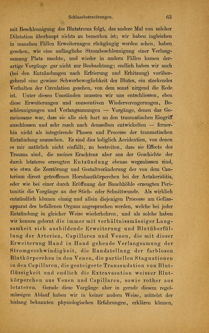 mit Beschleunigung des Blutstroins folgt, das andere Mal von solcher Dilatation überhaupt nichts zu bemerken ist; wir haben ingleichen in manchen Fällen Erweiterungen rückgängig werden sehen, haben gesehen, wie eine anfängliche Strombeschleunigung einer Verlang- samung Platz machte, und wieder in andern Fällen kamen der- artige Vorgänge gar nicht zur Beobachtung; endlich haben wir auch (bei den Entzündungen nach Erfrierung und Erhitzung) vorüber- gehend eine gewisse Schwerbeweglichkeit des Blutes, ein stockendes Verhalten der Circulation gesehen, von dem sonst nirgend die Rede ist. Unter diesen Umständen mussten wir uns entschliessen, eben diese Erweiterungen und consecutiven Wiederverengerungen, Be- schleunigungen und Verlangsamungen — Vorgänge, denen das Ge- meinsame war, dass sie alle sich hart an den traumatischen Eingriff anschlössen und sehr rasch nach demselben entwickelten — ferner-' hin nicht als integrirende Phasen und Processe der traumatischen Entzündung anzusehen. Es sind dies lediglich Accidentien, von denen es mir natürlich nicht einfällt, zu bestreiten, dass sie Effecte des Trauma sind, die meines Erachtens aber aus der Geschichte der durch letzteres erzeugten Entzündung ebenso wegzulassen sind, wie etwa die Zerstörung und Gestaltveränderung der von dem Cau- terium direct getroffenen Hornhautkörperchen bei der Aetzkeratitis, oder wie bei einer durch Eröffnung der Bauchhöhle erzeugten Peri- tonitis die Vorgänge an der Stich- oder Schnittwunde. Als wirklich entzündlich können einzig und allein diejenigen Processe am Gefäss- apparat des befallenen Organs angesprochen werden, welche bei jeder Entzündung in gleicher Weise wiederkehren, und als solche haben wir kennen gelernt die immer mit verhältnissmässiger Lang- samkeit sich ausbildende Erweiterung und Blutüberfül- lung der Arterien, Capillaren und Venen, die mit dieser Erweiterung Hand in Hand gehende Verlangsamung der Stromgeschwindigkeit, die Randstellung der farblosen Blutkörperchen in den Venen, die partiellen Stagnationen in den Capillaren, die gesteigerte Transsudation von Blut- flüssigkeit und endlich die Extravasaten weisser Blut- körperchen aus Venen und Capillaren, sowie rother aus letzteren. Gerade diese Vorgänge aber in gerade diesem regel- mässigen Ablauf haben wir in keiner andern Weise, mittelst der bislang bekannten physiologischen Erfahrungen, erklären können,