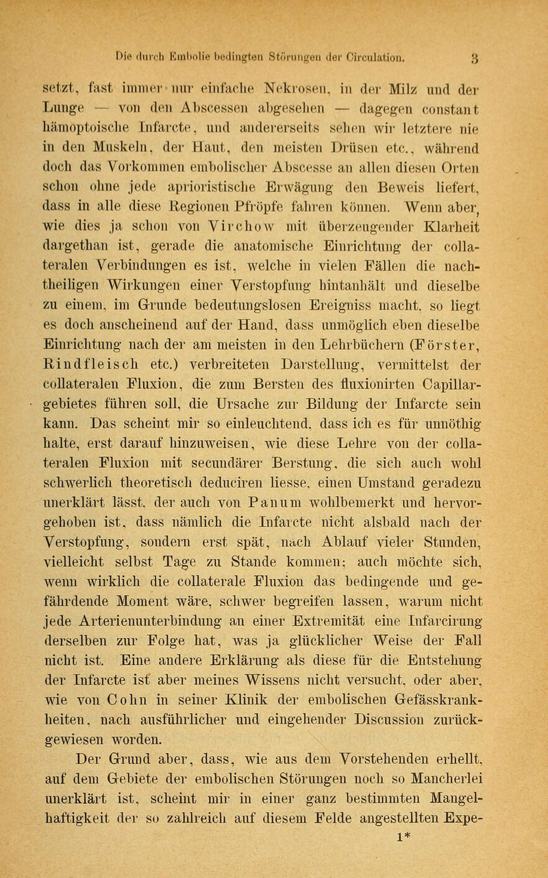 setzt, fast immer nur einfache Nekrosen, in der Milz und der Lunge — von den Abscessen abgesehen — dagegen constant hämöptoische Infarcte, und andererseits selnn wir letztere nie in den Muskeln, der Haut, den meisten Drüsen etc., während doch das Vorkommen embolischer Abscesse an allen diesen Orten schon ohne jede aprioristische Erwägung den Beweis liefert, dass in alle diese Regionen Pfropfe fahren können. Wenn aber wie dies ja schon von Virchow mit überzeugender Klarheit dargethan ist, gerade die anatomische Einrichtung der colla- teralen Verbindungen es ist, welche in vielen Fällen die nach- theiligen Wirkungen einer Verstopfung hintanhält und dieselbe zu einem, im Grunde bedeutungslosen Ereigniss macht, so liegt es doch anscheinend auf der Hand, dass unmöglich eben dieselbe Einrichtung nach der am meisten in den Lehrbüchern (Förster, Rindfleisch etc.) verbreiteten Darstellung, vermittelst der collateralen Fluxion, die zum Bersten des fluxionirten Capillar- gebietes führen soll, die Ursache zur Bildung der Infarcte sein kann. Das scheint mir so einleuchtend, dass ich es für unnöthig halte, erst darauf hinzuweisen, wie diese Lehre von der colla- teralen Fluxion mit secundärer Berstung, die sich auch wohl schwerlich theoretisch deduciren liesse, einen Umstand geradezu unerklärt lässt. der auch von Panum wohlbemerkt und hervor- gehoben ist, dass nämlich die Infarcte nicht alsbald nach der Verstopfung, sondern erst spät, nach Ablauf vieler Stunden, vielleicht selbst Tage zu Stande kommen; auch möchte sich, wenn wirklich die collaterale Fluxion das bedingende und ge- fährdende Moment wäre, schwer begreifen lassen, warum nicht jede Arterienunterbindung an einer Extremität eine Infarcirung derselben zur Folge hat, was ja glücklicher Weise der Fall nicht ist. Eine andere Erklärung als diese für die Entstehung der Infarcte ist aber meines Wissens nicht versucht, oder aber, wie von Colin in seiner Klinik der embolischen Gefässkrank- heiten, nach ausführlicher und eingehender Discussion zurück- gewiesen worden. Der Grund aber, dass, wie aus dem Vorstehenden erhellt, auf dem Gebiete der embolischen Störungen noch so Mancherlei unerklärt ist, scheint mir in einer ganz bestimmten Mangel- haftigkeit der so zahlreich auf diesem Felde angestellten Expe- 1*